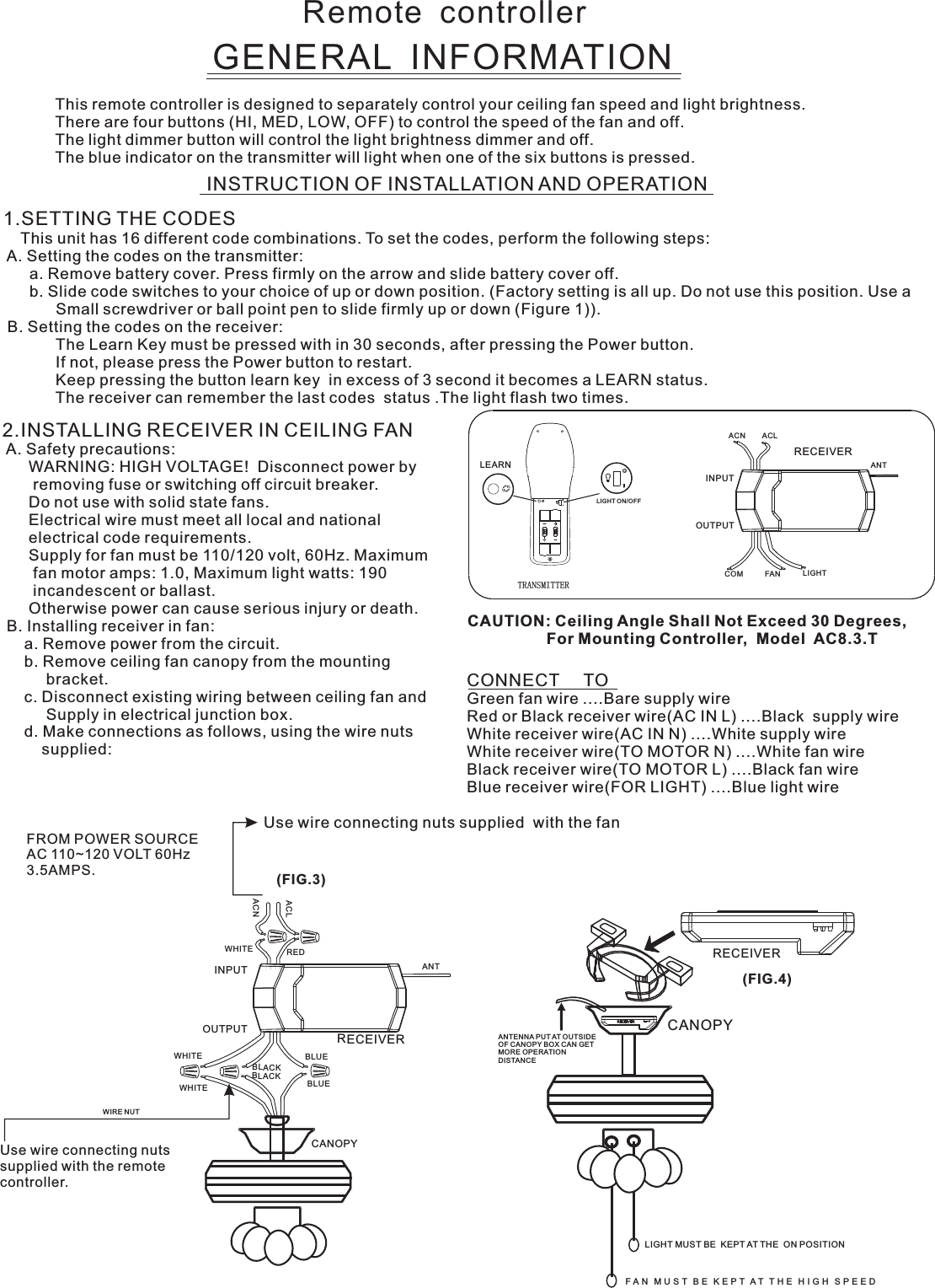 Remote  controllerGENERAL  INFORMATIONThis remote controller is designed to separately control your ceiling fan speed and light brightness.There are four buttons (HI, MED, LOW, OFF) to control the speed of the fan and off.The light dimmer button will control the light brightness dimmer and off.The blue indicator on the transmitter will light when one of the six buttons is pressed.INSTRUCTION OF INSTALLATION AND OPERATION2.INSTALLING RECEIVER IN CEILING FAN A. Safety precautions:      WARNING: HIGH VOLTAGE!  Disconnect power by       removing fuse or switching off circuit breaker.      Do not use with solid state fans.      Electrical wire must meet all local and national      electrical code requirements.      Supply for fan must be 110/120 volt, 60Hz. Maximum       fan motor amps: 1.0, Maximum light watts: 190       incandescent or ballast.      Otherwise power can cause serious injury or death. B. Installing receiver in fan:     a. Remove power from the circuit.     b. Remove ceiling fan canopy from the mounting          bracket.     c. Disconnect existing wiring between ceiling fan and          Supply in electrical junction box.     d. Make connections as follows, using the wire nuts         supplied: Use wire connecting nuts supplied  with the fan(FIG.3)FROM POWER SOURCE AC 110~120 VOLT 60Hz 3.5AMPS.CONNECT     TOGreen fan wire ....Bare supply wireRed or Black receiver wire(AC IN L) ....Black  supply wireWhite receiver wire(AC IN N) ....White supply wireWhite receiver wire(TO MOTOR N) ....White fan wireBlack receiver wire(TO MOTOR L) ....Black fan wireBlue receiver wire(FOR LIGHT) ....Blue light wireCAUTION: Ceiling Angle Shall Not Exceed 30 Degrees,                  For Mounting Controller,  Model  AC8.3.TACN ACLANTCOM FAN LIGHTTRANSMITTERINPUTOUTPUTRECEIVERWHITEACLACNINPUTOUTPUTREDBLUEANTCANOPYBLUEBLACKWHITEWHITEBLACKUse wire connecting nuts supplied with the remote controller.WIRE NUTRECEIVERRECEIVERCANOPY(FIG.4)ANTENNA PUT AT OUTSIDE OF CANOPY BOX CAN GET MORE OPERATION DISTANCELIGHT MUST BE  KEPT AT THE  ON POSITIONF A N   M U S T   B E   K E P T  A T   T H E   H I G H   S P E E D  1.SETTING THE CODES    This unit has 16 different code combinations. To set the codes, perform the following steps: A. Setting the codes on the transmitter:      a. Remove battery cover. Press firmly on the arrow and slide battery cover off.      b. Slide code switches to your choice of up or down position. (Factory setting is all up. Do not use this position. Use a            Small screwdriver or ball point pen to slide firmly up or down (Figure 1)). B. Setting the codes on the receiver:                        The Learn Key must be pressed with in 30 seconds, after pressing the Power button.                If not, please press the Power button to restart.Keep pressing the button learn key  in excess of 3 second it becomes a LEARN status.            The receiver can remember the last codes  status .The light flash two times.LEARNLIGHT ON/OFF