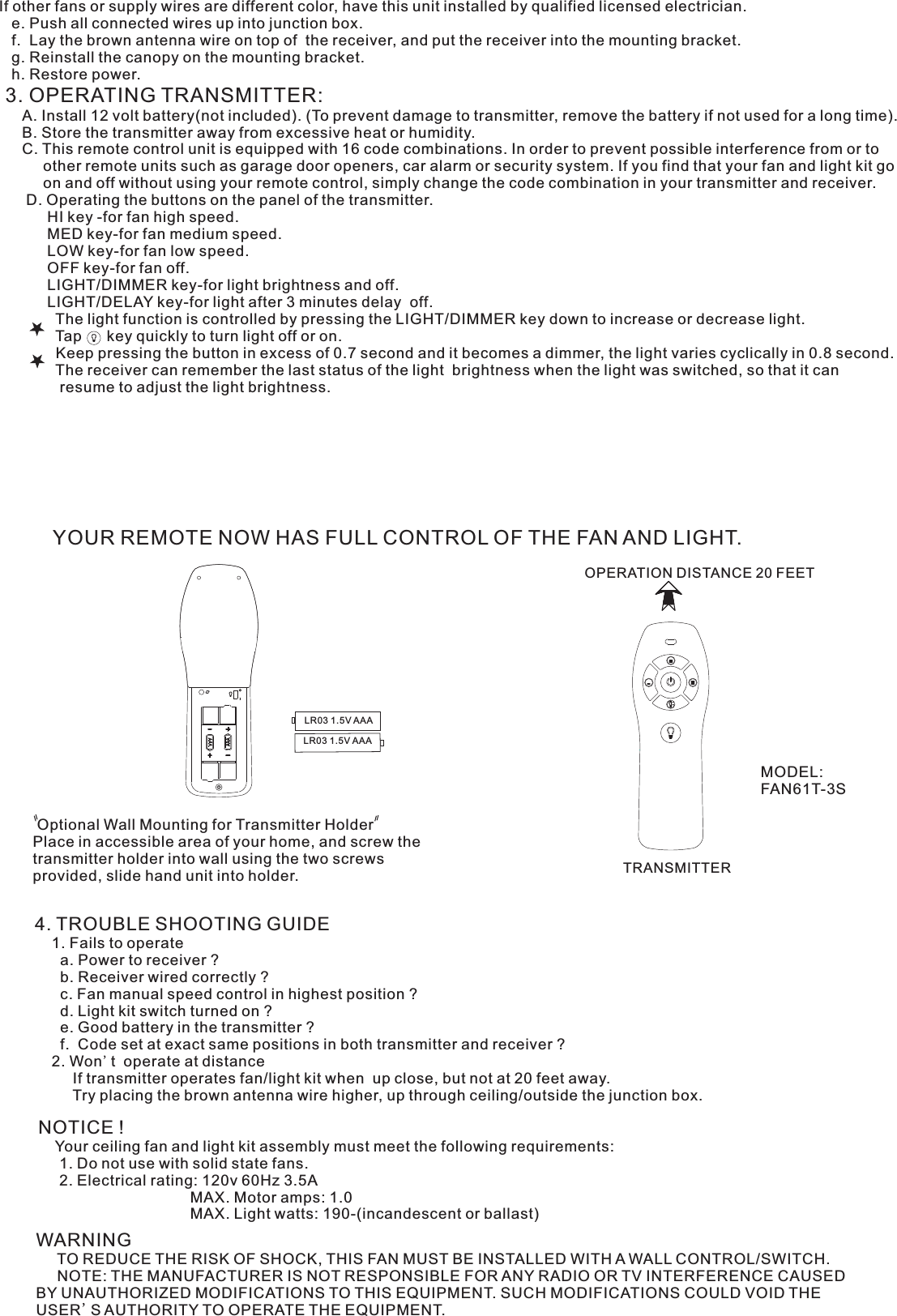 If other fans or supply wires are different color, have this unit installed by qualified licensed electrician.   e. Push all connected wires up into junction box.   f.  Lay the brown antenna wire on top of  the receiver, and put the receiver into the mounting bracket.   g. Reinstall the canopy on the mounting bracket.   h. Restore power.3. OPERATING TRANSMITTER:   A. Install 12 volt battery(not included). (To prevent damage to transmitter, remove the battery if not used for a long time).    B. Store the transmitter away from excessive heat or humidity.    C. This remote control unit is equipped with 16 code combinations. In order to prevent possible interference from or to          other remote units such as garage door openers, car alarm or security system. If you find that your fan and light kit go          on and off without using your remote control, simply change the code combination in your transmitter and receiver.      D. Operating the buttons on the panel of the transmitter.          HI key -for fan high speed.          MED key-for fan medium speed.          LOW key-for fan low speed.          OFF key-for fan off.          LIGHT/DIMMER key-for light brightness and off.          LIGHT/DELAY key-for light after 3 minutes delay  off.            The light function is controlled by pressing the LIGHT/DIMMER key down to increase or decrease light.            Tap      key quickly to turn light off or on.              Keep pressing the button in excess of 0.7 second and it becomes a dimmer, the light varies cyclically in 0.8 second.            The receiver can remember the last status of the light  brightness when the light was switched, so that it can              resume to adjust the light brightness.YOUR REMOTE NOW HAS FULL CONTROL OF THE FAN AND LIGHT.OPERATION DISTANCE 20 FEETTRANSMITTER Optional Wall Mounting for Transmitter HolderPlace in accessible area of your home, and screw the transmitter holder into wall using the two screws provided, slide hand unit into holder.4. TROUBLE SHOOTING GUIDE    1. Fails to operate      a. Power to receiver ?      b. Receiver wired correctly ?      c. Fan manual speed control in highest position ?      d. Light kit switch turned on ?      e. Good battery in the transmitter ?      f.  Code set at exact same positions in both transmitter and receiver ?    2. Won&apos;t  operate at distance         If transmitter operates fan/light kit when  up close, but not at 20 feet away.         Try placing the brown antenna wire higher, up through ceiling/outside the junction box.NOTICE !    Your ceiling fan and light kit assembly must meet the following requirements:     1. Do not use with solid state fans.     2. Electrical rating: 120v 60Hz 3.5A                                    MAX. Motor amps: 1.0                                    MAX. Light watts: 190-(incandescent or ballast)WARNING     TO REDUCE THE RISK OF SHOCK, THIS FAN MUST BE INSTALLED WITH A WALL CONTROL/SWITCH.     NOTE: THE MANUFACTURER IS NOT RESPONSIBLE FOR ANY RADIO OR TV INTERFERENCE CAUSED BY UNAUTHORIZED MODIFICATIONS TO THIS EQUIPMENT. SUCH MODIFICATIONS COULD VOID THE USER&apos;S AUTHORITY TO OPERATE THE EQUIPMENT.MODEL:FAN61T-3SLR03 1.5V AAALR03 1.5V AAA