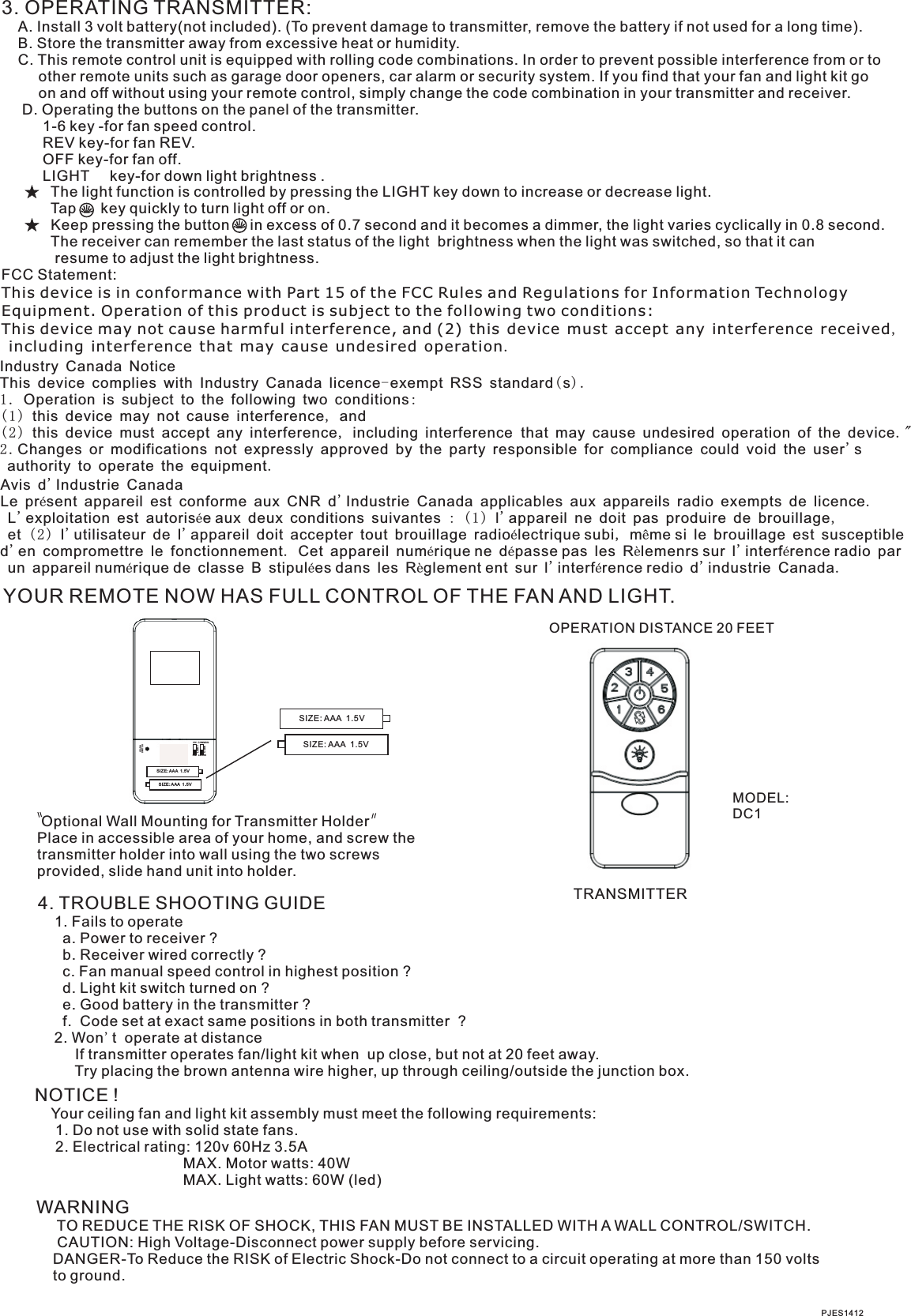 3. OPERATING TRANSMITTER:   A. Install 3 volt battery(not included). (To prevent damage to transmitter, remove the battery if not used for a long time).    B. Store the transmitter away from excessive heat or humidity.    C. This remote control unit is equipped with rolling code combinations. In order to prevent possible interference from or to          other remote units such as garage door openers, car alarm or security system. If you find that your fan and light kit go          on and off without using your remote control, simply change the code combination in your transmitter and receiver.      D. Operating the buttons on the panel of the transmitter.          1-6 key -for fan speed control.          REV key-for fan REV.          OFF key-for fan off.          LIGHT     key-for down light brightness .            The light function is controlled by pressing the LIGHT key down to increase or decrease light.            Tap      key quickly to turn light off or on.              Keep pressing the button     in excess of 0.7 second and it becomes a dimmer, the light varies cyclically in 0.8 second.            The receiver can remember the last status of the light  brightness when the light was switched, so that it can              resume to adjust the light brightness.FCC Statement: This device is in conformance with Part 15 of the FCC Rules and Regulations for Information Technology Equipment. Operation of this product is subject to the following two conditions: This device may not cause harmful interference, and (2) this device must accept any interference received, including interference that may cause undesired operation.YOUR REMOTE NOW HAS FULL CONTROL OF THE FAN AND LIGHT.TRANSMITTER Optional Wall Mounting for Transmitter HolderPlace in accessible area of your home, and screw the transmitter holder into wall using the two screws provided, slide hand unit into holder.4. TROUBLE SHOOTING GUIDE    1. Fails to operate      a. Power to receiver ?      b. Receiver wired correctly ?      c. Fan manual speed control in highest position ?      d. Light kit switch turned on ?      e. Good battery in the transmitter ?      f.  Code set at exact same positions in both transmitter  ?    2. Won&apos;t  operate at distance         If transmitter operates fan/light kit when  up close, but not at 20 feet away.         Try placing the brown antenna wire higher, up through ceiling/outside the junction box.NOTICE !    Your ceiling fan and light kit assembly must meet the following requirements:     1. Do not use with solid state fans.     2. Electrical rating: 120v 60Hz 3.5A                                    MAX. Motor watts: 40W                                    MAX. Light watts: 60W (led)PJES1412WARNING     TO REDUCE THE RISK OF SHOCK, THIS FAN MUST BE INSTALLED WITH A WALL CONTROL/SWITCH.     CAUTION: High Voltage-Disconnect power supply before servicing.    DANGER-To Reduce the RISK of Electric Shock-Do not connect to a circuit operating at more than 150 volts    to ground.OPERATION DISTANCE 20 FEETMODEL:DC1SIZE: AAA  1.5VSIZE: AAA  1.5VSIZE: AAA  1. 5VSIZE: AAA  1. 5VSWIT CHLEAR NLIGH TCODEONDIMCOMM ONLEAR NIndustry Canada NoticeThis device complies with Industry Canada licence-exempt RSS standard(s).1. Operation is subject to the following two conditions:(1 ) this device may not cause interference, and  (2 ) this device must accept any interference, including interference  that may cause undesired operation of the device. &quot;2.Changes or modifications not expressly approved by the party responsible for compliance could void the user&apos;s authority to operate the equipment.Avis d&apos;Industrie CanadaLe présent appareil est conforme aux CNR d&apos;Industrie Canada applicables aux appareils radio exempts de licence. L&apos;exploitation est autorisée aux deux conditions suivantes : (1 ) l&apos;appareil ne doit pas produire de brouillage, et (2 ) l&apos;utilisateur de l&apos;appareil doit accepter tout brouillage radioélectrique subi, même si le brouillage est susceptible d&apos;en compromettre le fonctionnement. Cet appareil numérique ne dépasse pas les Rèlemenrs sur l&apos;interférence radio par un appareil numérique de classe B stipulées dans les Règlement ent sur l&apos;interférence redio d&apos;industrie Canada.