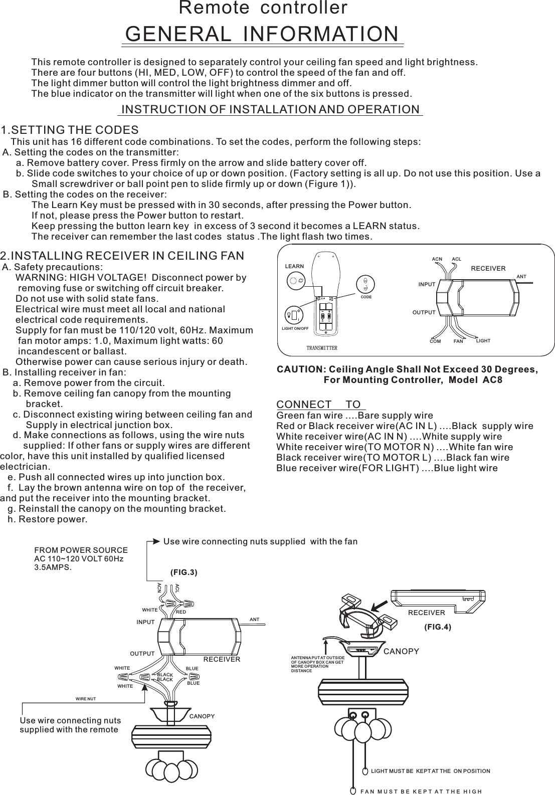 Remote  controllerGENERAL  INFORMATIONThis remote controller is designed to separately control your ceiling fan speed and light brightness.There are four buttons (HI, MED, LOW, OFF) to control the speed of the fan and off.The light dimmer button will control the light brightness dimmer and off.The blue indicator on the transmitter will light when one of the six buttons is pressed.INSTRUCTION OF INSTALLATION AND OPERATION2.INSTALLING RECEIVER IN CEILING FAN A. Safety precautions:      WARNING: HIGH VOLTAGE!  Disconnect power by       removing fuse or switching off circuit breaker.      Do not use with solid state fans.      Electrical wire must meet all local and national      electrical code requirements.      Supply for fan must be 110/120 volt, 60Hz. Maximum       fan motor amps: 1.0, Maximum light watts: 60       incandescent or ballast.      Otherwise power can cause serious injury or death. B. Installing receiver in fan:     a. Remove power from the circuit.     b. Remove ceiling fan canopy from the mounting          bracket.     c. Disconnect existing wiring between ceiling fan and          Supply in electrical junction box.     d. Make connections as follows, using the wire nuts         supplied: If other fans or supply wires are different color, have this unit installed by qualified licensed electrician.   e. Push all connected wires up into junction box.   f.  Lay the brown antenna wire on top of  the receiver, and put the receiver into the mounting bracket.   g. Reinstall the canopy on the mounting bracket.   h. Restore power.CONNECT     TOGreen fan wire ....Bare supply wireRed or Black receiver wire(AC IN L) ....Black  supply wireWhite receiver wire(AC IN N) ....White supply wireWhite receiver wire(TO MOTOR N) ....White fan wireBlack receiver wire(TO MOTOR L) ....Black fan wireBlue receiver wire(FOR LIGHT) ....Blue light wireCAUTION: Ceiling Angle Shall Not Exceed 30 Degrees,                  For Mounting Controller,  Model  AC8ACN ACLANTCOM FAN LIGHTTRANSMITTERINPUTOUTPUTRECEIVERUse wire connecting nuts supplied  with the fan(FIG.3)FROM POWER SOURCE AC 110~120 VOLT 60Hz 3.5AMPS.WHITEACLACNINPUTOUTPUTREDBLUEANTCANOPYBLUEBLACKWHITEWHITEBLACKUse wire connecting nuts supplied with the remote WIRE NUTRECEIVERRECEIVERCANOPY(FIG.4)ANTENNA PU T AT OUTSI DE OF CANOPY BOX CAN GET MORE OPERATION DISTAN CELIGHT MUST BE  KEPT AT THE  ON POSITIONF A N   M U S T   B E   K E P T  A T   T H E   H I G H  1.SETTING THE CODES    This unit has 16 different code combinations. To set the codes, perform the following steps: A. Setting the codes on the transmitter:      a. Remove battery cover. Press firmly on the arrow and slide battery cover off.      b. Slide code switches to your choice of up or down position. (Factory setting is all up. Do not use this position. Use a            Small screwdriver or ball point pen to slide firmly up or down (Figure 1)). B. Setting the codes on the receiver:                        The Learn Key must be pressed with in 30 seconds, after pressing the Power button.                If not, please press the Power button to restart.Keep pressing the button learn key  in excess of 3 second it becomes a LEARN status.            The receiver can remember the last codes  status .The light flash two times.LEARNCODELIGHT ON/OFF