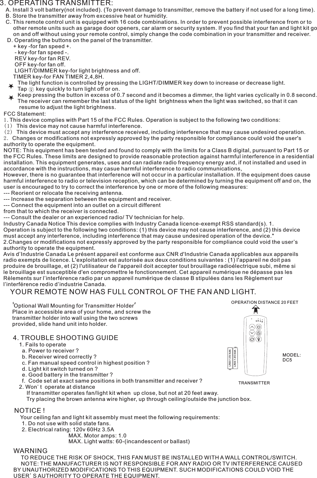 3. OPERATING TRANSMITTER:   A. Install 3 volt battery(not included). (To prevent damage to transmitter, remove the battery if not used for a long time).    B. Store the transmitter away from excessive heat or humidity.    C. This remote control unit is equipped with 16 code combinations. In order to prevent possible interference from or to          other remote units such as garage door openers, car alarm or security system. If you find that your fan and light kit go          on and off without using your remote control, simply change the code combination in your transmitter and receiver.      D. Operating the buttons on the panel of the transmitter.         + key -for fan speed +.          - key-for fan speed -.          REV key-for fan REV.          OFF key-for fan off.          LIGHT/DIMMER key-for light brightness and off.         TIMER key-for FAN TIMER 2,4,8H.            The light function is controlled by pressing the LIGHT/DIMMER key down to increase or decrease light.            Tap      key quickly to turn light off or on.              Keep pressing the button in excess of 0.7 second and it becomes a dimmer, the light varies cyclically in 0.8 second.            The receiver can remember the last status of the light  brightness when the light was switched, so that it can              resume to adjust the light brightness.YOUR REMOTE NOW HAS FULL CONTROL OF THE FAN AND LIGHT. Optional Wall Mounting for Transmitter HolderPlace in accessible area of your home, and screw the transmitter holder into wall using the two screws provided, slide hand unit into holder.4. TROUBLE SHOOTING GUIDE    1. Fails to operate      a. Power to receiver ?      b. Receiver wired correctly ?      c. Fan manual speed control in highest position ?      d. Light kit switch turned on ?      e. Good battery in the transmitter ?      f.  Code set at exact same positions in both transmitter and receiver ?    2. Won&apos;t  operate at distance         If transmitter operates fan/light kit when  up close, but not at 20 feet away.         Try placing the brown antenna wire higher, up through ceiling/outside the junction box.NOTICE !    Your ceiling fan and light kit assembly must meet the following requirements:     1. Do not use with solid state fans.     2. Electrical rating: 120v 60Hz 3.5A                                    MAX. Motor amps: 1.0                                    MAX. Light watts: 60-(incandescent or ballast)WARNING     TO REDUCE THE RISK OF SHOCK, THIS FAN MUST BE INSTALLED WITH A WALL CONTROL/SWITCH.     NOTE: THE MANUFACTURER IS NOT RESPONSIBLE FOR ANY RADIO OR TV INTERFERENCE CAUSED BY UNAUTHORIZED MODIFICATIONS TO THIS EQUIPMENT. SUCH MODIFICATIONS COULD VOID THE USER&apos;S AUTHORITY TO OPERATE THE EQUIPMENT.OPERATION DISTANCE 20 FEETTRANSMITTERMODEL:DC5LR03 1.5V AAALR03 1.5V AAAFCC Statement: 1.This device complies with Part 15 of the FCC Rules. Operation is subject to the following two conditions:(1) This device may not cause harmful interference.(2) This device must accept any interference received, including interference that may cause undesired operation.2. Changes or modifications not expressly approved by the party responsible for compliance could void the user&apos;s authority to operate the equipment.NOTE: This equipment has been tested and found to comply with the limits for a Class B digital, pursuant to Part 15 or the FCC Rules. These limits are designed to provide reasonable protection against harmful interference in a residential installation. This equipment generates, uses and can radiate radio frequency energy and, if not installed and used in accordance with the instructions, may casue harmful interference to radio communications,However, there is no guarantee that interference will not occur in a particular installation. If the equipment does cause harmful interference to radio or television reception, which can be determined by turning the equipment off and on, the user is encouraged to try to correct the interference by one or more of the following measures:--- Reorient or relocate the receiving antenna.--- Increase the separation between the equipment and receiver.--- Connect the equipment into an outlet on a circuit differentfrom that to which the receiver is connected.--- Consult the dealer or an experienced radio/ TV technician for help.Industry Canada Notice This device complies with Industry Canada licence-exempt RSS standard(s). 1. Operation is subject to the following two conditions: (1) this device may not cause interference, and (2) this device must accept any interference, including interference that may cause undesired operation of the device.&quot; 2.Changes or modifications not expressly approved by the party responsible for compliance could void the user’s authority to operate the equipment.Avis d’Industrie Canada Le présent appareil est conforme aux CNR d&apos;Industrie Canada applicables aux appareils radio exempts de licence. L&apos;exploitation est autorisée aux deux conditions suivantes : (1) l&apos;appareil ne doit pas produire de brouillage, et (2) l&apos;utilisateur de l&apos;appareil doit accepter tout brouillage radioélectrique subi, même si le brouillage est susceptible d&apos;en compromettre le fonctionnement. Cet appareil numérique ne dépasse pas les Rèlements sur l’interférence radio par un appareil numérique de classe B stipulées dans les Règlement sur l’interférence redio d’industrie Canada.