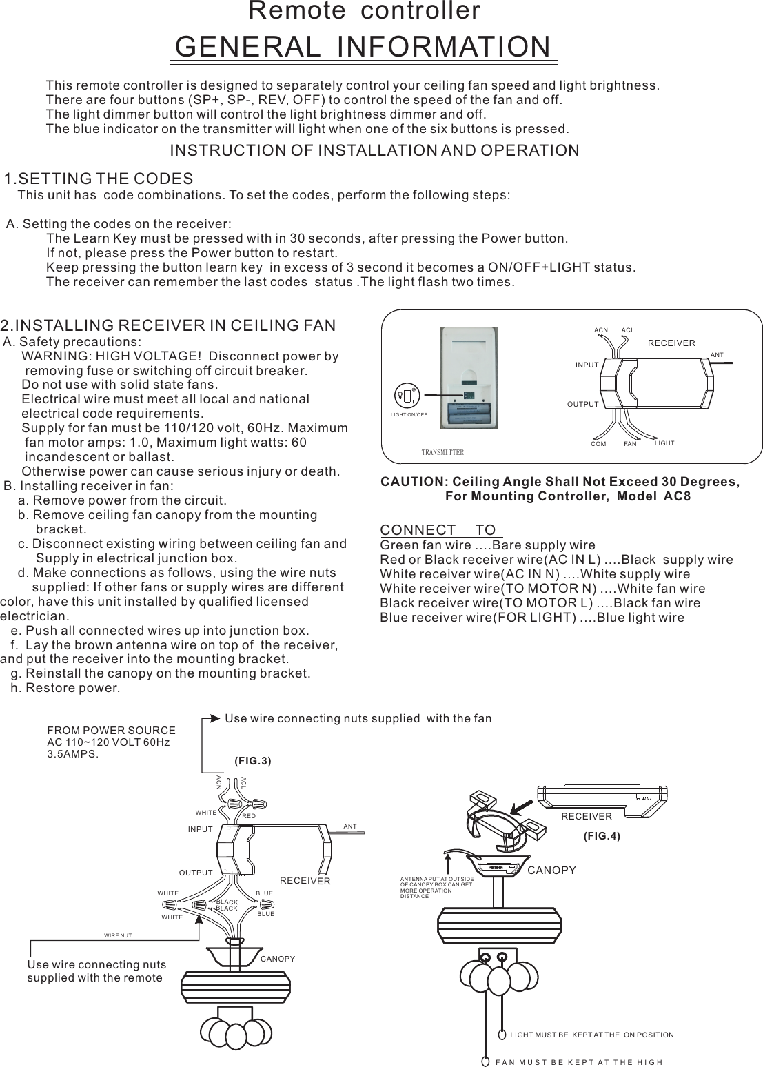 Remote  controllerGENERAL  INFORMATIONThis remote controller is designed to separately control your ceiling fan speed and light brightness.There are four buttons (SP+, SP-, REV, OFF) to control the speed of the fan and off.The light dimmer button will control the light brightness dimmer and off.The blue indicator on the transmitter will light when one of the six buttons is pressed.INSTRUCTION OF INSTALLATION AND OPERATION2.INSTALLING RECEIVER IN CEILING FAN A. Safety precautions:      WARNING: HIGH VOLTAGE!  Disconnect power by       removing fuse or switching off circuit breaker.      Do not use with solid state fans.      Electrical wire must meet all local and national      electrical code requirements.      Supply for fan must be 110/120 volt, 60Hz. Maximum       fan motor amps: 1.0, Maximum light watts: 60       incandescent or ballast.      Otherwise power can cause serious injury or death. B. Installing receiver in fan:     a. Remove power from the circuit.     b. Remove ceiling fan canopy from the mounting          bracket.     c. Disconnect existing wiring between ceiling fan and          Supply in electrical junction box.     d. Make connections as follows, using the wire nuts         supplied: If other fans or supply wires are different color, have this unit installed by qualified licensed electrician.   e. Push all connected wires up into junction box.   f.  Lay the brown antenna wire on top of  the receiver, and put the receiver into the mounting bracket.   g. Reinstall the canopy on the mounting bracket.   h. Restore power.CONNECT     TOGreen fan wire ....Bare supply wireRed or Black receiver wire(AC IN L) ....Black  supply wireWhite receiver wire(AC IN N) ....White supply wireWhite receiver wire(TO MOTOR N) ....White fan wireBlack receiver wire(TO MOTOR L) ....Black fan wireBlue receiver wire(FOR LIGHT) ....Blue light wireCAUTION: Ceiling Angle Shall Not Exceed 30 Degrees,                  For Mounting Controller,  Model  AC8ACN ACLANTCOM FAN LIGHTTRANSMITTERINPUTOUTPUTRECEIVERUse wire connecting nuts supplied  with the fan(FIG.3)FROM POWER SOURCE AC 110~120 VOLT 60Hz 3.5AMPS.WHITEACLACNINPUTOUTPUTREDBLUEANTCANOPYBLUEBLACKWHITEWHITEBLACKUse wire connecting nuts supplied with the remote WIRE NUTRECEIVERRECEIVERCANOPY(FIG.4)ANTENNA PU T AT OUTSI DE OF CANOPY BOX CAN GET MORE OPERATION DISTAN CELIGHT MUST BE  KEPT AT THE  ON POSITIONF A N   M U S T   B E   K E P T  A T   T H E   H I G H  1.SETTING THE CODES    This unit has  code combinations. To set the codes, perform the following steps:  A. Setting the codes on the receiver:                        The Learn Key must be pressed with in 30 seconds, after pressing the Power button.                If not, please press the Power button to restart.Keep pressing the button learn key  in excess of 3 second it becomes a ON/OFF+LIGHT status.            The receiver can remember the last codes  status .The light flash two times.LIGHT ON/OFF