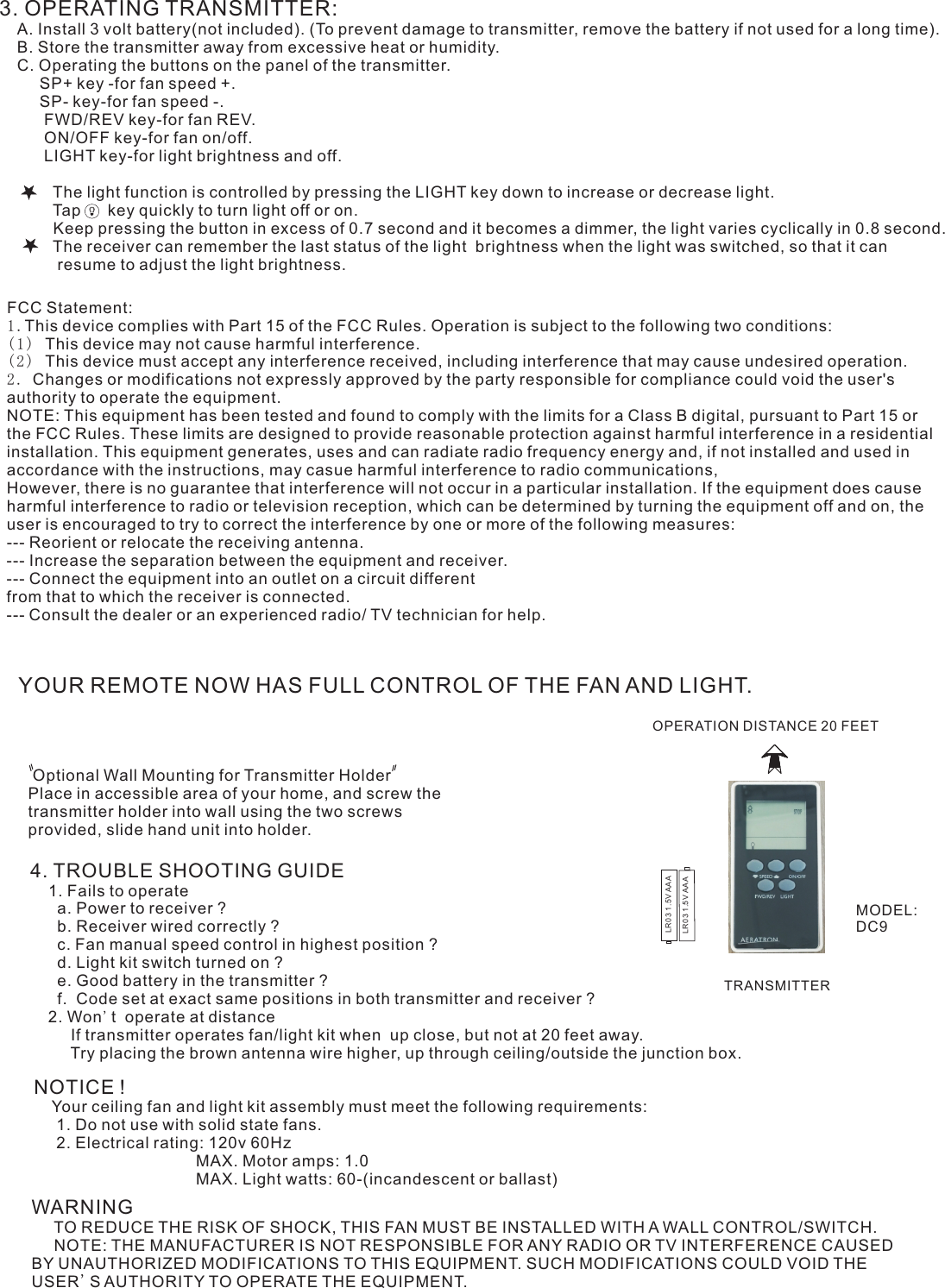 3. OPERATING TRANSMITTER:   A. Install 3 volt battery(not included). (To prevent damage to transmitter, remove the battery if not used for a long time).    B. Store the transmitter away from excessive heat or humidity.    C. Operating the buttons on the panel of the transmitter.         SP+ key -for fan speed +.         SP- key-for fan speed -.          FWD/REV key-for fan REV.          ON/OFF key-for fan on/off.          LIGHT key-for light brightness and off.                     The light function is controlled by pressing the LIGHT key down to increase or decrease light.            Tap      key quickly to turn light off or on.              Keep pressing the button in excess of 0.7 second and it becomes a dimmer, the light varies cyclically in 0.8 second.            The receiver can remember the last status of the light  brightness when the light was switched, so that it can              resume to adjust the light brightness.YOUR REMOTE NOW HAS FULL CONTROL OF THE FAN AND LIGHT. Optional Wall Mounting for Transmitter HolderPlace in accessible area of your home, and screw the transmitter holder into wall using the two screws provided, slide hand unit into holder.4. TROUBLE SHOOTING GUIDE    1. Fails to operate      a. Power to receiver ?      b. Receiver wired correctly ?      c. Fan manual speed control in highest position ?      d. Light kit switch turned on ?      e. Good battery in the transmitter ?      f.  Code set at exact same positions in both transmitter and receiver ?    2. Won&apos;t  operate at distance         If transmitter operates fan/light kit when  up close, but not at 20 feet away.         Try placing the brown antenna wire higher, up through ceiling/outside the junction box.NOTICE !    Your ceiling fan and light kit assembly must meet the following requirements:     1. Do not use with solid state fans.     2. Electrical rating: 120v 60Hz                                     MAX. Motor amps: 1.0                                    MAX. Light watts: 60-(incandescent or ballast)WARNING     TO REDUCE THE RISK OF SHOCK, THIS FAN MUST BE INSTALLED WITH A WALL CONTROL/SWITCH.     NOTE: THE MANUFACTURER IS NOT RESPONSIBLE FOR ANY RADIO OR TV INTERFERENCE CAUSED BY UNAUTHORIZED MODIFICATIONS TO THIS EQUIPMENT. SUCH MODIFICATIONS COULD VOID THE USER&apos;S AUTHORITY TO OPERATE THE EQUIPMENT.OPERATION DISTANCE 20 FEETTRANSMITTERMODEL:DC9LR03 1.5V AAALR03 1.5V AAAFCC Statement: 1.This device complies with Part 15 of the FCC Rules. Operation is subject to the following two conditions:(1) This device may not cause harmful interference.(2) This device must accept any interference received, including interference that may cause undesired operation.2. Changes or modifications not expressly approved by the party responsible for compliance could void the user&apos;s authority to operate the equipment.NOTE: This equipment has been tested and found to comply with the limits for a Class B digital, pursuant to Part 15 or the FCC Rules. These limits are designed to provide reasonable protection against harmful interference in a residential installation. This equipment generates, uses and can radiate radio frequency energy and, if not installed and used in accordance with the instructions, may casue harmful interference to radio communications,However, there is no guarantee that interference will not occur in a particular installation. If the equipment does cause harmful interference to radio or television reception, which can be determined by turning the equipment off and on, the user is encouraged to try to correct the interference by one or more of the following measures:--- Reorient or relocate the receiving antenna.--- Increase the separation between the equipment and receiver.--- Connect the equipment into an outlet on a circuit differentfrom that to which the receiver is connected.--- Consult the dealer or an experienced radio/ TV technician for help.