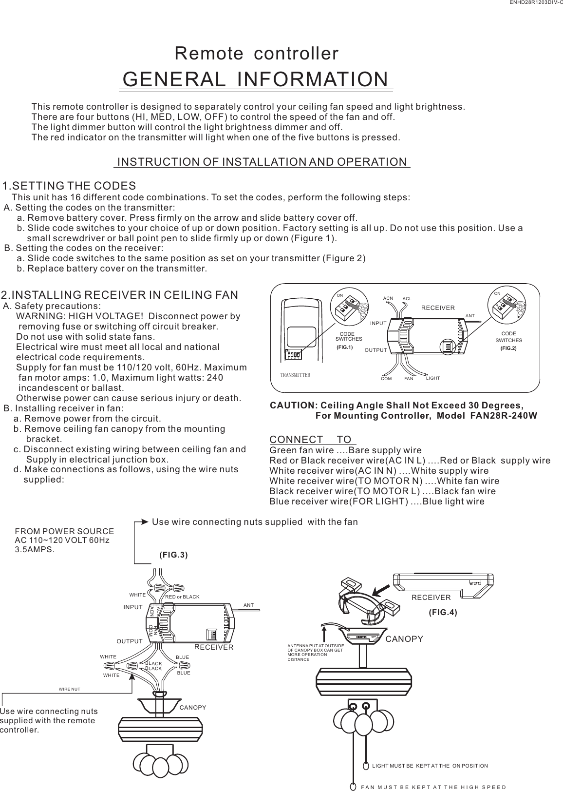 Remote  controllerGENERAL  INFORMATIONThis remote controller is designed to separately control your ceiling fan speed and light brightness.There are four buttons (HI, MED, LOW, OFF) to control the speed of the fan and off.The light dimmer button will control the light brightness dimmer and off.The red indicator on the transmitter will light when one of the five buttons is pressed.INSTRUCTION OF INSTALLATION AND OPERATION1.SETTING THE CODES    This unit has 16 different code combinations. To set the codes, perform the following steps: A. Setting the codes on the transmitter:      a. Remove battery cover. Press firmly on the arrow and slide battery cover off.      b. Slide code switches to your choice of up or down position. Factory setting is all up. Do not use this position. Use a          small screwdriver or ball point pen to slide firmly up or down (Figure 1). B. Setting the codes on the receiver:      a. Slide code switches to the same position as set on your transmitter (Figure 2)      b. Replace battery cover on the transmitter.2.INSTALLING RECEIVER IN CEILING FAN A. Safety precautions:      WARNING: HIGH VOLTAGE!  Disconnect power by       removing fuse or switching off circuit breaker.      Do not use with solid state fans.      Electrical wire must meet all local and national      electrical code requirements.      Supply for fan must be 110/120 volt, 60Hz. Maximum       fan motor amps: 1.0, Maximum light watts: 240       incandescent or ballast.      Otherwise power can cause serious injury or death. B. Installing receiver in fan:     a. Remove power from the circuit.     b. Remove ceiling fan canopy from the mounting          bracket.     c. Disconnect existing wiring between ceiling fan and          Supply in electrical junction box.     d. Make connections as follows, using the wire nuts         supplied: Use wire connecting nuts supplied  with the fan(FIG.3)FROM POWER SOURCE AC 110~120 VOLT 60Hz 3.5AMPS.CONNECT     TOGreen fan wire ....Bare supply wireRed or Black receiver wire(AC IN L) ....Red or Black  supply wireWhite receiver wire(AC IN N) ....White supply wireWhite receiver wire(TO MOTOR N) ....White fan wireBlack receiver wire(TO MOTOR L) ....Black fan wireBlue receiver wire(FOR LIGHT) ....Blue light wireCAUTION: Ceiling Angle Shall Not Exceed 30 Degrees,                  For Mounting Controller,  Model  FAN28R-240WACN ACLANTCOM FAN LIGHTTRANSMITTERCODESWITCHES(FIG.1) (FIG.2)SWITCHESCODEON1  2  3  4ON2341ONON2341ONINPUTOUTPUTENHD28R1203DIM-CRECEIVERWHITEACLACNINPUTOUTPUTRED or BLACKFANLIGHTBLUEANTCANOPYBLUECOMBLACKWHITEWHITEBLACKUse wire connecting nuts supplied with the remote controller.WIRE NUTRECEIVERRECEIVERCANOPY(FIG.4)ANTENNA PUT AT OUTSIDE OF CANOPY BOX CAN GET MORE OPERATION DISTANCELIGHT MUST BE  KEPT AT THE  ON POSITIONF A N   M U S T   B E   K E P T  A T   T H E   H I G H   S P E E D  