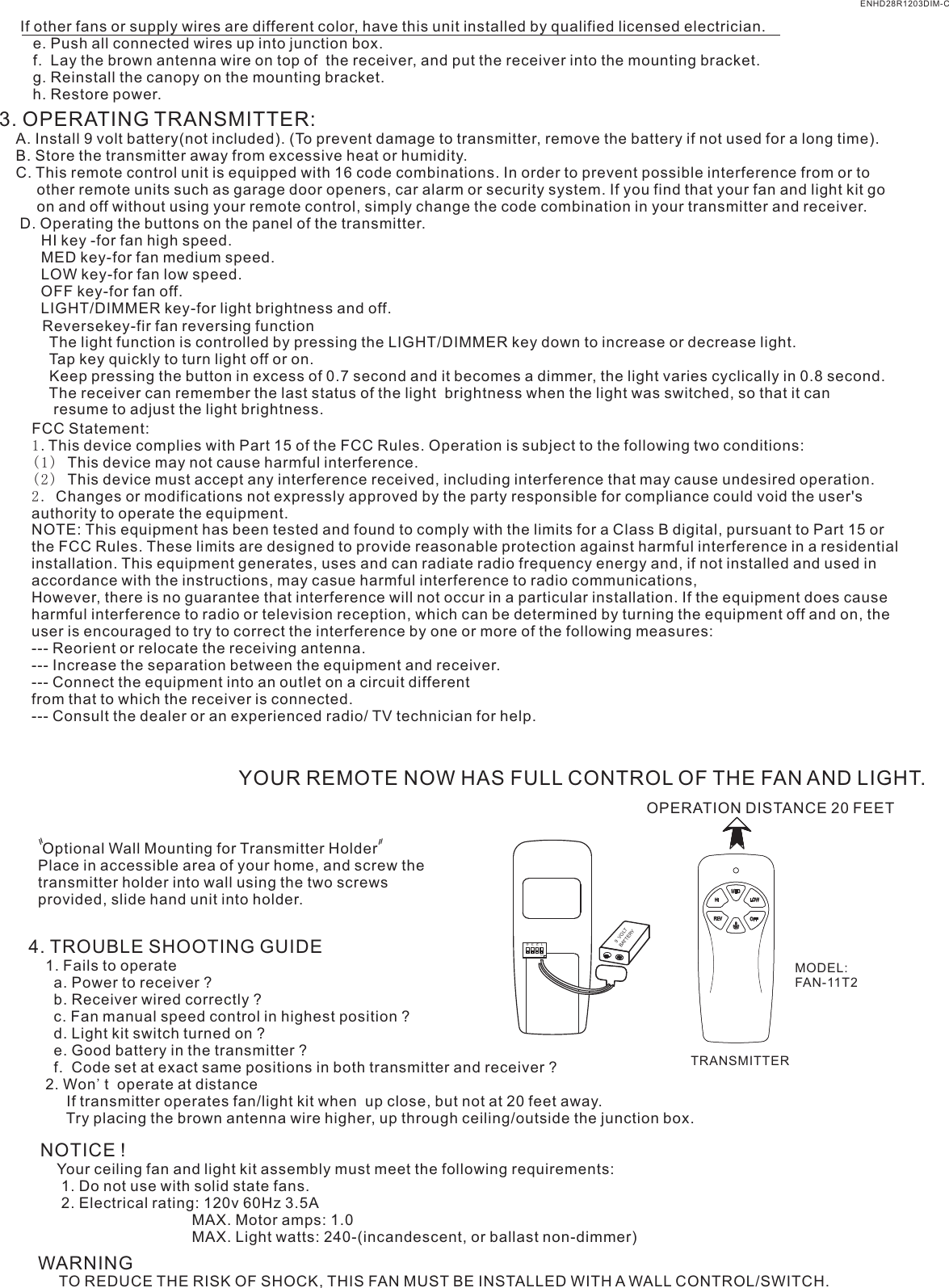 If other fans or supply wires are different color, have this unit installed by qualified licensed electrician.   e. Push all connected wires up into junction box.   f.  Lay the brown antenna wire on top of  the receiver, and put the receiver into the mounting bracket.   g. Reinstall the canopy on the mounting bracket.   h. Restore power.3. OPERATING TRANSMITTER:   A. Install 9 volt battery(not included). (To prevent damage to transmitter, remove the battery if not used for a long time).    B. Store the transmitter away from excessive heat or humidity.    C. This remote control unit is equipped with 16 code combinations. In order to prevent possible interference from or to          other remote units such as garage door openers, car alarm or security system. If you find that your fan and light kit go          on and off without using your remote control, simply change the code combination in your transmitter and receiver.      D. Operating the buttons on the panel of the transmitter.          HI key -for fan high speed.          MED key-for fan medium speed.          LOW key-for fan low speed.          OFF key-for fan off.          LIGHT/DIMMER key-for light brightness and off.            The light function is controlled by pressing the LIGHT/DIMMER key down to increase or decrease light.            Tap key quickly to turn light off or on.              Keep pressing the button in excess of 0.7 second and it becomes a dimmer, the light varies cyclically in 0.8 second.            The receiver can remember the last status of the light  brightness when the light was switched, so that it can              resume to adjust the light brightness.YOUR REMOTE NOW HAS FULL CONTROL OF THE FAN AND LIGHT.OPERATION DISTANCE 20 FEETTRANSMITTERMODEL:FAN-11T2 Optional Wall Mounting for Transmitter HolderPlace in accessible area of your home, and screw the transmitter holder into wall using the two screws provided, slide hand unit into holder.4. TROUBLE SHOOTING GUIDE    1. Fails to operate      a. Power to receiver ?      b. Receiver wired correctly ?      c. Fan manual speed control in highest position ?      d. Light kit switch turned on ?      e. Good battery in the transmitter ?      f.  Code set at exact same positions in both transmitter and receiver ?    2. Won&apos;t  operate at distance         If transmitter operates fan/light kit when  up close, but not at 20 feet away.         Try placing the brown antenna wire higher, up through ceiling/outside the junction box.NOTICE !    Your ceiling fan and light kit assembly must meet the following requirements:     1. Do not use with solid state fans.     2. Electrical rating: 120v 60Hz 3.5A                                    MAX. Motor amps: 1.0                                    MAX. Light watts: 240-(incandescent, or ballast non-dimmer)WARNING     TO REDUCE THE RISK OF SHOCK, THIS FAN MUST BE INSTALLED WITH A WALL CONTROL/SWITCH.    ENHD28R1203DIM-CReversekey-fir fan reversing function1  2  3  4ONBATTERY9  VOLTFCC Statement: 1.This device complies with Part 15 of the FCC Rules. Operation is subject to the following two conditions:(1) This device may not cause harmful interference.(2) This device must accept any interference received, including interference that may cause undesired operation.2. Changes or modifications not expressly approved by the party responsible for compliance could void the user&apos;s authority to operate the equipment.NOTE: This equipment has been tested and found to comply with the limits for a Class B digital, pursuant to Part 15 or the FCC Rules. These limits are designed to provide reasonable protection against harmful interference in a residential installation. This equipment generates, uses and can radiate radio frequency energy and, if not installed and used in accordance with the instructions, may casue harmful interference to radio communications,However, there is no guarantee that interference will not occur in a particular installation. If the equipment does cause harmful interference to radio or television reception, which can be determined by turning the equipment off and on, the user is encouraged to try to correct the interference by one or more of the following measures:--- Reorient or relocate the receiving antenna.--- Increase the separation between the equipment and receiver.--- Connect the equipment into an outlet on a circuit differentfrom that to which the receiver is connected.--- Consult the dealer or an experienced radio/ TV technician for help.