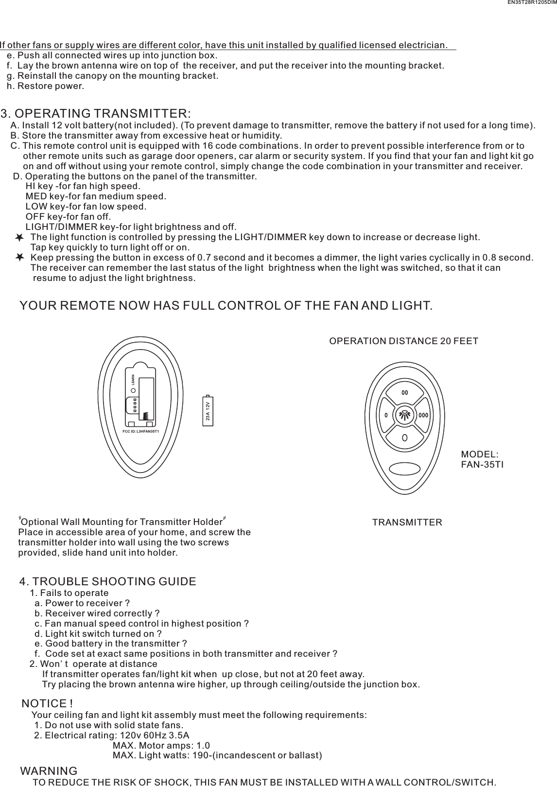 If other fans or supply wires are different color, have this unit installed by qualified licensed electrician.   e. Push all connected wires up into junction box.   f.  Lay the brown antenna wire on top of  the receiver, and put the receiver into the mounting bracket.   g. Reinstall the canopy on the mounting bracket.   h. Restore power.3. OPERATING TRANSMITTER:   A. Install 12 volt battery(not included). (To prevent damage to transmitter, remove the battery if not used for a long time).    B. Store the transmitter away from excessive heat or humidity.    C. This remote control unit is equipped with 16 code combinations. In order to prevent possible interference from or to          other remote units such as garage door openers, car alarm or security system. If you find that your fan and light kit go          on and off without using your remote control, simply change the code combination in your transmitter and receiver.      D. Operating the buttons on the panel of the transmitter.          HI key -for fan high speed.          MED key-for fan medium speed.          LOW key-for fan low speed.          OFF key-for fan off.          LIGHT/DIMMER key-for light brightness and off.            The light function is controlled by pressing the LIGHT/DIMMER key down to increase or decrease light.            Tap key quickly to turn light off or on.              Keep pressing the button in excess of 0.7 second and it becomes a dimmer, the light varies cyclically in 0.8 second.            The receiver can remember the last status of the light  brightness when the light was switched, so that it can              resume to adjust the light brightness.YOUR REMOTE NOW HAS FULL CONTROL OF THE FAN AND LIGHT.OPERATION DISTANCE 20 FEETTRANSMITTER Optional Wall Mounting for Transmitter HolderPlace in accessible area of your home, and screw the transmitter holder into wall using the two screws provided, slide hand unit into holder.4. TROUBLE SHOOTING GUIDE    1. Fails to operate      a. Power to receiver ?      b. Receiver wired correctly ?      c. Fan manual speed control in highest position ?      d. Light kit switch turned on ?      e. Good battery in the transmitter ?      f.  Code set at exact same positions in both transmitter and receiver ?    2. Won&apos;t  operate at distance         If transmitter operates fan/light kit when  up close, but not at 20 feet away.         Try placing the brown antenna wire higher, up through ceiling/outside the junction box.NOTICE !    Your ceiling fan and light kit assembly must meet the following requirements:     1. Do not use with solid state fans.     2. Electrical rating: 120v 60Hz 3.5A                                    MAX. Motor amps: 1.0                                    MAX. Light watts: 190-(incandescent or ballast)WARNING     TO REDUCE THE RISK OF SHOCK, THIS FAN MUST BE INSTALLED WITH A WALL CONTROL/SWITCH.EN35T28R1205DIM23A  12VFCC ID: L 3HFAN35T1MODEL:FAN-35TILEARN