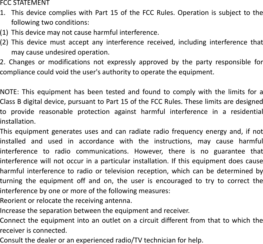 FCCSTATEMENT1. ThisdevicecomplieswithPart15oftheFCCRules.Operationissubjecttothefollowingtwoconditions:(1) Thisdevicemaynotcauseharmfulinterference.(2) Thisdevicemustacceptanyinterferencereceived,includinginterferencethatmaycauseundesiredoperation.2.Changesormodificationsnotexpresslyapprovedbythepartyresponsibleforcompliancecouldvoidtheuser&apos;sauthoritytooperatetheequipment.NOTE:ThisequipmenthasbeentestedandfoundtocomplywiththelimitsforaClassBdigitaldevice,pursuanttoPart15oftheFCCRules.Theselimitsaredesignedtoprovidereasonableprotectionagainstharmfulinterferenceinaresidentialinstallation.Thisequipmentgeneratesusesandcanradiateradiofrequencyenergyand,ifnotinstalledandusedinaccordancewiththeinstructions,maycauseharmfulinterferencetoradiocommunications.However,thereisnoguaranteethatinterferencewillnotoccurinaparticularinstallation.Ifthisequipmentdoescauseharmfulinterferencetoradioortelevisionreception,whichcanbedeterminedbyturningtheequipmentoffandon,theuserisencouragedtotrytocorrecttheinterferencebyoneormoreofthefollowingmeasures:Reorientorrelocatethereceivingantenna.Increasetheseparationbetweentheequipmentandreceiver.Connecttheequipmentintoanoutletonacircuitdifferentfromthattowhichthereceiverisconnected.Consultthedealeroranexperiencedradio/TVtechnicianforhelp.