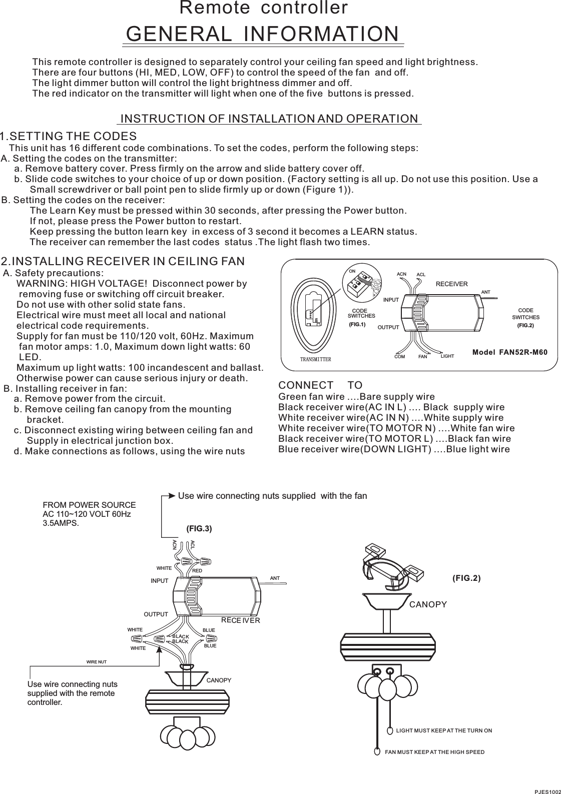 Remote  controllerGENERAL  INFORMATIONThis remote controller is designed to separately control your ceiling fan speed and light brightness.There are four buttons (HI, MED, LOW, OFF) to control the speed of the fan  and off.The light dimmer button will control the light brightness dimmer and off.The red indicator on the transmitter will light when one of the five  buttons is pressed.INSTRUCTION OF INSTALLATION AND OPERATION1.SETTING THE CODES    This unit has 16 different code combinations. To set the codes, perform the following steps: A. Setting the codes on the transmitter:      a. Remove battery cover. Press firmly on the arrow and slide battery cover off.      b. Slide code switches to your choice of up or down position. (Factory setting is all up. Do not use this position. Use a            Small screwdriver or ball point pen to slide firmly up or down (Figure 1)). B. Setting the codes on the receiver:                        The Learn Key must be pressed within 30 seconds, after pressing the Power button.                If not, please press the Power button to restart.Keep pressing the button learn key  in excess of 3 second it becomes a LEARN status.            The receiver can remember the last codes  status .The light flash two times.2.INSTALLING RECEIVER IN CEILING FAN A. Safety precautions:      WARNING: HIGH VOLTAGE!  Disconnect power by       removing fuse or switching off circuit breaker.      Do not use with other solid state fans.      Electrical wire must meet all local and national      electrical code requirements.      Supply for fan must be 110/120 volt, 60Hz. Maximum       fan motor amps: 1.0, Maximum down light watts: 60       LED.      Otherwise power can cause serious injury or death. B. Installing receiver in fan:     a. Remove power from the circuit.     b. Remove ceiling fan canopy from the mounting          bracket.     c. Disconnect existing wiring between ceiling fan and          Supply in electrical junction box.     d. Make connections as follows, using the wire nuts      Maximum up light watts: 100 incandescent and ballast.CONNECT     TOGreen fan wire ....Bare supply wireBlack receiver wire(AC IN L) .... Black  supply wireWhite receiver wire(AC IN N) ....White supply wireWhite receiver wire(TO MOTOR N) ....White fan wireBlack receiver wire(TO MOTOR L) ....Black fan wireBlue receiver wire(DOWN LIGHT) ....Blue light wirePJES1002CANOPY(FIG.2)LIGHT MUST KEEP AT THE TURN ON FAN MUST KEEP AT THE HIGH SPEED Use wire connecting nuts supplied  with the fanFROM POWER SOURCE AC 110~120 VOLT 60Hz 3.5AMPS.Use wire connecting nuts supplied with the remote controller.WIRE NUT(FIG.3)WHITEACLACNINPUTOUTPUTREDBLUEANTCANOPYBLUEBLACKWHITEWHITEBLACKRECE IVER  Model  FAN52R-M60ACN ACLANTCOM FAN LIGHTTRANSMITTERCODESWITCHES(FIG.1) (FIG.2)SWITCHESCODEON2341ONINPUTOUTPUTRECEIVER