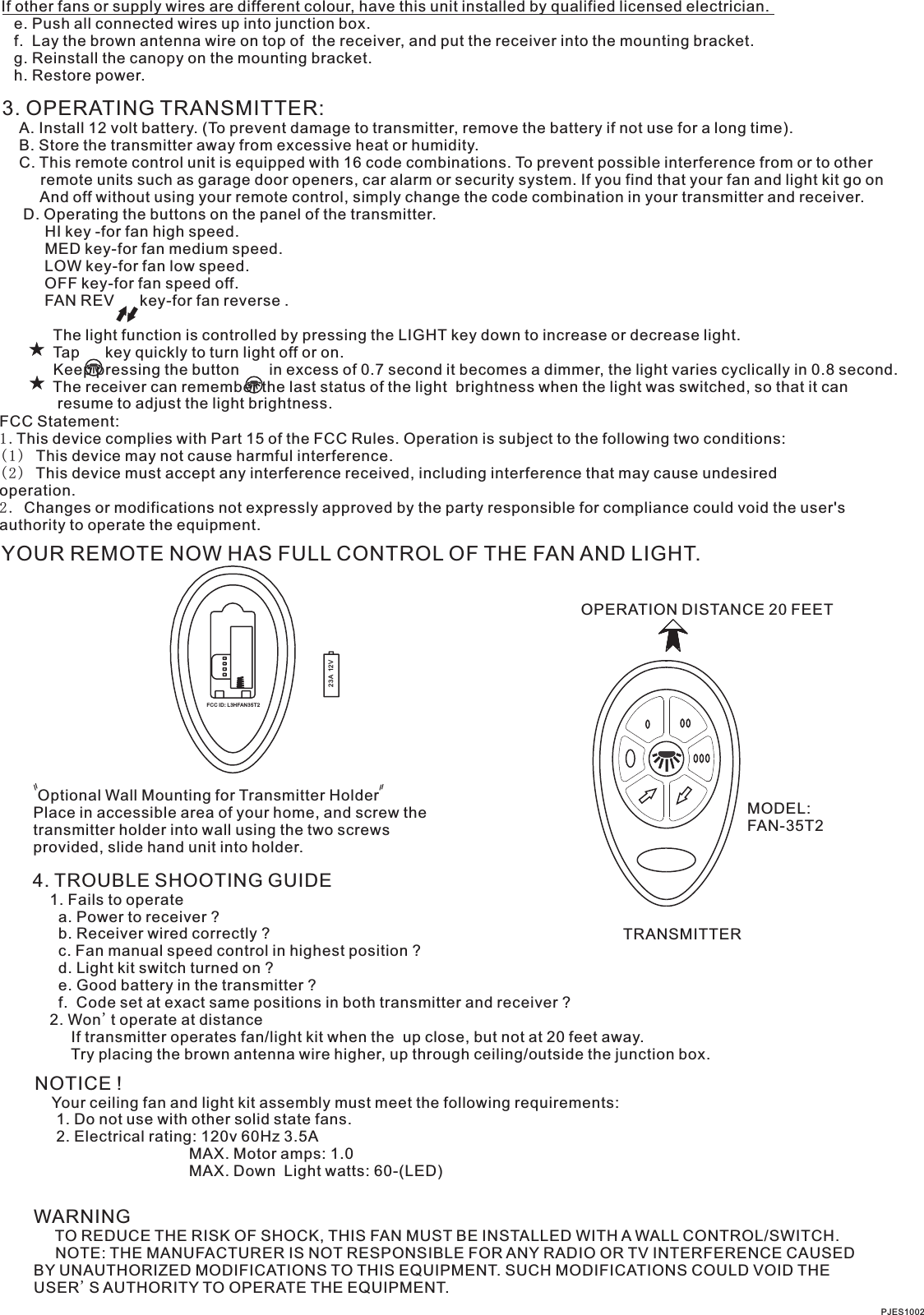 If other fans or supply wires are different colour, have this unit installed by qualified licensed electrician.   e. Push all connected wires up into junction box.   f.  Lay the brown antenna wire on top of  the receiver, and put the receiver into the mounting bracket.   g. Reinstall the canopy on the mounting bracket.   h. Restore power.3. OPERATING TRANSMITTER:   A. Install 12 volt battery. (To prevent damage to transmitter, remove the battery if not use for a long time).    B. Store the transmitter away from excessive heat or humidity.    C. This remote control unit is equipped with 16 code combinations. To prevent possible interference from or to other         remote units such as garage door openers, car alarm or security system. If you find that your fan and light kit go on         And off without using your remote control, simply change the code combination in your transmitter and receiver.      D. Operating the buttons on the panel of the transmitter.          HI key -for fan high speed.          MED key-for fan medium speed.          LOW key-for fan low speed.          OFF key-for fan speed off.          FAN REV      key-for fan reverse .                     The light function is controlled by pressing the LIGHT key down to increase or decrease light.            Tap      key quickly to turn light off or on.              Keep pressing the button       in excess of 0.7 second it becomes a dimmer, the light varies cyclically in 0.8 second.            The receiver can remember the last status of the light  brightness when the light was switched, so that it can              resume to adjust the light brightness.YOUR REMOTE NOW HAS FULL CONTROL OF THE FAN AND LIGHT.OPERATION DISTANCE 20 FEETTRANSMITTERMODEL:FAN-35T2 Optional Wall Mounting for Transmitter HolderPlace in accessible area of your home, and screw the transmitter holder into wall using the two screws provided, slide hand unit into holder.4. TROUBLE SHOOTING GUIDE    1. Fails to operate      a. Power to receiver ?      b. Receiver wired correctly ?      c. Fan manual speed control in highest position ?      d. Light kit switch turned on ?      e. Good battery in the transmitter ?      f.  Code set at exact same positions in both transmitter and receiver ?    2. Won t operate at distance         If transmitter operates fan/light kit when the  up close, but not at 20 feet away.         Try placing the brown antenna wire higher, up through ceiling/outside the junction box.&apos;NOTICE !    Your ceiling fan and light kit assembly must meet the following requirements:     1. Do not use with other solid state fans.     2. Electrical rating: 120v 60Hz 3.5A                                    MAX. Motor amps: 1.0                                    MAX. Down  Light watts: 60-(LED)                           WARNING     TO REDUCE THE RISK OF SHOCK, THIS FAN MUST BE INSTALLED WITH A WALL CONTROL/SWITCH.     NOTE: THE MANUFACTURER IS NOT RESPONSIBLE FOR ANY RADIO OR TV INTERFERENCE CAUSED BY UNAUTHORIZED MODIFICATIONS TO THIS EQUIPMENT. SUCH MODIFICATIONS COULD VOID THE USER&apos;S AUTHORITY TO OPERATE THE EQUIPMENT.PJES100223A  12VFCC ID: L3HFAN35T2FCC Statement: 1.This device complies with Part 15 of the FCC Rules. Operation is subject to the following two conditions:(1) This device may not cause harmful interference.(2) This device must accept any interference received, including interference that may cause undesired operation.2. Changes or modifications not expressly approved by the party responsible for compliance could void the user&apos;s authority to operate the equipment.