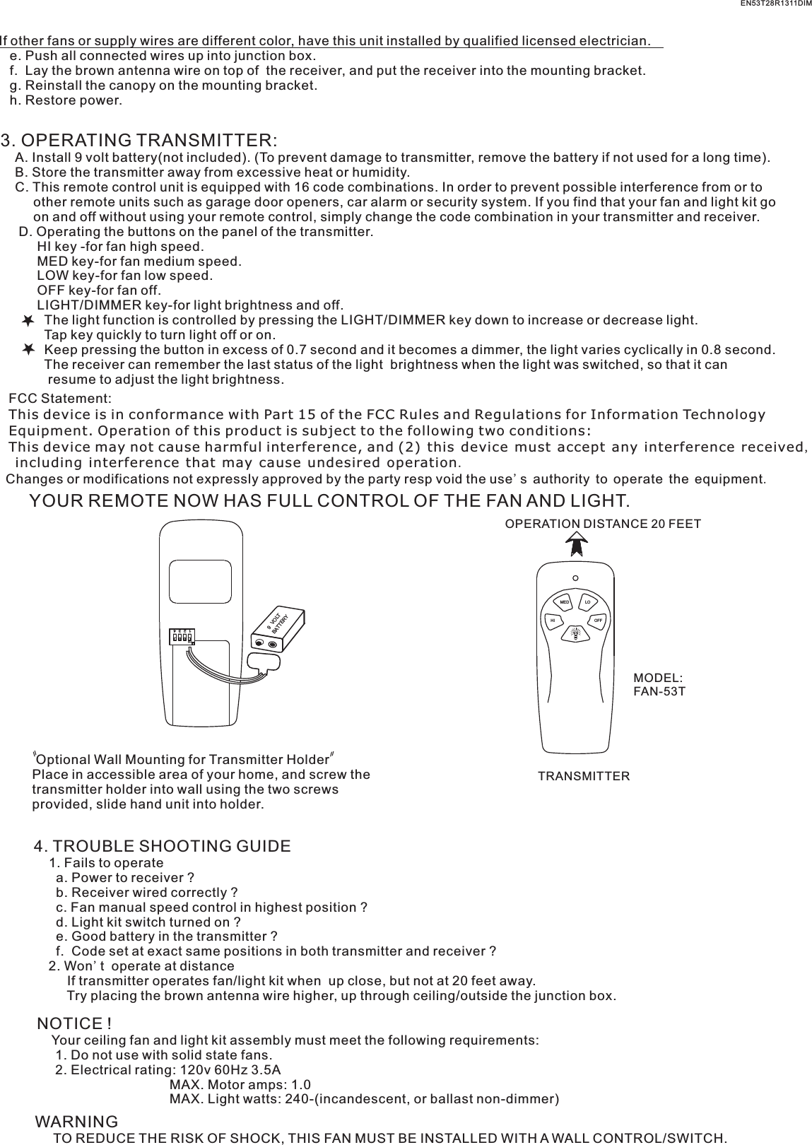 If other fans or supply wires are different color, have this unit installed by qualified licensed electrician.   e. Push all connected wires up into junction box.   f.  Lay the brown antenna wire on top of  the receiver, and put the receiver into the mounting bracket.   g. Reinstall the canopy on the mounting bracket.   h. Restore power.3. OPERATING TRANSMITTER:   A. Install 9 volt battery(not included). (To prevent damage to transmitter, remove the battery if not used for a long time).    B. Store the transmitter away from excessive heat or humidity.    C. This remote control unit is equipped with 16 code combinations. In order to prevent possible interference from or to          other remote units such as garage door openers, car alarm or security system. If you find that your fan and light kit go          on and off without using your remote control, simply change the code combination in your transmitter and receiver.      D. Operating the buttons on the panel of the transmitter.          HI key -for fan high speed.          MED key-for fan medium speed.          LOW key-for fan low speed.          OFF key-for fan off.          LIGHT/DIMMER key-for light brightness and off.            The light function is controlled by pressing the LIGHT/DIMMER key down to increase or decrease light.            Tap key quickly to turn light off or on.              Keep pressing the button in excess of 0.7 second and it becomes a dimmer, the light varies cyclically in 0.8 second.            The receiver can remember the last status of the light  brightness when the light was switched, so that it can              resume to adjust the light brightness.YOUR REMOTE NOW HAS FULL CONTROL OF THE FAN AND LIGHT.OPERATION DISTANCE 20 FEETTRANSMITTERMODEL:FAN-53T Optional Wall Mounting for Transmitter HolderPlace in accessible area of your home, and screw the transmitter holder into wall using the two screws provided, slide hand unit into holder.4. TROUBLE SHOOTING GUIDE    1. Fails to operate      a. Power to receiver ?      b. Receiver wired correctly ?      c. Fan manual speed control in highest position ?      d. Light kit switch turned on ?      e. Good battery in the transmitter ?      f.  Code set at exact same positions in both transmitter and receiver ?    2. Won&apos;t  operate at distance         If transmitter operates fan/light kit when  up close, but not at 20 feet away.         Try placing the brown antenna wire higher, up through ceiling/outside the junction box.NOTICE !    Your ceiling fan and light kit assembly must meet the following requirements:     1. Do not use with solid state fans.     2. Electrical rating: 120v 60Hz 3.5A                                    MAX. Motor amps: 1.0                                    MAX. Light watts: 240-(incandescent, or ballast non-dimmer)WARNING     TO REDUCE THE RISK OF SHOCK, THIS FAN MUST BE INSTALLED WITH A WALL CONTROL/SWITCH.    EN53T28R1311DIMLOMEDHI OFF1  2  3  4ONBATTERY9  VOLTFCC Statement: This device is in conformance with Part 15 of the FCC Rules and Regulations for Information Technology Equipment. Operation of this product is subject to the following two conditions: This device may not cause harmful interference, and (2) this device must accept any interference received, including interference that may cause undesired operation.Changes or modifications not expressly approved by the party resp void the use&apos;s authority to operate the equipment.