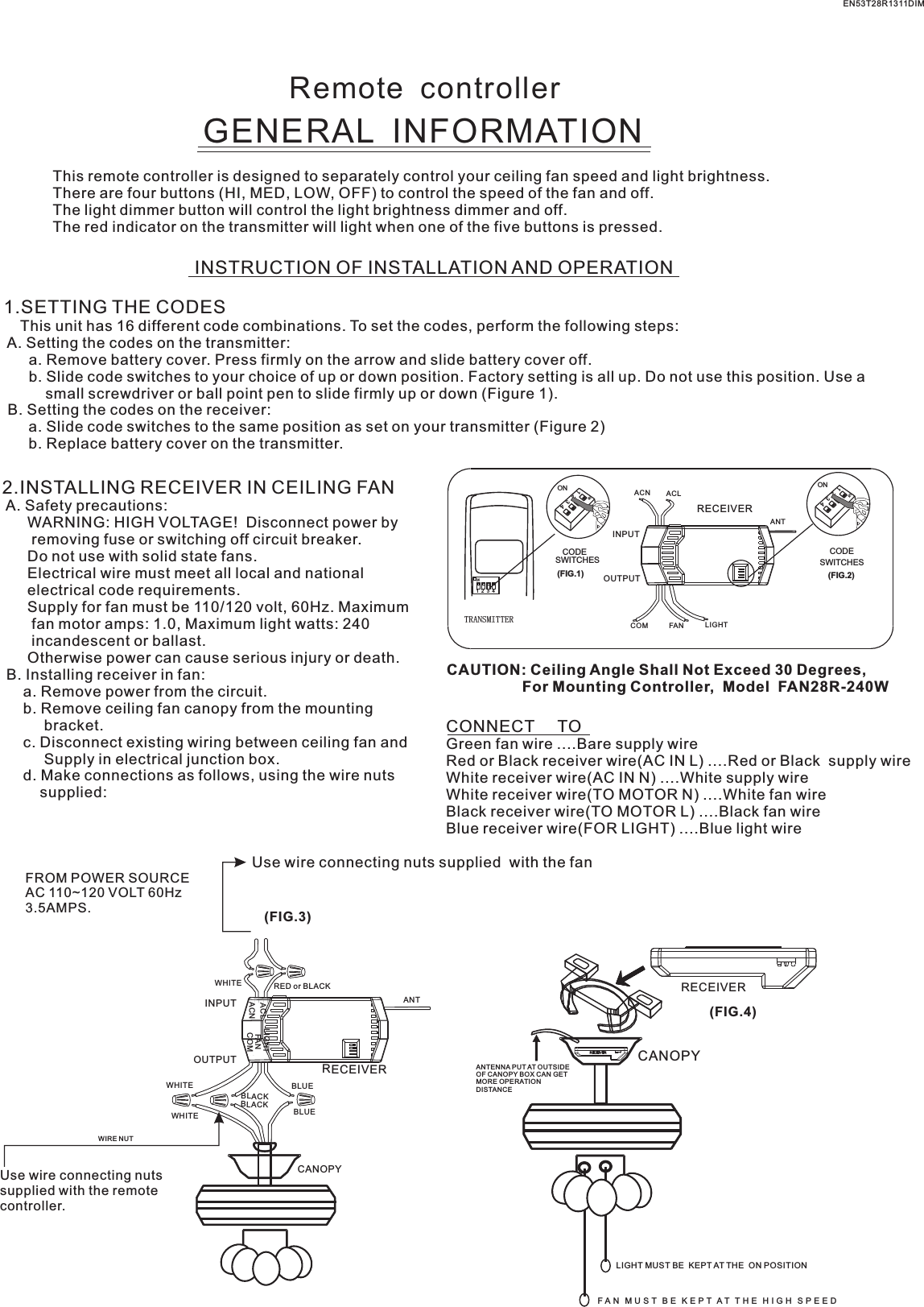 Remote  controllerGENERAL  INFORMATIONThis remote controller is designed to separately control your ceiling fan speed and light brightness.There are four buttons (HI, MED, LOW, OFF) to control the speed of the fan and off.The light dimmer button will control the light brightness dimmer and off.The red indicator on the transmitter will light when one of the five buttons is pressed.INSTRUCTION OF INSTALLATION AND OPERATION1.SETTING THE CODES    This unit has 16 different code combinations. To set the codes, perform the following steps: A. Setting the codes on the transmitter:      a. Remove battery cover. Press firmly on the arrow and slide battery cover off.      b. Slide code switches to your choice of up or down position. Factory setting is all up. Do not use this position. Use a          small screwdriver or ball point pen to slide firmly up or down (Figure 1). B. Setting the codes on the receiver:      a. Slide code switches to the same position as set on your transmitter (Figure 2)      b. Replace battery cover on the transmitter.2.INSTALLING RECEIVER IN CEILING FAN A. Safety precautions:      WARNING: HIGH VOLTAGE!  Disconnect power by       removing fuse or switching off circuit breaker.      Do not use with solid state fans.      Electrical wire must meet all local and national      electrical code requirements.      Supply for fan must be 110/120 volt, 60Hz. Maximum       fan motor amps: 1.0, Maximum light watts: 240       incandescent or ballast.      Otherwise power can cause serious injury or death. B. Installing receiver in fan:     a. Remove power from the circuit.     b. Remove ceiling fan canopy from the mounting          bracket.     c. Disconnect existing wiring between ceiling fan and          Supply in electrical junction box.     d. Make connections as follows, using the wire nuts         supplied: Use wire connecting nuts supplied  with the fan(FIG.3)FROM POWER SOURCE AC 110~120 VOLT 60Hz 3.5AMPS.CONNECT     TOGreen fan wire ....Bare supply wireRed or Black receiver wire(AC IN L) ....Red or Black  supply wireWhite receiver wire(AC IN N) ....White supply wireWhite receiver wire(TO MOTOR N) ....White fan wireBlack receiver wire(TO MOTOR L) ....Black fan wireBlue receiver wire(FOR LIGHT) ....Blue light wireCAUTION: Ceiling Angle Shall Not Exceed 30 Degrees,                  For Mounting Controller,  Model  FAN28R-240WACN ACLANTCOM FAN LIGHTTRANSMITTERCODESWITCHES(FIG.1) (FIG.2)SWITCHESCODEON1  2  3  4ON2341ONON2341ONINPUTOUTPUTEN53T28R1311DIMRECEIVERWHITEACLACNINPUTOUTPUTRED or BLACKFANLIGHTBLUEANTCANOPYBLUECOMBLACKWHITEWHITEBLACKUse wire connecting nuts supplied with the remote controller.WIRE NUTRECEIVERRECEIVERCANOPY(FIG.4)ANTENNA PUT AT OUTSIDE OF CANOPY BOX CAN GET MORE OPERATION DISTANCELIGHT MUST BE  KEPT AT THE  ON POSITIONF A N   M U S T   B E   K E P T  A T   T H E   H I G H   S P E E D  