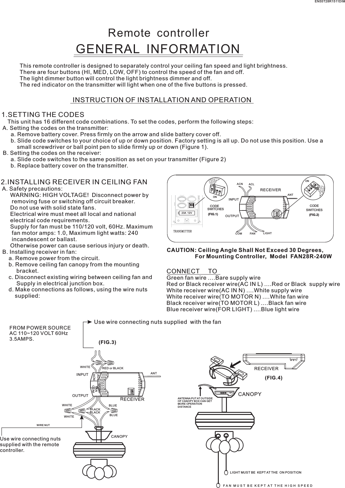 23A  12VRemote  controllerGENERAL  INFORMATIONThis remote controller is designed to separately control your ceiling fan speed and light brightness.There are four buttons (HI, MED, LOW, OFF) to control the speed of the fan and off.The light dimmer button will control the light brightness dimmer and off.The red indicator on the transmitter will light when one of the five buttons is pressed.INSTRUCTION OF INSTALLATION AND OPERATION1.SETTING THE CODES    This unit has 16 different code combinations. To set the codes, perform the following steps: A. Setting the codes on the transmitter:      a. Remove battery cover. Press firmly on the arrow and slide battery cover off.      b. Slide code switches to your choice of up or down position. Factory setting is all up. Do not use this position. Use a          small screwdriver or ball point pen to slide firmly up or down (Figure 1). B. Setting the codes on the receiver:      a. Slide code switches to the same position as set on your transmitter (Figure 2)      b. Replace battery cover on the transmitter.2.INSTALLING RECEIVER IN CEILING FAN A. Safety precautions:      WARNING: HIGH VOLTAGE!  Disconnect power by       removing fuse or switching off circuit breaker.      Do not use with solid state fans.      Electrical wire must meet all local and national      electrical code requirements.      Supply for fan must be 110/120 volt, 60Hz. Maximum       fan motor amps: 1.0, Maximum light watts: 240       incandescent or ballast.      Otherwise power can cause serious injury or death. B. Installing receiver in fan:     a. Remove power from the circuit.     b. Remove ceiling fan canopy from the mounting          bracket.     c. Disconnect existing wiring between ceiling fan and          Supply in electrical junction box.     d. Make connections as follows, using the wire nuts         supplied: Use wire connecting nuts supplied  with the fan(FIG.3)FROM POWER SOURCE AC 110~120 VOLT 60Hz 3.5AMPS.CONNECT     TOGreen fan wire ....Bare supply wireRed or Black receiver wire(AC IN L) ....Red or Black  supply wireWhite receiver wire(AC IN N) ....White supply wireWhite receiver wire(TO MOTOR N) ....White fan wireBlack receiver wire(TO MOTOR L) ....Black fan wireBlue receiver wire(FOR LIGHT) ....Blue light wireCAUTION: Ceiling Angle Shall Not Exceed 30 Degrees,                  For Mounting Controller,  Model  FAN28R-240WACN ACLANTCOM FAN LIGHTTRANSMITTERCODESWITCHES(FIG.1) (FIG.2)SWITCHESCODEON2341ONON2341ONINPUTOUTPUTEN55T28R1511DIMRECEIVERWHITEACLACNINPUTOUTPUTRED or BLACKFANLIGHTBLUEANTCANOPYBLUECOMBLACKWHITEWHITEBLACKUse wire connecting nuts supplied with the remote controller.WIRE NUTRECEIVERRECEIVERCANOPY(FIG.4)ANTENNA PUT AT OUTSIDE OF CANOPY BOX CAN GET MORE OPERATION DISTANCELIGHT MUST BE  KEPT AT THE  ON POSITIONF A N   M U S T   B E   K E P T  A T  T H E  H I G H   S P E E D  