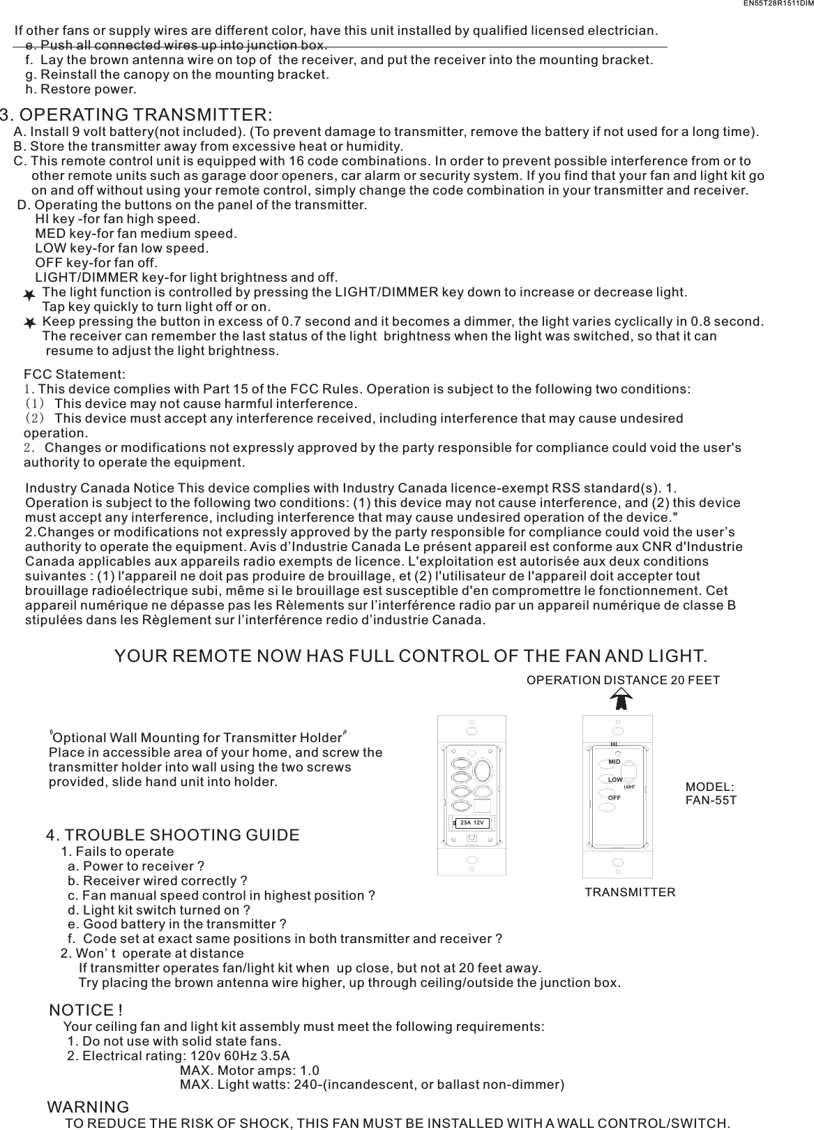 If other fans or supply wires are different color, have this unit installed by qualified licensed electrician.   e. Push all connected wires up into junction box.   f.  Lay the brown antenna wire on top of  the receiver, and put the receiver into the mounting bracket.   g. Reinstall the canopy on the mounting bracket.   h. Restore power.3. OPERATING TRANSMITTER:   A. Install 9 volt battery(not included). (To prevent damage to transmitter, remove the battery if not used for a long time).    B. Store the transmitter away from excessive heat or humidity.    C. This remote control unit is equipped with 16 code combinations. In order to prevent possible interference from or to          other remote units such as garage door openers, car alarm or security system. If you find that your fan and light kit go          on and off without using your remote control, simply change the code combination in your transmitter and receiver.      D. Operating the buttons on the panel of the transmitter.          HI key -for fan high speed.          MED key-for fan medium speed.          LOW key-for fan low speed.          OFF key-for fan off.          LIGHT/DIMMER key-for light brightness and off.            The light function is controlled by pressing the LIGHT/DIMMER key down to increase or decrease light.            Tap key quickly to turn light off or on.              Keep pressing the button in excess of 0.7 second and it becomes a dimmer, the light varies cyclically in 0.8 second.            The receiver can remember the last status of the light  brightness when the light was switched, so that it can              resume to adjust the light brightness.YOUR REMOTE NOW HAS FULL CONTROL OF THE FAN AND LIGHT.OPERATION DISTANCE 20 FEETTRANSMITTERMODEL:FAN-55T Optional Wall Mounting for Transmitter HolderPlace in accessible area of your home, and screw the transmitter holder into wall using the two screws provided, slide hand unit into holder.4. TROUBLE SHOOTING GUIDE    1. Fails to operate      a. Power to receiver ?      b. Receiver wired correctly ?      c. Fan manual speed control in highest position ?      d. Light kit switch turned on ?      e. Good battery in the transmitter ?      f.  Code set at exact same positions in both transmitter and receiver ?    2. Won&apos;t  operate at distance         If transmitter operates fan/light kit when  up close, but not at 20 feet away.         Try placing the brown antenna wire higher, up through ceiling/outside the junction box.NOTICE !    Your ceiling fan and light kit assembly must meet the following requirements:     1. Do not use with solid state fans.     2. Electrical rating: 120v 60Hz 3.5A                                    MAX. Motor amps: 1.0                                    MAX. Light watts: 240-(incandescent, or ballast non-dimmer)WARNING     TO REDUCE THE RISK OF SHOCK, THIS FAN MUST BE INSTALLED WITH A WALL CONTROL/SWITCH.    EN55T28R1511DIM23A  12VHIMIDLOWOFFFCC Statement: 1.This device complies with Part 15 of the FCC Rules. Operation is subject to the following two conditions:(1) This device may not cause harmful interference.(2) This device must accept any interference received, including interference that may cause undesired operation.2. Changes or modifications not expressly approved by the party responsible for compliance could void the user&apos;s authority to operate the equipment.Industry Canada Notice This device complies with Industry Canada licence-exempt RSS standard(s). 1. Operation is subject to the following two conditions: (1) this device may not cause interference, and (2) this device must accept any interference, including interference that may cause undesired operation of the device.&quot; 2.Changes or modifications not expressly approved by the party responsible for compliance could void the user’s authority to operate the equipment. Avis d’Industrie Canada Le présent appareil est conforme aux CNR d&apos;Industrie Canada applicables aux appareils radio exempts de licence. L&apos;exploitation est autorisée aux deux conditions suivantes : (1) l&apos;appareil ne doit pas produire de brouillage, et (2) l&apos;utilisateur de l&apos;appareil doit accepter tout brouillage radioélectrique subi, même si le brouillage est susceptible d&apos;en compromettre le fonctionnement. Cet appareil numérique ne dépasse pas les Rèlements sur l’interférence radio par un appareil numérique de classe B stipulées dans les Règlement sur l’interférence redio d’industrie Canada.
