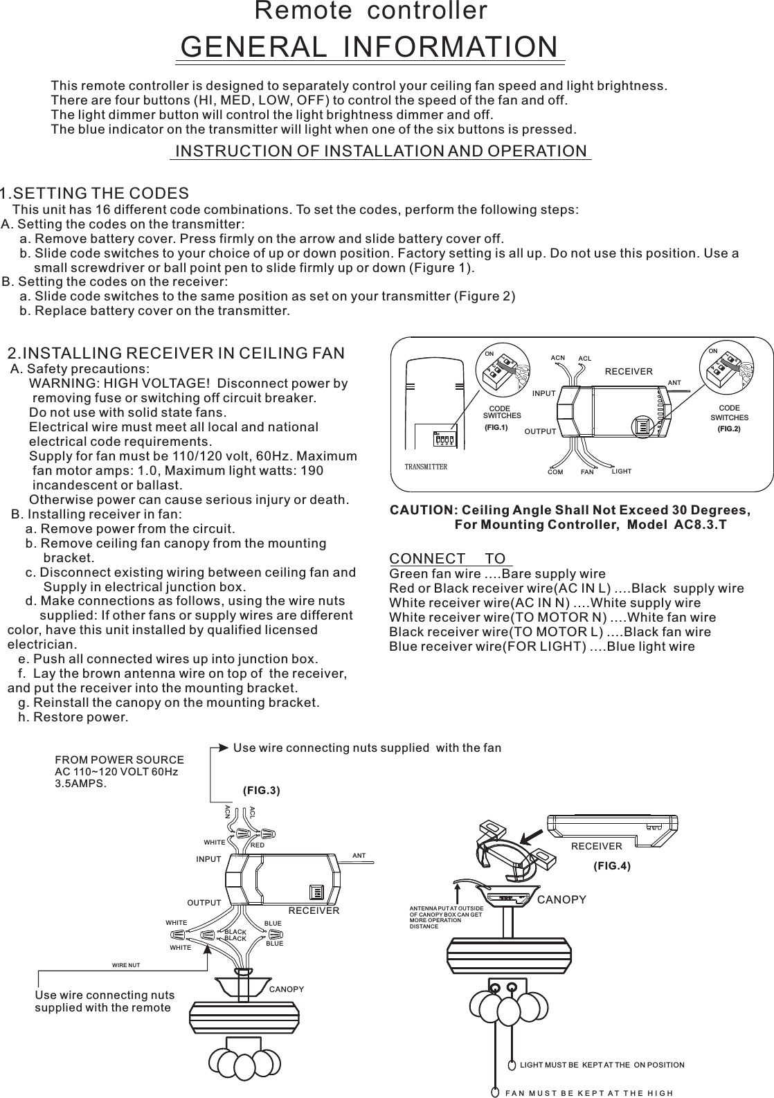 Remote  controllerGENERAL  INFORMATIONThis remote controller is designed to separately control your ceiling fan speed and light brightness.There are four buttons (HI, MED, LOW, OFF) to control the speed of the fan and off.The light dimmer button will control the light brightness dimmer and off.The blue indicator on the transmitter will light when one of the six buttons is pressed.INSTRUCTION OF INSTALLATION AND OPERATION2.INSTALLING RECEIVER IN CEILING FAN A. Safety precautions:      WARNING: HIGH VOLTAGE!  Disconnect power by       removing fuse or switching off circuit breaker.      Do not use with solid state fans.      Electrical wire must meet all local and national      electrical code requirements.      Supply for fan must be 110/120 volt, 60Hz. Maximum       fan motor amps: 1.0, Maximum light watts: 190       incandescent or ballast.      Otherwise power can cause serious injury or death. B. Installing receiver in fan:     a. Remove power from the circuit.     b. Remove ceiling fan canopy from the mounting          bracket.     c. Disconnect existing wiring between ceiling fan and          Supply in electrical junction box.     d. Make connections as follows, using the wire nuts         supplied: If other fans or supply wires are different color, have this unit installed by qualified licensed electrician.   e. Push all connected wires up into junction box.   f.  Lay the brown antenna wire on top of  the receiver, and put the receiver into the mounting bracket.   g. Reinstall the canopy on the mounting bracket.   h. Restore power.CONNECT     TOGreen fan wire ....Bare supply wireRed or Black receiver wire(AC IN L) ....Black  supply wireWhite receiver wire(AC IN N) ....White supply wireWhite receiver wire(TO MOTOR N) ....White fan wireBlack receiver wire(TO MOTOR L) ....Black fan wireBlue receiver wire(FOR LIGHT) ....Blue light wireCAUTION: Ceiling Angle Shall Not Exceed 30 Degrees,                  For Mounting Controller,  Model  AC8.3.TUse wire connecting nuts supplied  with the fan(FIG.3)FROM POWER SOURCE AC 110~120 VOLT 60Hz 3.5AMPS.WHITEACLACNINPUTOUTPUTREDBLUEANTCANOPYBLUEBLACKWHITEWHITEBLACKUse wire connecting nuts supplied with the remote WIRE NUTRECEIVERRECEIVERCANOPY(FIG.4)ANTENNA PU T AT OUTSI DE OF CANOPY BOX CAN GET MORE OPERATION DISTAN CELIGHT MUST BE  KEPT AT THE  ON POSITIONF A N   M U S T   B E   K E P T  A T   T H E   H I G H  1.SETTING THE CODES    This unit has 16 different code combinations. To set the codes, perform the following steps: A. Setting the codes on the transmitter:      a. Remove battery cover. Press firmly on the arrow and slide battery cover off.      b. Slide code switches to your choice of up or down position. Factory setting is all up. Do not use this position. Use a          small screwdriver or ball point pen to slide firmly up or down (Figure 1). B. Setting the codes on the receiver:      a. Slide code switches to the same position as set on your transmitter (Figure 2)      b. Replace battery cover on the transmitter.ACN ACLANTCOM FAN LIGHTTRANSMITTERCODESWITCHES(FIG.1) (FIG.2)SWITCHESCODEON1  2  3  4ON2341ONON2341ONINPUTOUTPUTRECEIVER