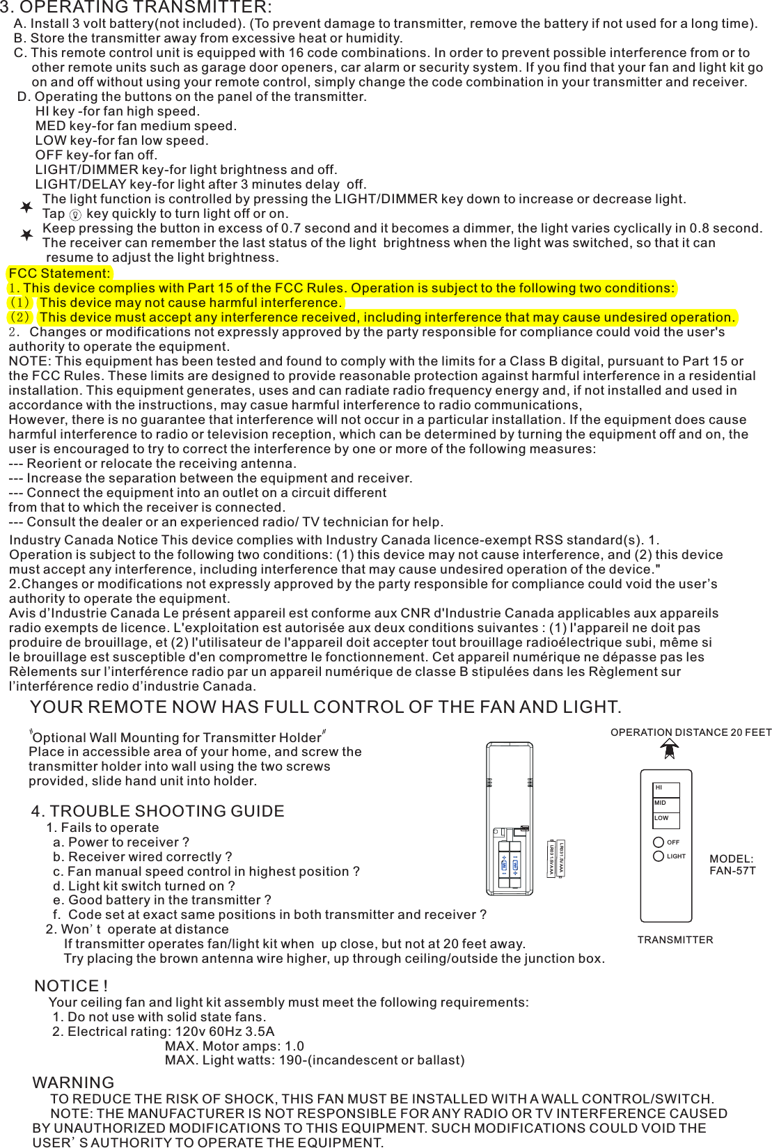 3. OPERATING TRANSMITTER:   A. Install 3 volt battery(not included). (To prevent damage to transmitter, remove the battery if not used for a long time).    B. Store the transmitter away from excessive heat or humidity.    C. This remote control unit is equipped with 16 code combinations. In order to prevent possible interference from or to          other remote units such as garage door openers, car alarm or security system. If you find that your fan and light kit go          on and off without using your remote control, simply change the code combination in your transmitter and receiver.      D. Operating the buttons on the panel of the transmitter.          HI key -for fan high speed.          MED key-for fan medium speed.          LOW key-for fan low speed.          OFF key-for fan off.          LIGHT/DIMMER key-for light brightness and off.          LIGHT/DELAY key-for light after 3 minutes delay  off.            The light function is controlled by pressing the LIGHT/DIMMER key down to increase or decrease light.            Tap      key quickly to turn light off or on.              Keep pressing the button in excess of 0.7 second and it becomes a dimmer, the light varies cyclically in 0.8 second.            The receiver can remember the last status of the light  brightness when the light was switched, so that it can              resume to adjust the light brightness.YOUR REMOTE NOW HAS FULL CONTROL OF THE FAN AND LIGHT. Optional Wall Mounting for Transmitter HolderPlace in accessible area of your home, and screw the transmitter holder into wall using the two screws provided, slide hand unit into holder.4. TROUBLE SHOOTING GUIDE    1. Fails to operate      a. Power to receiver ?      b. Receiver wired correctly ?      c. Fan manual speed control in highest position ?      d. Light kit switch turned on ?      e. Good battery in the transmitter ?      f.  Code set at exact same positions in both transmitter and receiver ?    2. Won&apos;t  operate at distance         If transmitter operates fan/light kit when  up close, but not at 20 feet away.         Try placing the brown antenna wire higher, up through ceiling/outside the junction box.NOTICE !    Your ceiling fan and light kit assembly must meet the following requirements:     1. Do not use with solid state fans.     2. Electrical rating: 120v 60Hz 3.5A                                    MAX. Motor amps: 1.0                                    MAX. Light watts: 190-(incandescent or ballast)WARNING     TO REDUCE THE RISK OF SHOCK, THIS FAN MUST BE INSTALLED WITH A WALL CONTROL/SWITCH.     NOTE: THE MANUFACTURER IS NOT RESPONSIBLE FOR ANY RADIO OR TV INTERFERENCE CAUSED BY UNAUTHORIZED MODIFICATIONS TO THIS EQUIPMENT. SUCH MODIFICATIONS COULD VOID THE USER&apos;S AUTHORITY TO OPERATE THE EQUIPMENT.OPERATION DISTANCE 20 FEETTRANSMITTERMODEL: FAN-57TLR03 1.5V AAALR03 1.5V AAAIndustry Canada Notice This device complies with Industry Canada licence-exempt RSS standard(s). 1. Operation is subject to the following two conditions: (1) this device may not cause interference, and (2) this device must accept any interference, including interference that may cause undesired operation of the device.&quot; 2.Changes or modifications not expressly approved by the party responsible for compliance could void the user’s authority to operate the equipment.Avis d’Industrie Canada Le présent appareil est conforme aux CNR d&apos;Industrie Canada applicables aux appareils radio exempts de licence. L&apos;exploitation est autorisée aux deux conditions suivantes : (1) l&apos;appareil ne doit pas produire de brouillage, et (2) l&apos;utilisateur de l&apos;appareil doit accepter tout brouillage radioélectrique subi, même si le brouillage est susceptible d&apos;en compromettre le fonctionnement. Cet appareil numérique ne dépasse pas les Rèlements sur l’interférence radio par un appareil numérique de classe B stipulées dans les Règlement sur l’interférence redio d’industrie Canada.ON1  2  3  4MIDHILOWOFFFCC Statement: 1.This device complies with Part 15 of the FCC Rules. Operation is subject to the following two conditions:(1) This device may not cause harmful interference.(2) This device must accept any interference received, including interference that may cause undesired operation.2. Changes or modifications not expressly approved by the party responsible for compliance could void the user&apos;s authority to operate the equipment.NOTE: This equipment has been tested and found to comply with the limits for a Class B digital, pursuant to Part 15 or the FCC Rules. These limits are designed to provide reasonable protection against harmful interference in a residential installation. This equipment generates, uses and can radiate radio frequency energy and, if not installed and used in accordance with the instructions, may casue harmful interference to radio communications,However, there is no guarantee that interference will not occur in a particular installation. If the equipment does cause harmful interference to radio or television reception, which can be determined by turning the equipment off and on, the user is encouraged to try to correct the interference by one or more of the following measures:--- Reorient or relocate the receiving antenna.--- Increase the separation between the equipment and receiver.--- Connect the equipment into an outlet on a circuit differentfrom that to which the receiver is connected.--- Consult the dealer or an experienced radio/ TV technician for help.LIGHT