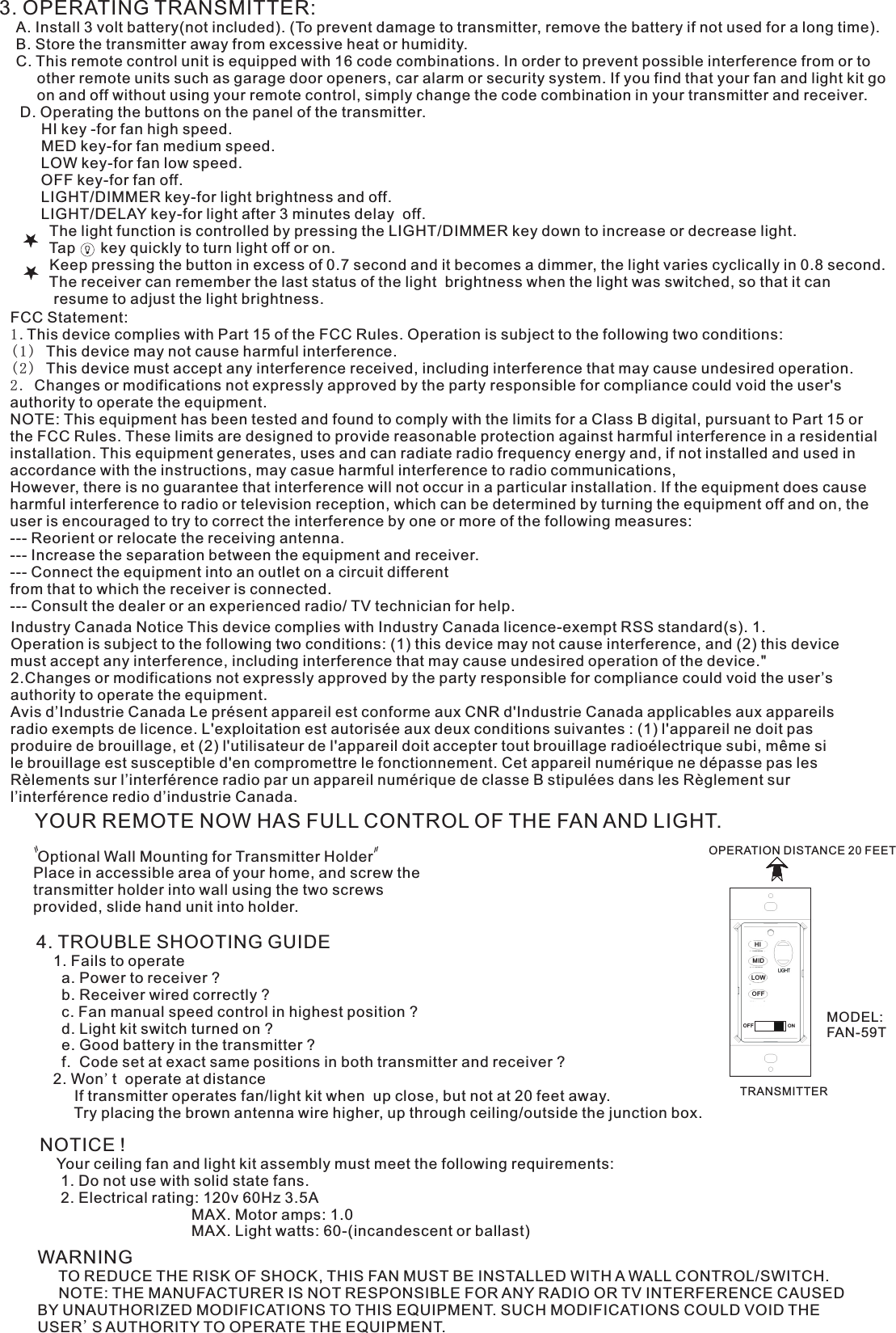 3. OPERATING TRANSMITTER:   A. Install 3 volt battery(not included). (To prevent damage to transmitter, remove the battery if not used for a long time).    B. Store the transmitter away from excessive heat or humidity.    C. This remote control unit is equipped with 16 code combinations. In order to prevent possible interference from or to          other remote units such as garage door openers, car alarm or security system. If you find that your fan and light kit go          on and off without using your remote control, simply change the code combination in your transmitter and receiver.      D. Operating the buttons on the panel of the transmitter.          HI key -for fan high speed.          MED key-for fan medium speed.          LOW key-for fan low speed.          OFF key-for fan off.          LIGHT/DIMMER key-for light brightness and off.          LIGHT/DELAY key-for light after 3 minutes delay  off.            The light function is controlled by pressing the LIGHT/DIMMER key down to increase or decrease light.            Tap      key quickly to turn light off or on.              Keep pressing the button in excess of 0.7 second and it becomes a dimmer, the light varies cyclically in 0.8 second.            The receiver can remember the last status of the light  brightness when the light was switched, so that it can              resume to adjust the light brightness.YOUR REMOTE NOW HAS FULL CONTROL OF THE FAN AND LIGHT. Optional Wall Mounting for Transmitter HolderPlace in accessible area of your home, and screw the transmitter holder into wall using the two screws provided, slide hand unit into holder.4. TROUBLE SHOOTING GUIDE    1. Fails to operate      a. Power to receiver ?      b. Receiver wired correctly ?      c. Fan manual speed control in highest position ?      d. Light kit switch turned on ?      e. Good battery in the transmitter ?      f.  Code set at exact same positions in both transmitter and receiver ?    2. Won&apos;t  operate at distance         If transmitter operates fan/light kit when  up close, but not at 20 feet away.         Try placing the brown antenna wire higher, up through ceiling/outside the junction box.NOTICE !    Your ceiling fan and light kit assembly must meet the following requirements:     1. Do not use with solid state fans.     2. Electrical rating: 120v 60Hz 3.5A                                    MAX. Motor amps: 1.0                                    MAX. Light watts: 60-(incandescent or ballast)WARNING     TO REDUCE THE RISK OF SHOCK, THIS FAN MUST BE INSTALLED WITH A WALL CONTROL/SWITCH.     NOTE: THE MANUFACTURER IS NOT RESPONSIBLE FOR ANY RADIO OR TV INTERFERENCE CAUSED BY UNAUTHORIZED MODIFICATIONS TO THIS EQUIPMENT. SUCH MODIFICATIONS COULD VOID THE USER&apos;S AUTHORITY TO OPERATE THE EQUIPMENT.OPERATION DISTANCE 20 FEETTRANSMITTERIndustry Canada Notice This device complies with Industry Canada licence-exempt RSS standard(s). 1. Operation is subject to the following two conditions: (1) this device may not cause interference, and (2) this device must accept any interference, including interference that may cause undesired operation of the device.&quot; 2.Changes or modifications not expressly approved by the party responsible for compliance could void the user’s authority to operate the equipment.Avis d’Industrie Canada Le présent appareil est conforme aux CNR d&apos;Industrie Canada applicables aux appareils radio exempts de licence. L&apos;exploitation est autorisée aux deux conditions suivantes : (1) l&apos;appareil ne doit pas produire de brouillage, et (2) l&apos;utilisateur de l&apos;appareil doit accepter tout brouillage radioélectrique subi, même si le brouillage est susceptible d&apos;en compromettre le fonctionnement. Cet appareil numérique ne dépasse pas les Rèlements sur l’interférence radio par un appareil numérique de classe B stipulées dans les Règlement sur l’interférence redio d’industrie Canada.FCC Statement: 1.This device complies with Part 15 of the FCC Rules. Operation is subject to the following two conditions:(1) This device may not cause harmful interference.(2) This device must accept any interference received, including interference that may cause undesired operation.2. Changes or modifications not expressly approved by the party responsible for compliance could void the user&apos;s authority to operate the equipment.NOTE: This equipment has been tested and found to comply with the limits for a Class B digital, pursuant to Part 15 or the FCC Rules. These limits are designed to provide reasonable protection against harmful interference in a residential installation. This equipment generates, uses and can radiate radio frequency energy and, if not installed and used in accordance with the instructions, may casue harmful interference to radio communications,However, there is no guarantee that interference will not occur in a particular installation. If the equipment does cause harmful interference to radio or television reception, which can be determined by turning the equipment off and on, the user is encouraged to try to correct the interference by one or more of the following measures:--- Reorient or relocate the receiving antenna.--- Increase the separation between the equipment and receiver.--- Connect the equipment into an outlet on a circuit differentfrom that to which the receiver is connected.--- Consult the dealer or an experienced radio/ TV technician for help.HIMIDLOWOFFMODEL:FAN-59TONOFF