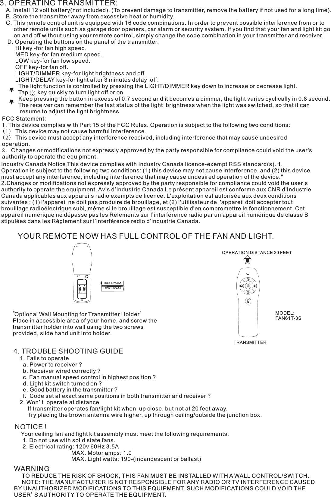 3. OPERATING TRANSMITTER:   A. Install 12 volt battery(not included). (To prevent damage to transmitter, remove the battery if not used for a long time).    B. Store the transmitter away from excessive heat or humidity.    C. This remote control unit is equipped with 16 code combinations. In order to prevent possible interference from or to          other remote units such as garage door openers, car alarm or security system. If you find that your fan and light kit go          on and off without using your remote control, simply change the code combination in your transmitter and receiver.      D. Operating the buttons on the panel of the transmitter.          HI key -for fan high speed.          MED key-for fan medium speed.          LOW key-for fan low speed.          OFF key-for fan off.          LIGHT/DIMMER key-for light brightness and off.          LIGHT/DELAY key-for light after 3 minutes delay  off.            The light function is controlled by pressing the LIGHT/DIMMER key down to increase or decrease light.            Tap      key quickly to turn light off or on.              Keep pressing the button in excess of 0.7 second and it becomes a dimmer, the light varies cyclically in 0.8 second.            The receiver can remember the last status of the light  brightness when the light was switched, so that it can              resume to adjust the light brightness.YOUR REMOTE NOW HAS FULL CONTROL OF THE FAN AND LIGHT. Optional Wall Mounting for Transmitter HolderPlace in accessible area of your home, and screw the transmitter holder into wall using the two screws provided, slide hand unit into holder.4. TROUBLE SHOOTING GUIDE    1. Fails to operate      a. Power to receiver ?      b. Receiver wired correctly ?      c. Fan manual speed control in highest position ?      d. Light kit switch turned on ?      e. Good battery in the transmitter ?      f.  Code set at exact same positions in both transmitter and receiver ?    2. Won&apos;t  operate at distance         If transmitter operates fan/light kit when  up close, but not at 20 feet away.         Try placing the brown antenna wire higher, up through ceiling/outside the junction box.NOTICE !    Your ceiling fan and light kit assembly must meet the following requirements:     1. Do not use with solid state fans.     2. Electrical rating: 120v 60Hz 3.5A                                    MAX. Motor amps: 1.0                                    MAX. Light watts: 190-(incandescent or ballast)WARNING     TO REDUCE THE RISK OF SHOCK, THIS FAN MUST BE INSTALLED WITH A WALL CONTROL/SWITCH.     NOTE: THE MANUFACTURER IS NOT RESPONSIBLE FOR ANY RADIO OR TV INTERFERENCE CAUSED BY UNAUTHORIZED MODIFICATIONS TO THIS EQUIPMENT. SUCH MODIFICATIONS COULD VOID THE USER&apos;S AUTHORITY TO OPERATE THE EQUIPMENT.OPERATION DISTANCE 20 FEETTRANSMITTERMODEL:FAN61T-3SLR03 1.5V AAALR03 1.5V AAAFCC Statement: 1.This device complies with Part 15 of the FCC Rules. Operation is subject to the following two conditions:(1) This device may not cause harmful interference.(2) This device must accept any interference received, including interference that may cause undesired operation.2. Changes or modifications not expressly approved by the party responsible for compliance could void the user&apos;s authority to operate the equipment.Industry Canada Notice This device complies with Industry Canada licence-exempt RSS standard(s). 1. Operation is subject to the following two conditions: (1) this device may not cause interference, and (2) this device must accept any interference, including interference that may cause undesired operation of the device.&quot; 2.Changes or modifications not expressly approved by the party responsible for compliance could void the user’s authority to operate the equipment. Avis d’Industrie Canada Le présent appareil est conforme aux CNR d&apos;Industrie Canada applicables aux appareils radio exempts de licence. L&apos;exploitation est autorisée aux deux conditions suivantes : (1) l&apos;appareil ne doit pas produire de brouillage, et (2) l&apos;utilisateur de l&apos;appareil doit accepter tout brouillage radioélectrique subi, même si le brouillage est susceptible d&apos;en compromettre le fonctionnement. Cet appareil numérique ne dépasse pas les Rèlements sur l’interférence radio par un appareil numérique de classe B stipulées dans les Règlement sur l’interférence redio d’industrie Canada.