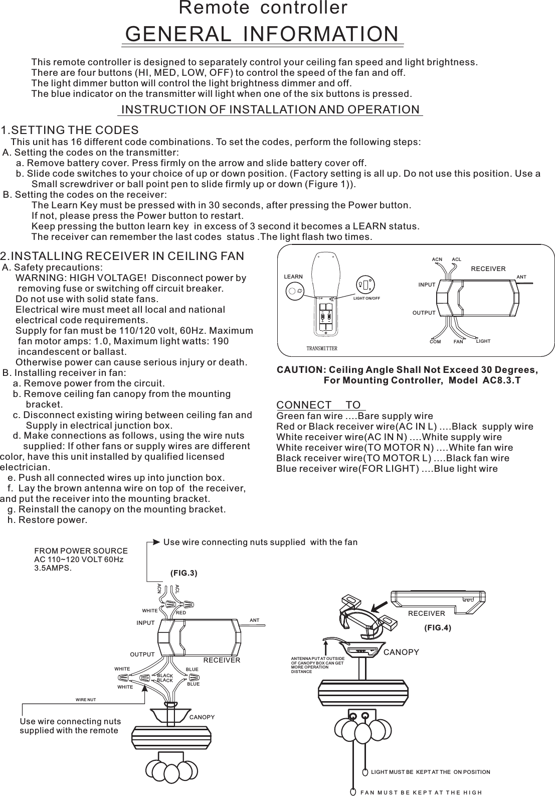 Remote  controllerGENERAL  INFORMATIONThis remote controller is designed to separately control your ceiling fan speed and light brightness.There are four buttons (HI, MED, LOW, OFF) to control the speed of the fan and off.The light dimmer button will control the light brightness dimmer and off.The blue indicator on the transmitter will light when one of the six buttons is pressed.INSTRUCTION OF INSTALLATION AND OPERATION2.INSTALLING RECEIVER IN CEILING FAN A. Safety precautions:      WARNING: HIGH VOLTAGE!  Disconnect power by       removing fuse or switching off circuit breaker.      Do not use with solid state fans.      Electrical wire must meet all local and national      electrical code requirements.      Supply for fan must be 110/120 volt, 60Hz. Maximum       fan motor amps: 1.0, Maximum light watts: 190       incandescent or ballast.      Otherwise power can cause serious injury or death. B. Installing receiver in fan:     a. Remove power from the circuit.     b. Remove ceiling fan canopy from the mounting          bracket.     c. Disconnect existing wiring between ceiling fan and          Supply in electrical junction box.     d. Make connections as follows, using the wire nuts         supplied: If other fans or supply wires are different color, have this unit installed by qualified licensed electrician.   e. Push all connected wires up into junction box.   f.  Lay the brown antenna wire on top of  the receiver, and put the receiver into the mounting bracket.   g. Reinstall the canopy on the mounting bracket.   h. Restore power.CONNECT     TOGreen fan wire ....Bare supply wireRed or Black receiver wire(AC IN L) ....Black  supply wireWhite receiver wire(AC IN N) ....White supply wireWhite receiver wire(TO MOTOR N) ....White fan wireBlack receiver wire(TO MOTOR L) ....Black fan wireBlue receiver wire(FOR LIGHT) ....Blue light wireCAUTION: Ceiling Angle Shall Not Exceed 30 Degrees,                  For Mounting Controller,  Model  AC8.3.TACN ACLANTCOM FAN LIGHTTRANSMITTERINPUTOUTPUTRECEIVERUse wire connecting nuts supplied  with the fan(FIG.3)FROM POWER SOURCE AC 110~120 VOLT 60Hz 3.5AMPS.WHITEACLACNINPUTOUTPUTREDBLUEANTCANOPYBLUEBLACKWHITEWHITEBLACKUse wire connecting nuts supplied with the remote WIRE NUTRECEIVERRECEIVERCANOPY(FIG.4)ANTENNA PU T AT OUTSI DE OF CANOPY BOX CAN GET MORE OPERATION DISTAN CELIGHT MUST BE  KEPT AT THE  ON POSITIONF A N   M U S T   B E   K E P T  A T   T H E   H I G H  1.SETTING THE CODES    This unit has 16 different code combinations. To set the codes, perform the following steps: A. Setting the codes on the transmitter:      a. Remove battery cover. Press firmly on the arrow and slide battery cover off.      b. Slide code switches to your choice of up or down position. (Factory setting is all up. Do not use this position. Use a            Small screwdriver or ball point pen to slide firmly up or down (Figure 1)). B. Setting the codes on the receiver:                        The Learn Key must be pressed with in 30 seconds, after pressing the Power button.                If not, please press the Power button to restart.Keep pressing the button learn key  in excess of 3 second it becomes a LEARN status.            The receiver can remember the last codes  status .The light flash two times.LEARNLIGHT ON/OFF