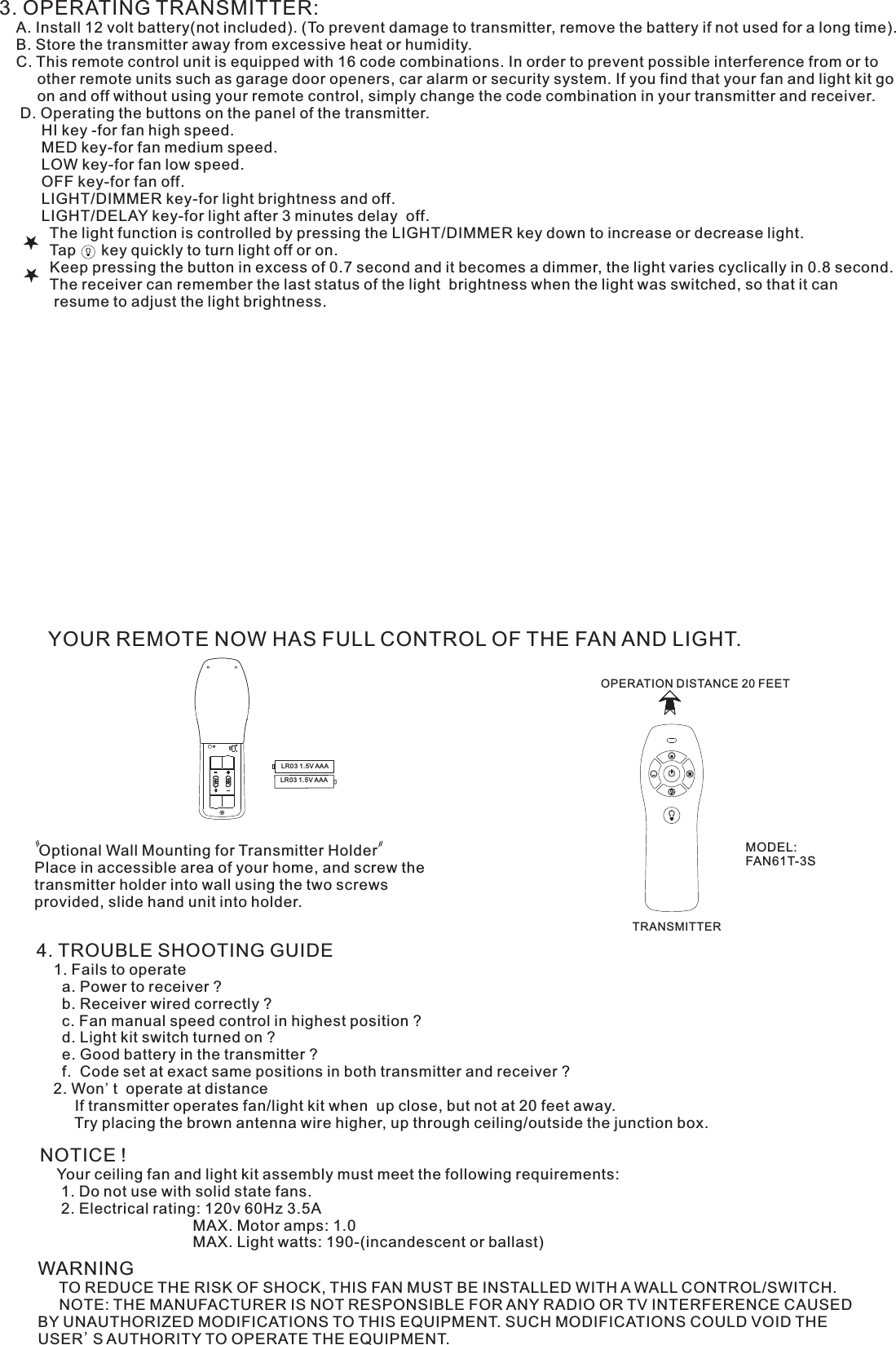 3. OPERATING TRANSMITTER:   A. Install 12 volt battery(not included). (To prevent damage to transmitter, remove the battery if not used for a long time).    B. Store the transmitter away from excessive heat or humidity.    C. This remote control unit is equipped with 16 code combinations. In order to prevent possible interference from or to          other remote units such as garage door openers, car alarm or security system. If you find that your fan and light kit go          on and off without using your remote control, simply change the code combination in your transmitter and receiver.      D. Operating the buttons on the panel of the transmitter.          HI key -for fan high speed.          MED key-for fan medium speed.          LOW key-for fan low speed.          OFF key-for fan off.          LIGHT/DIMMER key-for light brightness and off.          LIGHT/DELAY key-for light after 3 minutes delay  off.            The light function is controlled by pressing the LIGHT/DIMMER key down to increase or decrease light.            Tap      key quickly to turn light off or on.              Keep pressing the button in excess of 0.7 second and it becomes a dimmer, the light varies cyclically in 0.8 second.            The receiver can remember the last status of the light  brightness when the light was switched, so that it can              resume to adjust the light brightness.YOUR REMOTE NOW HAS FULL CONTROL OF THE FAN AND LIGHT. Optional Wall Mounting for Transmitter HolderPlace in accessible area of your home, and screw the transmitter holder into wall using the two screws provided, slide hand unit into holder.4. TROUBLE SHOOTING GUIDE    1. Fails to operate      a. Power to receiver ?      b. Receiver wired correctly ?      c. Fan manual speed control in highest position ?      d. Light kit switch turned on ?      e. Good battery in the transmitter ?      f.  Code set at exact same positions in both transmitter and receiver ?    2. Won&apos;t  operate at distance         If transmitter operates fan/light kit when  up close, but not at 20 feet away.         Try placing the brown antenna wire higher, up through ceiling/outside the junction box.NOTICE !    Your ceiling fan and light kit assembly must meet the following requirements:     1. Do not use with solid state fans.     2. Electrical rating: 120v 60Hz 3.5A                                    MAX. Motor amps: 1.0                                    MAX. Light watts: 190-(incandescent or ballast)WARNING     TO REDUCE THE RISK OF SHOCK, THIS FAN MUST BE INSTALLED WITH A WALL CONTROL/SWITCH.     NOTE: THE MANUFACTURER IS NOT RESPONSIBLE FOR ANY RADIO OR TV INTERFERENCE CAUSED BY UNAUTHORIZED MODIFICATIONS TO THIS EQUIPMENT. SUCH MODIFICATIONS COULD VOID THE USER&apos;S AUTHORITY TO OPERATE THE EQUIPMENT.OPERATION DISTANCE 20 FEETTRANSMITTERMODEL:FAN61T-3SLR03 1.5V AAALR03 1.5V AAA