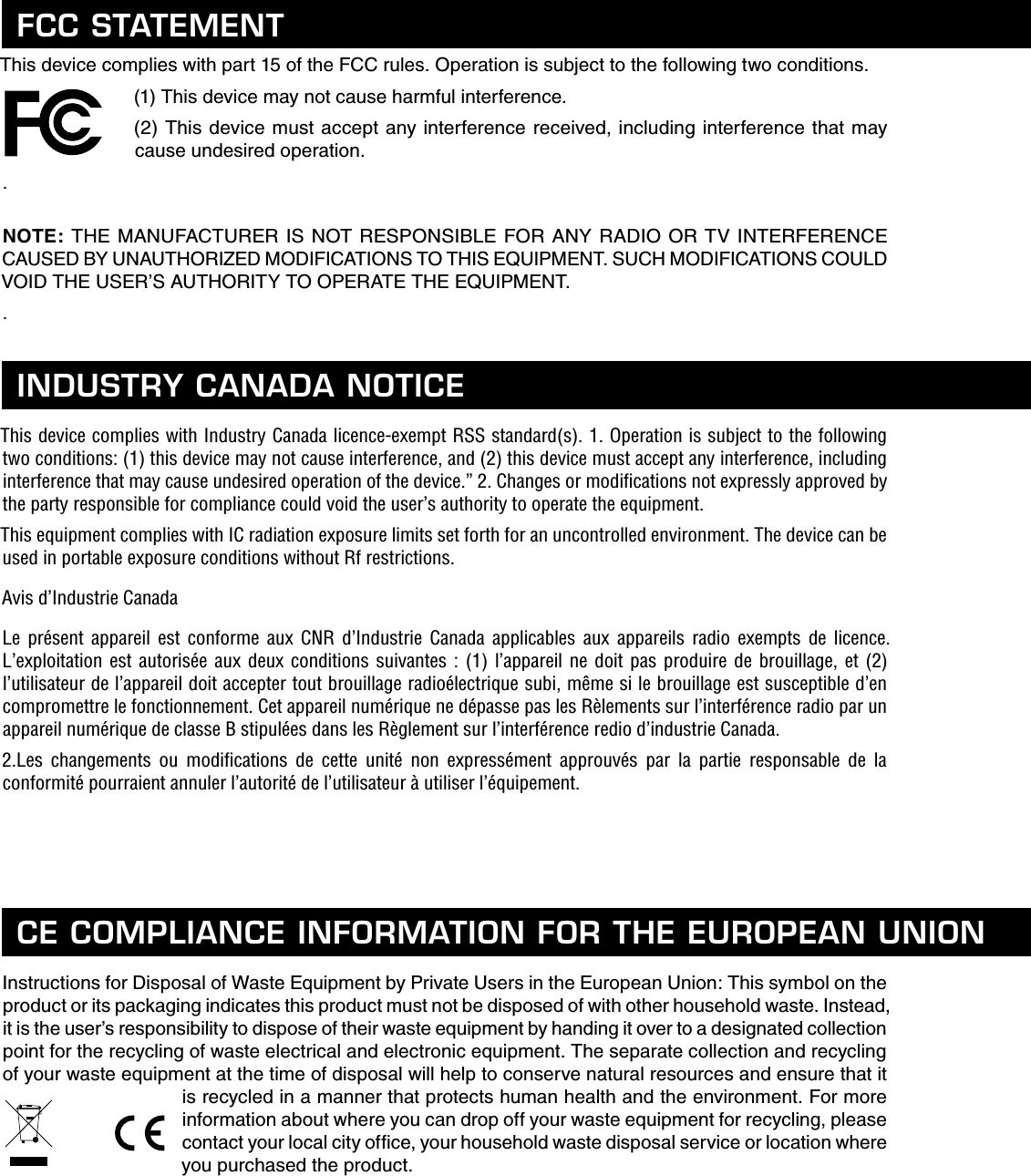 This device complies with part 15 of the FCC rules. Operation is subject to the following two conditions.(1) This device may not cause harmful interference.(2) This device must accept any interference received, including interference that may cause undesired operation..  NOTE: THE MANUFACTURER IS NOT RESPONSIBLE FOR ANY RADIO OR TV INTERFERENCE CAUSED BY UNAUTHORIZED MODIFICATIONS TO THIS EQUIPMENT. SUCH MODIFICATIONS COULD VOID THE USER’S AUTHORITY TO OPERATE THE EQUIPMENT..This device complies with Industry Canada licence-exempt RSS standard(s). 1. Operation is subject to the following two conditions: (1) this device may not cause interference, and (2) this device must accept any interference, including interference that may cause undesired operation of the device.” 2. Changes or modiﬁ cations not expressly approved by the party responsible for compliance could void the user’s authority to operate the equipment.This equipment complies with IC radiation exposure limits set forth for an uncontrolled environment. The device can be used in portable exposure conditions without Rf restrictions.Avis d’Industrie CanadaLe présent appareil est conforme aux CNR d’Industrie Canada applicables aux appareils radio exempts de licence. L’exploitation est autorisée aux deux conditions suivantes : (1) l’appareil ne doit pas produire de brouillage, et (2) l’utilisateur de l’appareil doit accepter tout brouillage radioélectrique subi, même si le brouillage est susceptible d’en compromettre le fonctionnement. Cet appareil numérique ne dépasse pas les Rèlements sur l’interférence radio par un appareil numérique de classe B stipulées dans les Règlement sur l’interférence redio d’industrie Canada.2.Les changements ou modiﬁ cations de cette unité non expressément approuvés par la partie responsable de la conformité pourraient annuler l’autorité de l’utilisateur à utiliser l’équipement.Instructions for Disposal of Waste Equipment by Private Users in the European Union: This symbol on the product or its packaging indicates this product must not be disposed of with other household waste. Instead, it is the user’s responsibility to dispose of their waste equipment by handing it over to a designated collection point for the recycling of waste electrical and electronic equipment. The separate collection and recycling of your waste equipment at the time of disposal will help to conserve natural resources and ensure that it is recycled in a manner that protects human health and the environment. For more information about where you can drop off your waste equipment for recycling, please contact your local city ofﬁ ce, your household waste disposal service or location where you purchased the product.FCC STATEMENTINDUSTRY CANADA NOTICECE COMPLIANCE INFORMATION FOR THE EUROPEAN UNION