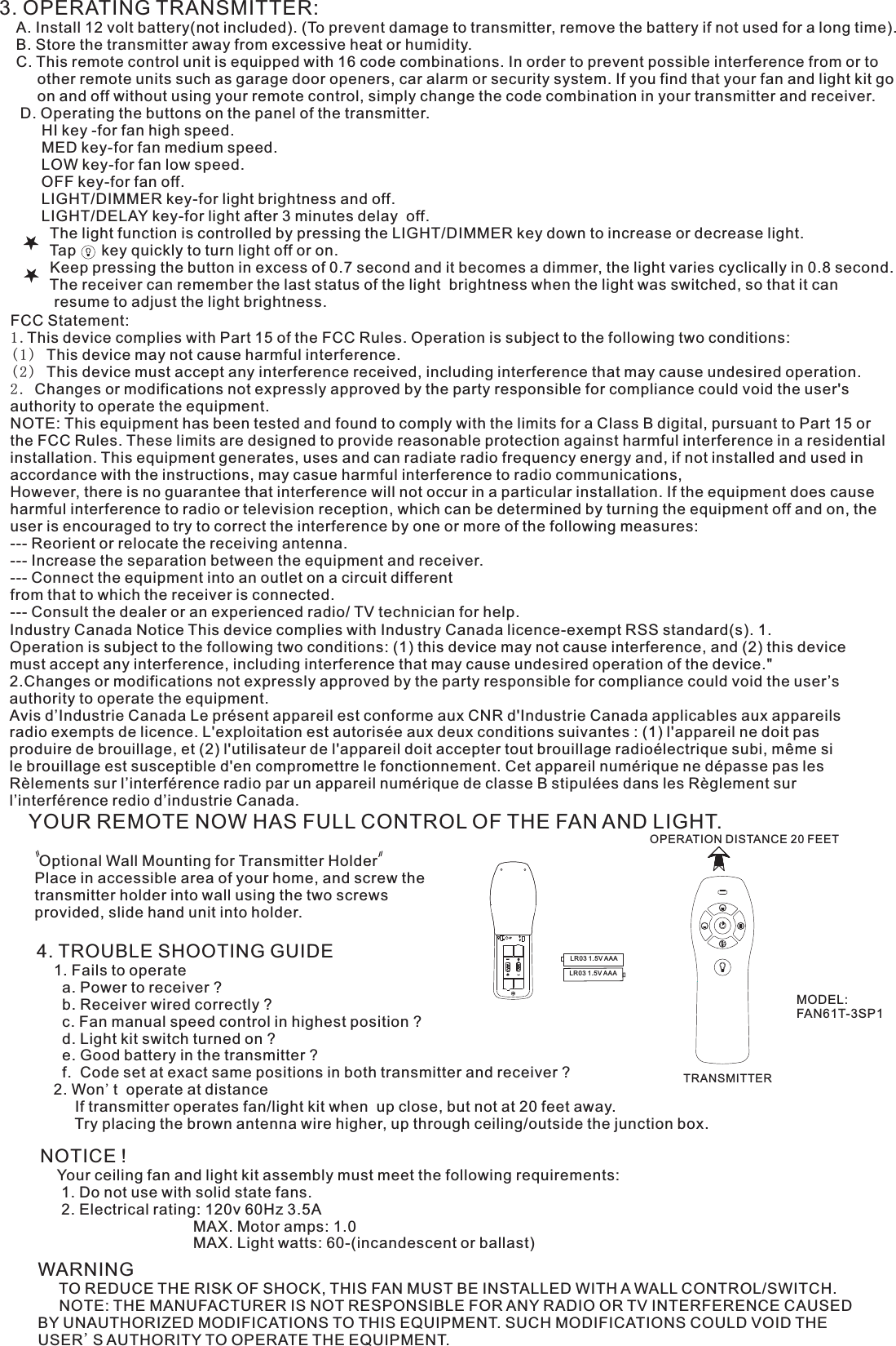 3. OPERATING TRANSMITTER:   A. Install 12 volt battery(not included). (To prevent damage to transmitter, remove the battery if not used for a long time).    B. Store the transmitter away from excessive heat or humidity.    C. This remote control unit is equipped with 16 code combinations. In order to prevent possible interference from or to          other remote units such as garage door openers, car alarm or security system. If you find that your fan and light kit go          on and off without using your remote control, simply change the code combination in your transmitter and receiver.      D. Operating the buttons on the panel of the transmitter.          HI key -for fan high speed.          MED key-for fan medium speed.          LOW key-for fan low speed.          OFF key-for fan off.          LIGHT/DIMMER key-for light brightness and off.          LIGHT/DELAY key-for light after 3 minutes delay  off.            The light function is controlled by pressing the LIGHT/DIMMER key down to increase or decrease light.            Tap      key quickly to turn light off or on.              Keep pressing the button in excess of 0.7 second and it becomes a dimmer, the light varies cyclically in 0.8 second.            The receiver can remember the last status of the light  brightness when the light was switched, so that it can              resume to adjust the light brightness.YOUR REMOTE NOW HAS FULL CONTROL OF THE FAN AND LIGHT. Optional Wall Mounting for Transmitter HolderPlace in accessible area of your home, and screw the transmitter holder into wall using the two screws provided, slide hand unit into holder.4. TROUBLE SHOOTING GUIDE    1. Fails to operate      a. Power to receiver ?      b. Receiver wired correctly ?      c. Fan manual speed control in highest position ?      d. Light kit switch turned on ?      e. Good battery in the transmitter ?      f.  Code set at exact same positions in both transmitter and receiver ?    2. Won&apos;t  operate at distance         If transmitter operates fan/light kit when  up close, but not at 20 feet away.         Try placing the brown antenna wire higher, up through ceiling/outside the junction box.NOTICE !    Your ceiling fan and light kit assembly must meet the following requirements:     1. Do not use with solid state fans.     2. Electrical rating: 120v 60Hz 3.5A                                    MAX. Motor amps: 1.0                                    MAX. Light watts: 60-(incandescent or ballast)WARNING     TO REDUCE THE RISK OF SHOCK, THIS FAN MUST BE INSTALLED WITH A WALL CONTROL/SWITCH.     NOTE: THE MANUFACTURER IS NOT RESPONSIBLE FOR ANY RADIO OR TV INTERFERENCE CAUSED BY UNAUTHORIZED MODIFICATIONS TO THIS EQUIPMENT. SUCH MODIFICATIONS COULD VOID THE USER&apos;S AUTHORITY TO OPERATE THE EQUIPMENT.OPERATION DISTANCE 20 FEETTRANSMITTERMODEL:FAN61T-3SP1LR03 1.5V AAALR03 1.5V AAAFCC Statement: 1.This device complies with Part 15 of the FCC Rules. Operation is subject to the following two conditions:(1) This device may not cause harmful interference.(2) This device must accept any interference received, including interference that may cause undesired operation.2. Changes or modifications not expressly approved by the party responsible for compliance could void the user&apos;s authority to operate the equipment.NOTE: This equipment has been tested and found to comply with the limits for a Class B digital, pursuant to Part 15 or the FCC Rules. These limits are designed to provide reasonable protection against harmful interference in a residential installation. This equipment generates, uses and can radiate radio frequency energy and, if not installed and used in accordance with the instructions, may casue harmful interference to radio communications,However, there is no guarantee that interference will not occur in a particular installation. If the equipment does cause harmful interference to radio or television reception, which can be determined by turning the equipment off and on, the user is encouraged to try to correct the interference by one or more of the following measures:--- Reorient or relocate the receiving antenna.--- Increase the separation between the equipment and receiver.--- Connect the equipment into an outlet on a circuit differentfrom that to which the receiver is connected.--- Consult the dealer or an experienced radio/ TV technician for help.Industry Canada Notice This device complies with Industry Canada licence-exempt RSS standard(s). 1. Operation is subject to the following two conditions: (1) this device may not cause interference, and (2) this device must accept any interference, including interference that may cause undesired operation of the device.&quot; 2.Changes or modifications not expressly approved by the party responsible for compliance could void the user’s authority to operate the equipment.Avis d’Industrie Canada Le présent appareil est conforme aux CNR d&apos;Industrie Canada applicables aux appareils radio exempts de licence. L&apos;exploitation est autorisée aux deux conditions suivantes : (1) l&apos;appareil ne doit pas produire de brouillage, et (2) l&apos;utilisateur de l&apos;appareil doit accepter tout brouillage radioélectrique subi, même si le brouillage est susceptible d&apos;en compromettre le fonctionnement. Cet appareil numérique ne dépasse pas les Rèlements sur l’interférence radio par un appareil numérique de classe B stipulées dans les Règlement sur l’interférence redio d’industrie Canada.