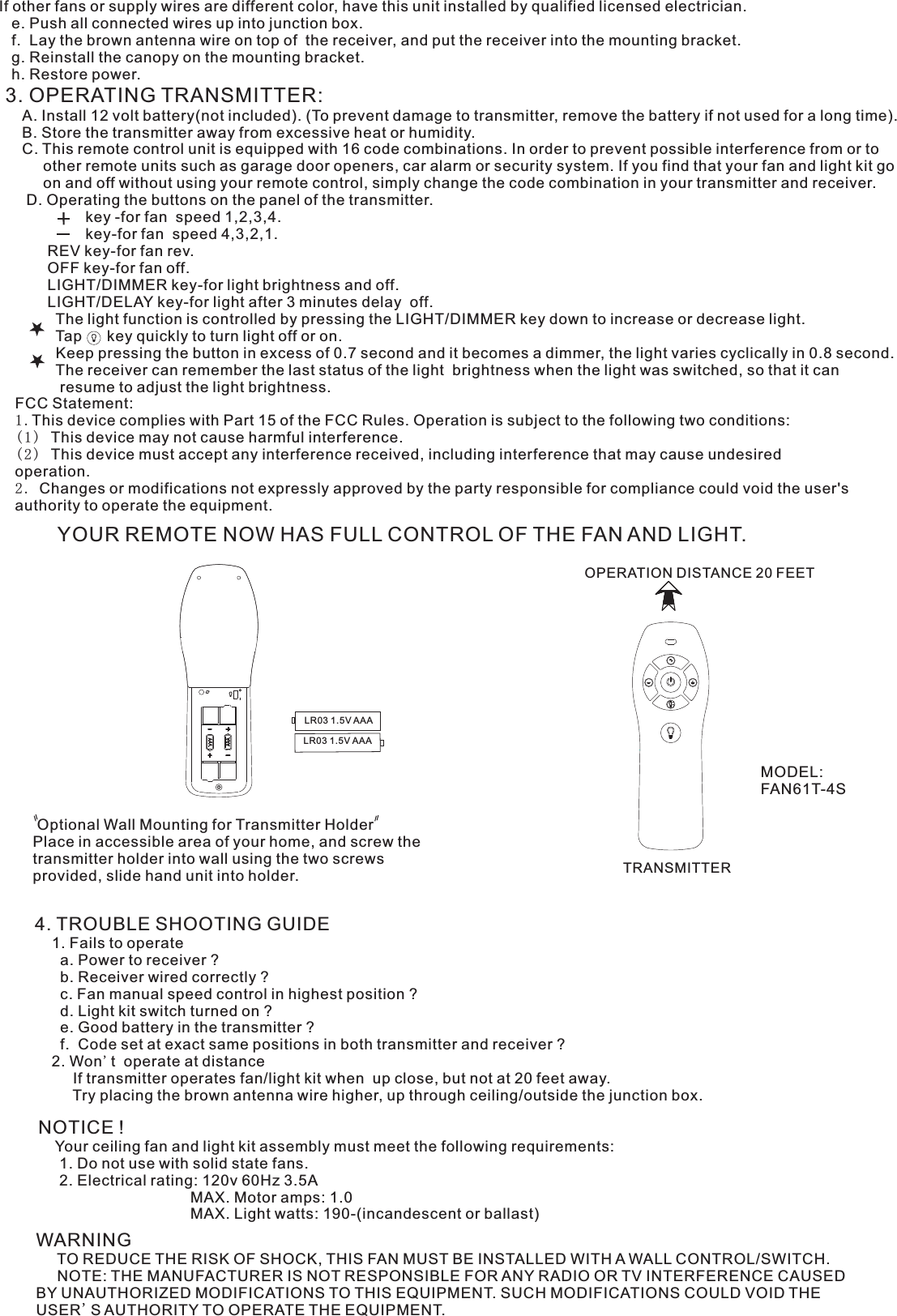 If other fans or supply wires are different color, have this unit installed by qualified licensed electrician.   e. Push all connected wires up into junction box.   f.  Lay the brown antenna wire on top of  the receiver, and put the receiver into the mounting bracket.   g. Reinstall the canopy on the mounting bracket.   h. Restore power.3. OPERATING TRANSMITTER:   A. Install 12 volt battery(not included). (To prevent damage to transmitter, remove the battery if not used for a long time).    B. Store the transmitter away from excessive heat or humidity.    C. This remote control unit is equipped with 16 code combinations. In order to prevent possible interference from or to          other remote units such as garage door openers, car alarm or security system. If you find that your fan and light kit go          on and off without using your remote control, simply change the code combination in your transmitter and receiver.      D. Operating the buttons on the panel of the transmitter.                   key -for fan  speed 1,2,3,4.                   key-for fan  speed 4,3,2,1.          REV key-for fan rev.          OFF key-for fan off.          LIGHT/DIMMER key-for light brightness and off.          LIGHT/DELAY key-for light after 3 minutes delay  off.            The light function is controlled by pressing the LIGHT/DIMMER key down to increase or decrease light.            Tap      key quickly to turn light off or on.              Keep pressing the button in excess of 0.7 second and it becomes a dimmer, the light varies cyclically in 0.8 second.            The receiver can remember the last status of the light  brightness when the light was switched, so that it can              resume to adjust the light brightness.YOUR REMOTE NOW HAS FULL CONTROL OF THE FAN AND LIGHT.OPERATION DISTANCE 20 FEETTRANSMITTER Optional Wall Mounting for Transmitter HolderPlace in accessible area of your home, and screw the transmitter holder into wall using the two screws provided, slide hand unit into holder.4. TROUBLE SHOOTING GUIDE    1. Fails to operate      a. Power to receiver ?      b. Receiver wired correctly ?      c. Fan manual speed control in highest position ?      d. Light kit switch turned on ?      e. Good battery in the transmitter ?      f.  Code set at exact same positions in both transmitter and receiver ?    2. Won&apos;t  operate at distance         If transmitter operates fan/light kit when  up close, but not at 20 feet away.         Try placing the brown antenna wire higher, up through ceiling/outside the junction box.NOTICE !    Your ceiling fan and light kit assembly must meet the following requirements:     1. Do not use with solid state fans.     2. Electrical rating: 120v 60Hz 3.5A                                    MAX. Motor amps: 1.0                                    MAX. Light watts: 190-(incandescent or ballast)WARNING     TO REDUCE THE RISK OF SHOCK, THIS FAN MUST BE INSTALLED WITH A WALL CONTROL/SWITCH.     NOTE: THE MANUFACTURER IS NOT RESPONSIBLE FOR ANY RADIO OR TV INTERFERENCE CAUSED BY UNAUTHORIZED MODIFICATIONS TO THIS EQUIPMENT. SUCH MODIFICATIONS COULD VOID THE USER&apos;S AUTHORITY TO OPERATE THE EQUIPMENT.MODEL:FAN61T-4SLR03 1.5V AAALR03 1.5V AAAFCC Statement: 1.This device complies with Part 15 of the FCC Rules. Operation is subject to the following two conditions:(1) This device may not cause harmful interference.(2) This device must accept any interference received, including interference that may cause undesired operation.2. Changes or modifications not expressly approved by the party responsible for compliance could void the user&apos;s authority to operate the equipment.