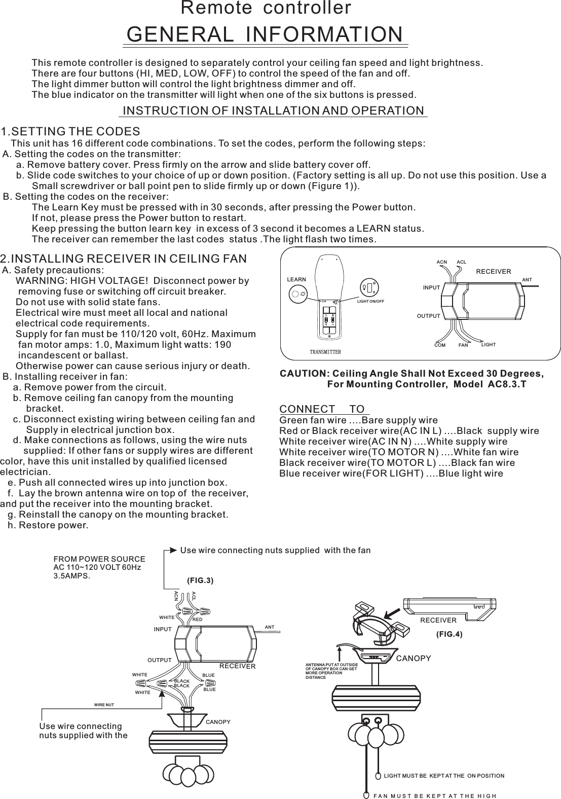 Remote  controllerGENERAL  INFORMATIONThis remote controller is designed to separately control your ceiling fan speed and light brightness.There are four buttons (HI, MED, LOW, OFF) to control the speed of the fan and off.The light dimmer button will control the light brightness dimmer and off.The blue indicator on the transmitter will light when one of the six buttons is pressed.INSTRUCTION OF INSTALLATION AND OPERATION2.INSTALLING RECEIVER IN CEILING FAN A. Safety precautions:      WARNING: HIGH VOLTAGE!  Disconnect power by       removing fuse or switching off circuit breaker.      Do not use with solid state fans.      Electrical wire must meet all local and national      electrical code requirements.      Supply for fan must be 110/120 volt, 60Hz. Maximum       fan motor amps: 1.0, Maximum light watts: 190       incandescent or ballast.      Otherwise power can cause serious injury or death. B. Installing receiver in fan:     a. Remove power from the circuit.     b. Remove ceiling fan canopy from the mounting          bracket.     c. Disconnect existing wiring between ceiling fan and          Supply in electrical junction box.     d. Make connections as follows, using the wire nuts         supplied: If other fans or supply wires are different color, have this unit installed by qualified licensed electrician.   e. Push all connected wires up into junction box.   f.  Lay the brown antenna wire on top of  the receiver, and put the receiver into the mounting bracket.   g. Reinstall the canopy on the mounting bracket.   h. Restore power.CONNECT     TOGreen fan wire ....Bare supply wireRed or Black receiver wire(AC IN L) ....Black  supply wireWhite receiver wire(AC IN N) ....White supply wireWhite receiver wire(TO MOTOR N) ....White fan wireBlack receiver wire(TO MOTOR L) ....Black fan wireBlue receiver wire(FOR LIGHT) ....Blue light wireCAUTION: Ceiling Angle Shall Not Exceed 30 Degrees,                  For Mounting Controller,  Model  AC8.3.TACN ACLANTCOM FAN LIGHTTRANSMITTERINPUTOUTPUTRECEIVERUse wire connecting nuts supplied with the Use wire connecting nuts supplied  with the fan(FIG.3)FROM POWER SOURCE AC 110~120 VOLT 60Hz 3.5AMPS.WHITEACLACNINPUTOUTPUTREDBLUEANTCANOPYBLUEBLACKWHITEWHITEBLACKWIRE NUTRECEIVERRECEIVERCANOPY(FIG.4)ANTENNA PUT AT OUTSIDE OF CANOPY BOX CAN GET MORE OPERATION DISTAN CELIGHT MUST BE  KEPT AT THE  ON POSITIONF A N   M U S T   B E   K E P T  A T   T H E   H I G H  1.SETTING THE CODES    This unit has 16 different code combinations. To set the codes, perform the following steps: A. Setting the codes on the transmitter:      a. Remove battery cover. Press firmly on the arrow and slide battery cover off.      b. Slide code switches to your choice of up or down position. (Factory setting is all up. Do not use this position. Use a            Small screwdriver or ball point pen to slide firmly up or down (Figure 1)). B. Setting the codes on the receiver:                        The Learn Key must be pressed with in 30 seconds, after pressing the Power button.                If not, please press the Power button to restart.Keep pressing the button learn key  in excess of 3 second it becomes a LEARN status.            The receiver can remember the last codes  status .The light flash two times.LEARNLIGHT ON/OFF