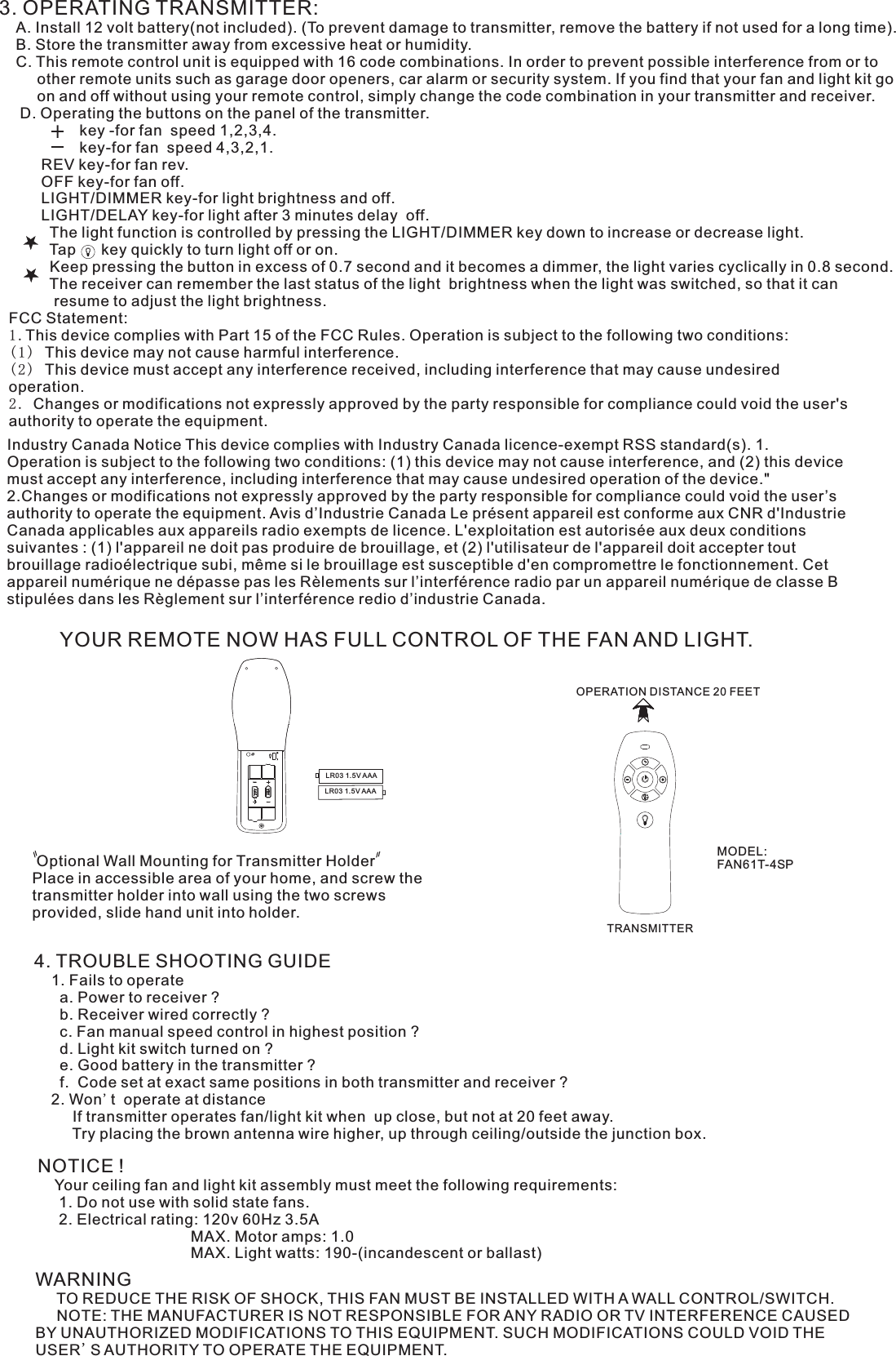 3. OPERATING TRANSMITTER:   A. Install 12 volt battery(not included). (To prevent damage to transmitter, remove the battery if not used for a long time).    B. Store the transmitter away from excessive heat or humidity.    C. This remote control unit is equipped with 16 code combinations. In order to prevent possible interference from or to          other remote units such as garage door openers, car alarm or security system. If you find that your fan and light kit go          on and off without using your remote control, simply change the code combination in your transmitter and receiver.      D. Operating the buttons on the panel of the transmitter.                   key -for fan  speed 1,2,3,4.                   key-for fan  speed 4,3,2,1.          REV key-for fan rev.          OFF key-for fan off.          LIGHT/DIMMER key-for light brightness and off.          LIGHT/DELAY key-for light after 3 minutes delay  off.            The light function is controlled by pressing the LIGHT/DIMMER key down to increase or decrease light.            Tap      key quickly to turn light off or on.              Keep pressing the button in excess of 0.7 second and it becomes a dimmer, the light varies cyclically in 0.8 second.            The receiver can remember the last status of the light  brightness when the light was switched, so that it can              resume to adjust the light brightness.YOUR REMOTE NOW HAS FULL CONTROL OF THE FAN AND LIGHT. Optional Wall Mounting for Transmitter HolderPlace in accessible area of your home, and screw the transmitter holder into wall using the two screws provided, slide hand unit into holder.4. TROUBLE SHOOTING GUIDE    1. Fails to operate      a. Power to receiver ?      b. Receiver wired correctly ?      c. Fan manual speed control in highest position ?      d. Light kit switch turned on ?      e. Good battery in the transmitter ?      f.  Code set at exact same positions in both transmitter and receiver ?    2. Won&apos;t  operate at distance         If transmitter operates fan/light kit when  up close, but not at 20 feet away.         Try placing the brown antenna wire higher, up through ceiling/outside the junction box.NOTICE !    Your ceiling fan and light kit assembly must meet the following requirements:     1. Do not use with solid state fans.     2. Electrical rating: 120v 60Hz 3.5A                                    MAX. Motor amps: 1.0                                    MAX. Light watts: 190-(incandescent or ballast)WARNING     TO REDUCE THE RISK OF SHOCK, THIS FAN MUST BE INSTALLED WITH A WALL CONTROL/SWITCH.     NOTE: THE MANUFACTURER IS NOT RESPONSIBLE FOR ANY RADIO OR TV INTERFERENCE CAUSED BY UNAUTHORIZED MODIFICATIONS TO THIS EQUIPMENT. SUCH MODIFICATIONS COULD VOID THE USER&apos;S AUTHORITY TO OPERATE THE EQUIPMENT.LR03 1.5V AAALR03 1.5V AAAOPERATION DISTANCE 20 FEETTRANSMITTERMODEL:FAN61T-4SPFCC Statement: 1.This device complies with Part 15 of the FCC Rules. Operation is subject to the following two conditions:(1) This device may not cause harmful interference.(2) This device must accept any interference received, including interference that may cause undesired operation.2. Changes or modifications not expressly approved by the party responsible for compliance could void the user&apos;s authority to operate the equipment.Industry Canada Notice This device complies with Industry Canada licence-exempt RSS standard(s). 1. Operation is subject to the following two conditions: (1) this device may not cause interference, and (2) this device must accept any interference, including interference that may cause undesired operation of the device.&quot; 2.Changes or modifications not expressly approved by the party responsible for compliance could void the user’s authority to operate the equipment. Avis d’Industrie Canada Le présent appareil est conforme aux CNR d&apos;Industrie Canada applicables aux appareils radio exempts de licence. L&apos;exploitation est autorisée aux deux conditions suivantes : (1) l&apos;appareil ne doit pas produire de brouillage, et (2) l&apos;utilisateur de l&apos;appareil doit accepter tout brouillage radioélectrique subi, même si le brouillage est susceptible d&apos;en compromettre le fonctionnement. Cet appareil numérique ne dépasse pas les Rèlements sur l’interférence radio par un appareil numérique de classe B stipulées dans les Règlement sur l’interférence redio d’industrie Canada.