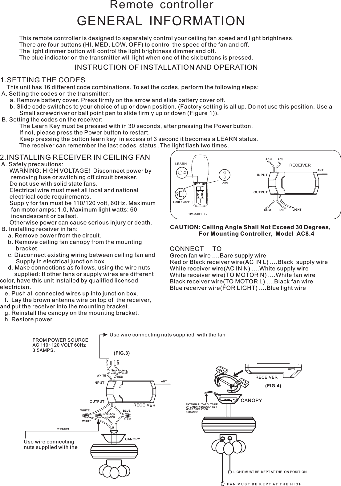 Remote  controllerGENERAL  INFORMATIONThis remote controller is designed to separately control your ceiling fan speed and light brightness.There are four buttons (HI, MED, LOW, OFF) to control the speed of the fan and off.The light dimmer button will control the light brightness dimmer and off.The blue indicator on the transmitter will light when one of the six buttons is pressed.INSTRUCTION OF INSTALLATION AND OPERATION2.INSTALLING RECEIVER IN CEILING FAN A. Safety precautions:      WARNING: HIGH VOLTAGE!  Disconnect power by       removing fuse or switching off circuit breaker.      Do not use with solid state fans.      Electrical wire must meet all local and national      electrical code requirements.      Supply for fan must be 110/120 volt, 60Hz. Maximum       fan motor amps: 1.0, Maximum light watts: 60       incandescent or ballast.      Otherwise power can cause serious injury or death. B. Installing receiver in fan:     a. Remove power from the circuit.     b. Remove ceiling fan canopy from the mounting          bracket.     c. Disconnect existing wiring between ceiling fan and          Supply in electrical junction box.     d. Make connections as follows, using the wire nuts         supplied: If other fans or supply wires are different color, have this unit installed by qualified licensed electrician.   e. Push all connected wires up into junction box.   f.  Lay the brown antenna wire on top of  the receiver, and put the receiver into the mounting bracket.   g. Reinstall the canopy on the mounting bracket.   h. Restore power.CONNECT     TOGreen fan wire ....Bare supply wireRed or Black receiver wire(AC IN L) ....Black  supply wireWhite receiver wire(AC IN N) ....White supply wireWhite receiver wire(TO MOTOR N) ....White fan wireBlack receiver wire(TO MOTOR L) ....Black fan wireBlue receiver wire(FOR LIGHT) ....Blue light wireCAUTION: Ceiling Angle Shall Not Exceed 30 Degrees,                  For Mounting Controller,  Model  AC8.4ACN ACLANTCOM FAN LIGHTTRANSMITTERINPUTOUTPUTRECEIVERUse wire connecting nuts supplied with the Use wire connecting nuts supplied  with the fan(FIG.3)FROM POWER SOURCE AC 110~120 VOLT 60Hz 3.5AMPS.WHITEACLACNINPUTOUTPUTREDBLUEANTCANOPYBLUEBLACKWHITEWHITEBLACKWIRE NUTRECEIVERRECEIVERCANOPY(FIG.4)ANTENNA PUT AT OUTSIDE OF CANOPY BOX CAN GET MORE OPERATION DISTAN CELIGHT MUST BE  KEPT AT THE  ON POSITIONF A N   M U S T   B E   K E P T  A T   T H E   H I G H  1.SETTING THE CODES    This unit has 16 different code combinations. To set the codes, perform the following steps: A. Setting the codes on the transmitter:      a. Remove battery cover. Press firmly on the arrow and slide battery cover off.      b. Slide code switches to your choice of up or down position. (Factory setting is all up. Do not use this position. Use a            Small screwdriver or ball point pen to slide firmly up or down (Figure 1)). B. Setting the codes on the receiver:                        The Learn Key must be pressed with in 30 seconds, after pressing the Power button.                If not, please press the Power button to restart.Keep pressing the button learn key  in excess of 3 second it becomes a LEARN status.            The receiver can remember the last codes  status .The light flash two times.LEARNCODELIGHT ON/OFF