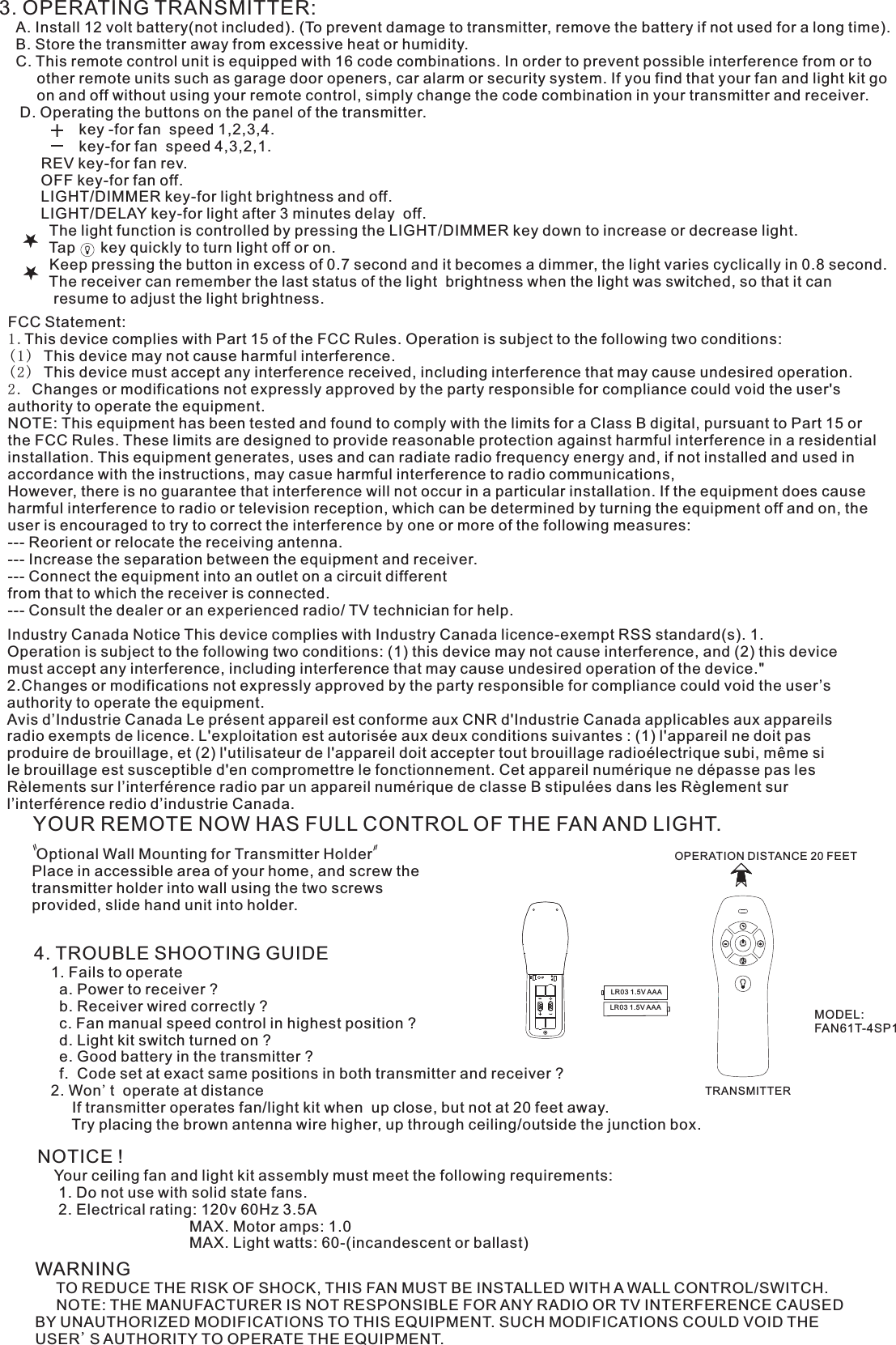 3. OPERATING TRANSMITTER:   A. Install 12 volt battery(not included). (To prevent damage to transmitter, remove the battery if not used for a long time).    B. Store the transmitter away from excessive heat or humidity.    C. This remote control unit is equipped with 16 code combinations. In order to prevent possible interference from or to          other remote units such as garage door openers, car alarm or security system. If you find that your fan and light kit go          on and off without using your remote control, simply change the code combination in your transmitter and receiver.      D. Operating the buttons on the panel of the transmitter.                   key -for fan  speed 1,2,3,4.                   key-for fan  speed 4,3,2,1.          REV key-for fan rev.          OFF key-for fan off.          LIGHT/DIMMER key-for light brightness and off.          LIGHT/DELAY key-for light after 3 minutes delay  off.            The light function is controlled by pressing the LIGHT/DIMMER key down to increase or decrease light.            Tap      key quickly to turn light off or on.              Keep pressing the button in excess of 0.7 second and it becomes a dimmer, the light varies cyclically in 0.8 second.            The receiver can remember the last status of the light  brightness when the light was switched, so that it can              resume to adjust the light brightness.YOUR REMOTE NOW HAS FULL CONTROL OF THE FAN AND LIGHT. Optional Wall Mounting for Transmitter HolderPlace in accessible area of your home, and screw the transmitter holder into wall using the two screws provided, slide hand unit into holder.4. TROUBLE SHOOTING GUIDE    1. Fails to operate      a. Power to receiver ?      b. Receiver wired correctly ?      c. Fan manual speed control in highest position ?      d. Light kit switch turned on ?      e. Good battery in the transmitter ?      f.  Code set at exact same positions in both transmitter and receiver ?    2. Won&apos;t  operate at distance         If transmitter operates fan/light kit when  up close, but not at 20 feet away.         Try placing the brown antenna wire higher, up through ceiling/outside the junction box.NOTICE !    Your ceiling fan and light kit assembly must meet the following requirements:     1. Do not use with solid state fans.     2. Electrical rating: 120v 60Hz 3.5A                                    MAX. Motor amps: 1.0                                    MAX. Light watts: 60-(incandescent or ballast)WARNING     TO REDUCE THE RISK OF SHOCK, THIS FAN MUST BE INSTALLED WITH A WALL CONTROL/SWITCH.     NOTE: THE MANUFACTURER IS NOT RESPONSIBLE FOR ANY RADIO OR TV INTERFERENCE CAUSED BY UNAUTHORIZED MODIFICATIONS TO THIS EQUIPMENT. SUCH MODIFICATIONS COULD VOID THE USER&apos;S AUTHORITY TO OPERATE THE EQUIPMENT.LR03 1.5V AAALR03 1.5V AAAOPERATION DISTANCE 20 FEETTRANSMITTERMODEL:FAN61T-4SP1FCC Statement: 1.This device complies with Part 15 of the FCC Rules. Operation is subject to the following two conditions:(1) This device may not cause harmful interference.(2) This device must accept any interference received, including interference that may cause undesired operation.2. Changes or modifications not expressly approved by the party responsible for compliance could void the user&apos;s authority to operate the equipment.NOTE: This equipment has been tested and found to comply with the limits for a Class B digital, pursuant to Part 15 or the FCC Rules. These limits are designed to provide reasonable protection against harmful interference in a residential installation. This equipment generates, uses and can radiate radio frequency energy and, if not installed and used in accordance with the instructions, may casue harmful interference to radio communications,However, there is no guarantee that interference will not occur in a particular installation. If the equipment does cause harmful interference to radio or television reception, which can be determined by turning the equipment off and on, the user is encouraged to try to correct the interference by one or more of the following measures:--- Reorient or relocate the receiving antenna.--- Increase the separation between the equipment and receiver.--- Connect the equipment into an outlet on a circuit differentfrom that to which the receiver is connected.--- Consult the dealer or an experienced radio/ TV technician for help.Industry Canada Notice This device complies with Industry Canada licence-exempt RSS standard(s). 1. Operation is subject to the following two conditions: (1) this device may not cause interference, and (2) this device must accept any interference, including interference that may cause undesired operation of the device.&quot; 2.Changes or modifications not expressly approved by the party responsible for compliance could void the user’s authority to operate the equipment.Avis d’Industrie Canada Le présent appareil est conforme aux CNR d&apos;Industrie Canada applicables aux appareils radio exempts de licence. L&apos;exploitation est autorisée aux deux conditions suivantes : (1) l&apos;appareil ne doit pas produire de brouillage, et (2) l&apos;utilisateur de l&apos;appareil doit accepter tout brouillage radioélectrique subi, même si le brouillage est susceptible d&apos;en compromettre le fonctionnement. Cet appareil numérique ne dépasse pas les Rèlements sur l’interférence radio par un appareil numérique de classe B stipulées dans les Règlement sur l’interférence redio d’industrie Canada.