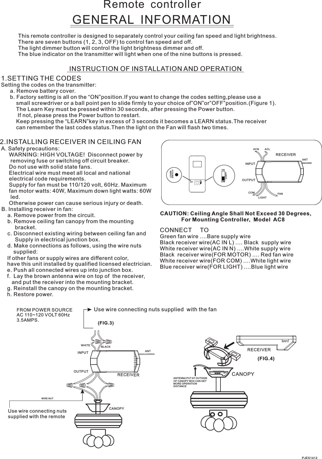 Remote  controllerGENERAL  INFORMATIONThis remote controller is designed to separately control your ceiling fan speed and light brightness.There are seven buttons (1, 2, 3, OFF) to control fan speed and off.The light dimmer button will control the light brightness dimmer and off.The blue indicator on the transmitter will light when one of the nine buttons is pressed.INSTRUCTION OF INSTALLATION AND OPERATION2.INSTALLING RECEIVER IN CEILING FAN A. Safety precautions:      WARNING: HIGH VOLTAGE!  Disconnect power by       removing fuse or switching off circuit breaker.      Do not use with solid state fans.      Electrical wire must meet all local and national      electrical code requirements.      Supply for fan must be 110/120 volt, 60Hz. Maximum      fan motor watts: 40W, Maximum down light watts: 60W       led.       Otherwise power can cause serious injury or death. B. Installing receiver in fan:     a. Remove power from the circuit.     b. Remove ceiling fan canopy from the mounting          bracket.     c. Disconnect existing wiring between ceiling fan and          Supply in electrical junction box.     d. Make connections as follows, using the wire nuts         supplied: Use wire connecting nuts supplied  with the fanCONNECT     TOGreen fan wire ....Bare supply wireBlack receiver wire(AC IN L) .... Black  supply wireWhite receiver wire(AC IN N) ....White supply wireBlack  receiver wire(FOR MOTOR) .... Red fan wireWhite receiver wire(FOR COM) ....White light wireBlue receiver wire(FOR LIGHT) ....Blue light wireCAUTION: Ceiling Angle Shall Not Exceed 30 Degrees,              For Mounting Controller,  Model  AC8PJES1412ACN ACLANTFANINPUTOUTPUTRECEIVERLIGHTCOM(FIG.3)FROM POWER SOURCE AC 110~120 VOLT 60Hz 3.5AMPS.WHITEINPUTOUTPUTBLACKANTCANOPYUse wire connecting nuts supplied with the remote WIRE NUTRECEIVERRECEIVERCANOPY(FIG.4)ANTENNA PUT AT OUTSIDE OF CANOPY BOX CAN GET MORE OPERATION DISTANCE1.SETTING THE CODES  Setting the codes on the transmitter:      a. Remove battery cover.       b. Factory setting is all on the “ON”position.If you want to change the codes setting,please use a          small screwdriver or a ball point pen to slide firmly to your choice of”ON”or”OFF”position.(Figure 1).                    Keep pressing the “LEARN”key in excess of 3 seconds it becomes a LEARN status.The receiver          can remember the last codes status.Then the light on the Fan will flash two times.The Learn Key must be pressed within 30 seconds, after pressing the Power button.               If not, please press the Power button to restart.ONDIMSWITCHLEARNLIGHTONDIMLIGHTSWITC HLEARN   If other fans or supply wires are different color,    have this unit installed by qualified licensed electrician.   e. Push all connected wires up into junction box.   f.  Lay the brown antenna wire on top of  the receiver,       and put the receiver into the mounting bracket.   g. Reinstall the canopy on the mounting bracket.   h. Restore power.