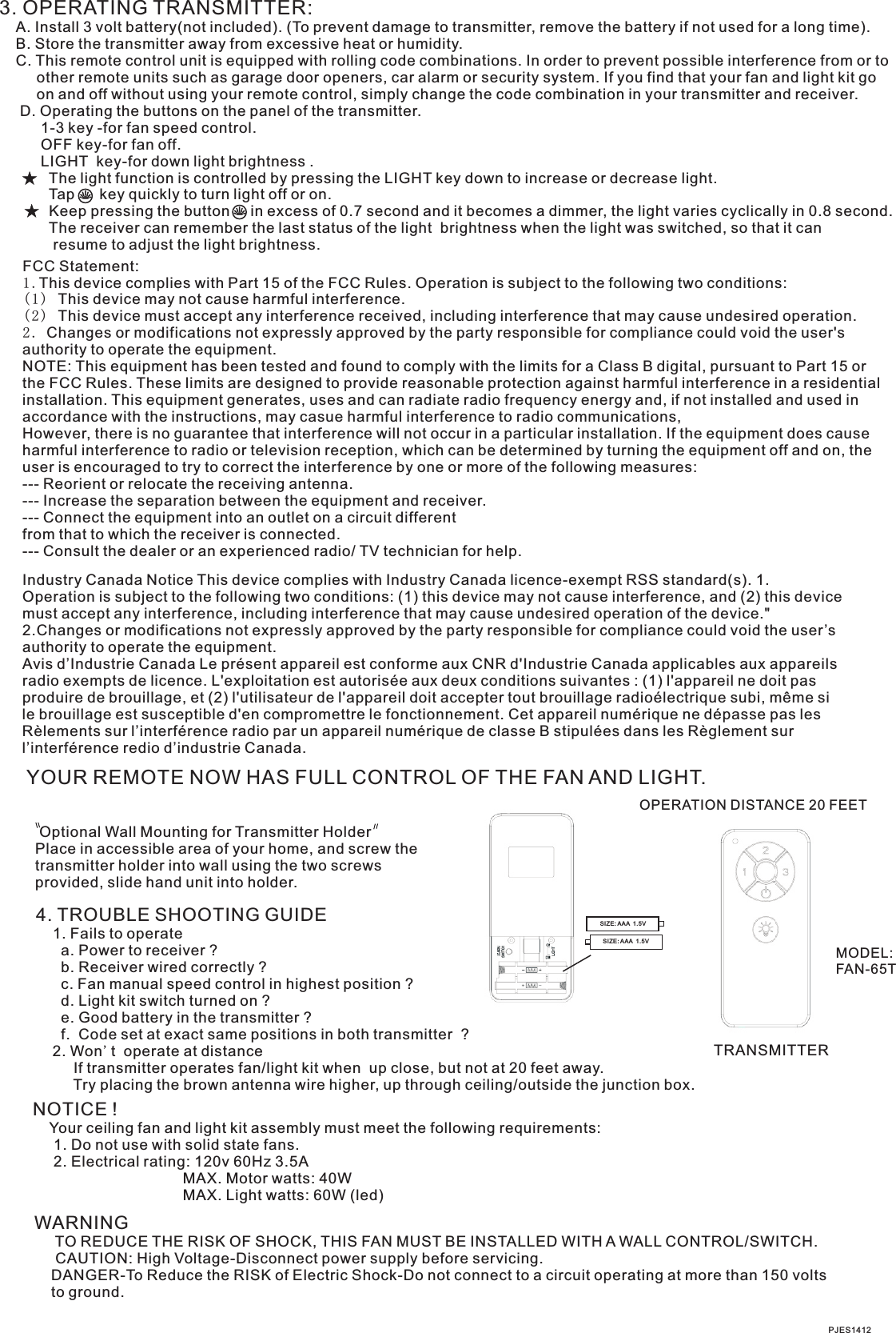 3. OPERATING TRANSMITTER:   A. Install 3 volt battery(not included). (To prevent damage to transmitter, remove the battery if not used for a long time).    B. Store the transmitter away from excessive heat or humidity.    C. This remote control unit is equipped with rolling code combinations. In order to prevent possible interference from or to          other remote units such as garage door openers, car alarm or security system. If you find that your fan and light kit go          on and off without using your remote control, simply change the code combination in your transmitter and receiver.      D. Operating the buttons on the panel of the transmitter.          1-3 key -for fan speed control.                OFF key-for fan off.          LIGHT  key-for down light brightness .            The light function is controlled by pressing the LIGHT key down to increase or decrease light.            Tap      key quickly to turn light off or on.              Keep pressing the button     in excess of 0.7 second and it becomes a dimmer, the light varies cyclically in 0.8 second.            The receiver can remember the last status of the light  brightness when the light was switched, so that it can              resume to adjust the light brightness.YOUR REMOTE NOW HAS FULL CONTROL OF THE FAN AND LIGHT.TRANSMITTER Optional Wall Mounting for Transmitter HolderPlace in accessible area of your home, and screw the transmitter holder into wall using the two screws provided, slide hand unit into holder.4. TROUBLE SHOOTING GUIDE    1. Fails to operate      a. Power to receiver ?      b. Receiver wired correctly ?      c. Fan manual speed control in highest position ?      d. Light kit switch turned on ?      e. Good battery in the transmitter ?      f.  Code set at exact same positions in both transmitter  ?    2. Won&apos;t  operate at distance         If transmitter operates fan/light kit when  up close, but not at 20 feet away.         Try placing the brown antenna wire higher, up through ceiling/outside the junction box.NOTICE !    Your ceiling fan and light kit assembly must meet the following requirements:     1. Do not use with solid state fans.     2. Electrical rating: 120v 60Hz 3.5A                                    MAX. Motor watts: 40W                                    MAX. Light watts: 60W (led)PJES1412WARNING     TO REDUCE THE RISK OF SHOCK, THIS FAN MUST BE INSTALLED WITH A WALL CONTROL/SWITCH.     CAUTION: High Voltage-Disconnect power supply before servicing.    DANGER-To Reduce the RISK of Electric Shock-Do not connect to a circuit operating at more than 150 volts    to ground.OPERATION DISTANCE 20 FEETMODEL:FAN-65TSIZE: AAA  1.5VSIZE: AAA  1.5VFCC Statement: 1.This device complies with Part 15 of the FCC Rules. Operation is subject to the following two conditions:(1) This device may not cause harmful interference.(2) This device must accept any interference received, including interference that may cause undesired operation.2. Changes or modifications not expressly approved by the party responsible for compliance could void the user&apos;s authority to operate the equipment.NOTE: This equipment has been tested and found to comply with the limits for a Class B digital, pursuant to Part 15 or the FCC Rules. These limits are designed to provide reasonable protection against harmful interference in a residential installation. This equipment generates, uses and can radiate radio frequency energy and, if not installed and used in accordance with the instructions, may casue harmful interference to radio communications,However, there is no guarantee that interference will not occur in a particular installation. If the equipment does cause harmful interference to radio or television reception, which can be determined by turning the equipment off and on, the user is encouraged to try to correct the interference by one or more of the following measures:--- Reorient or relocate the receiving antenna.--- Increase the separation between the equipment and receiver.--- Connect the equipment into an outlet on a circuit differentfrom that to which the receiver is connected.--- Consult the dealer or an experienced radio/ TV technician for help.Industry Canada Notice This device complies with Industry Canada licence-exempt RSS standard(s). 1. Operation is subject to the following two conditions: (1) this device may not cause interference, and (2) this device must accept any interference, including interference that may cause undesired operation of the device.&quot; 2.Changes or modifications not expressly approved by the party responsible for compliance could void the user’s authority to operate the equipment. Avis d’Industrie Canada Le présent appareil est conforme aux CNR d&apos;Industrie Canada applicables aux appareils radio exempts de licence. L&apos;exploitation est autorisée aux deux conditions suivantes : (1) l&apos;appareil ne doit pas produire de brouillage, et (2) l&apos;utilisateur de l&apos;appareil doit accepter tout brouillage radioélectrique subi, même si le brouillage est susceptible d&apos;en compromettre le fonctionnement. Cet appareil numérique ne dépasse pas les Rèlements sur l’interférence radio par un appareil numérique de classe B stipulées dans les Règlement sur l’interférence redio d’industrie Canada.