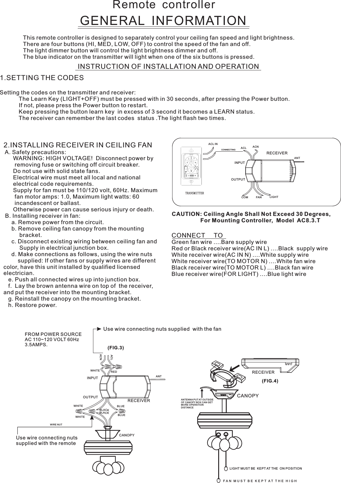 Remote  controllerGENERAL  INFORMATIONThis remote controller is designed to separately control your ceiling fan speed and light brightness.There are four buttons (HI, MED, LOW, OFF) to control the speed of the fan and off.The light dimmer button will control the light brightness dimmer and off.The blue indicator on the transmitter will light when one of the six buttons is pressed.INSTRUCTION OF INSTALLATION AND OPERATION2.INSTALLING RECEIVER IN CEILING FAN A. Safety precautions:      WARNING: HIGH VOLTAGE!  Disconnect power by       removing fuse or switching off circuit breaker.      Do not use with solid state fans.      Electrical wire must meet all local and national      electrical code requirements.      Supply for fan must be 110/120 volt, 60Hz. Maximum       fan motor amps: 1.0, Maximum light watts: 60       incandescent or ballast.      Otherwise power can cause serious injury or death. B. Installing receiver in fan:     a. Remove power from the circuit.     b. Remove ceiling fan canopy from the mounting          bracket.     c. Disconnect existing wiring between ceiling fan and          Supply in electrical junction box.     d. Make connections as follows, using the wire nuts         supplied: If other fans or supply wires are different color, have this unit installed by qualified licensed electrician.   e. Push all connected wires up into junction box.   f.  Lay the brown antenna wire on top of  the receiver, and put the receiver into the mounting bracket.   g. Reinstall the canopy on the mounting bracket.   h. Restore power.CONNECT     TOGreen fan wire ....Bare supply wireRed or Black receiver wire(AC IN L) ....Black  supply wireWhite receiver wire(AC IN N) ....White supply wireWhite receiver wire(TO MOTOR N) ....White fan wireBlack receiver wire(TO MOTOR L) ....Black fan wireBlue receiver wire(FOR LIGHT) ....Blue light wireCAUTION: Ceiling Angle Shall Not Exceed 30 Degrees,                  For Mounting Controller,  Model  AC8.3.TUse wire connecting nuts supplied  with the fan(FIG.3)FROM POWER SOURCE AC 110~120 VOLT 60Hz 3.5AMPS.WHITEACLACNINPUTOUTPUTREDBLUEANTCANOPYBLUEBLACKWHITEWHITEBLACKUse wire connecting nuts supplied with the remote WIRE NUTRECEIVERRECEIVERCANOPY(FIG.4)ANTENNA PU T AT OUTSI DE OF CANOPY BOX CAN GET MORE OPERATION DISTAN CELIGHT MUST BE  KEPT AT THE  ON POSITIONF A N   M U S T   B E   K E P T  A T   T H E   H I G H  ACNACLANTCOM FAN LIGHTTRANSMITTERINPUTOUTPUTRECEIVER1.SETTING THE CODES   Setting the codes on the transmitter and receiver:                        The Learn Key (LIGHT+OFF) must be pressed with in 30 seconds, after pressing the Power button.                If not, please press the Power button to restart.Keep pressing the button learn key  in excess of 3 second it becomes a LEARN status.            The receiver can remember the last codes  status .The light flash two times.ACL INCONNECTI NG