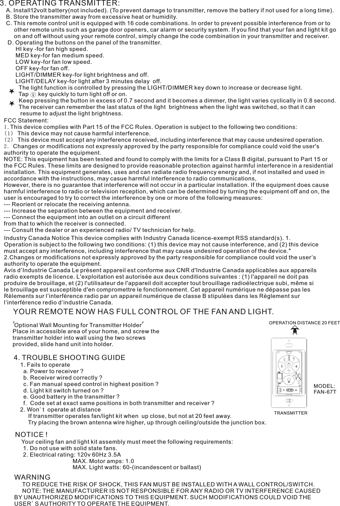 3. OPERATING TRANSMITTER:   A. Install12volt battery(not included). (To prevent damage to transmitter, remove the battery if not used for a long time).    B. Store the transmitter away from excessive heat or humidity.    C. This remote control unit is equipped with 16 code combinations. In order to prevent possible interference from or to          other remote units such as garage door openers, car alarm or security system. If you find that your fan and light kit go          on and off without using your remote control, simply change the code combination in your transmitter and receiver.      D. Operating the buttons on the panel of the transmitter.          HI key -for fan high speed.          MED key-for fan medium speed.          LOW key-for fan low speed.          OFF key-for fan off.          LIGHT/DIMMER key-for light brightness and off.          LIGHT/DELAY key-for light after 3 minutes delay  off.            The light function is controlled by pressing the LIGHT/DIMMER key down to increase or decrease light.            Tap      key quickly to turn light off or on.              Keep pressing the button in excess of 0.7 second and it becomes a dimmer, the light varies cyclically in 0.8 second.            The receiver can remember the last status of the light  brightness when the light was switched, so that it can              resume to adjust the light brightness.YOUR REMOTE NOW HAS FULL CONTROL OF THE FAN AND LIGHT. Optional Wall Mounting for Transmitter HolderPlace in accessible area of your home, and screw the transmitter holder into wall using the two screws provided, slide hand unit into holder.4. TROUBLE SHOOTING GUIDE    1. Fails to operate      a. Power to receiver ?      b. Receiver wired correctly ?      c. Fan manual speed control in highest position ?      d. Light kit switch turned on ?      e. Good battery in the transmitter ?      f.  Code set at exact same positions in both transmitter and receiver ?    2. Won&apos;t  operate at distance         If transmitter operates fan/light kit when  up close, but not at 20 feet away.         Try placing the brown antenna wire higher, up through ceiling/outside the junction box.NOTICE !    Your ceiling fan and light kit assembly must meet the following requirements:     1. Do not use with solid state fans.     2. Electrical rating: 120v 60Hz 3.5A                                    MAX. Motor amps: 1.0                                    MAX. Light watts: 60-(incandescent or ballast)WARNING     TO REDUCE THE RISK OF SHOCK, THIS FAN MUST BE INSTALLED WITH A WALL CONTROL/SWITCH.     NOTE: THE MANUFACTURER IS NOT RESPONSIBLE FOR ANY RADIO OR TV INTERFERENCE CAUSED BY UNAUTHORIZED MODIFICATIONS TO THIS EQUIPMENT. SUCH MODIFICATIONS COULD VOID THE USER&apos;S AUTHORITY TO OPERATE THE EQUIPMENT.OPERATION DISTANCE 20 FEETTRANSMITTERIndustry Canada Notice This device complies with Industry Canada licence-exempt RSS standard(s). 1. Operation is subject to the following two conditions: (1) this device may not cause interference, and (2) this device must accept any interference, including interference that may cause undesired operation of the device.&quot; 2.Changes or modifications not expressly approved by the party responsible for compliance could void the user’s authority to operate the equipment.Avis d’Industrie Canada Le présent appareil est conforme aux CNR d&apos;Industrie Canada applicables aux appareils radio exempts de licence. L&apos;exploitation est autorisée aux deux conditions suivantes : (1) l&apos;appareil ne doit pas produire de brouillage, et (2) l&apos;utilisateur de l&apos;appareil doit accepter tout brouillage radioélectrique subi, même si le brouillage est susceptible d&apos;en compromettre le fonctionnement. Cet appareil numérique ne dépasse pas les Rèlements sur l’interférence radio par un appareil numérique de classe B stipulées dans les Règlement sur l’interférence redio d’industrie Canada.FCC Statement: 1.This device complies with Part 15 of the FCC Rules. Operation is subject to the following two conditions:(1) This device may not cause harmful interference.(2) This device must accept any interference received, including interference that may cause undesired operation.2. Changes or modifications not expressly approved by the party responsible for compliance could void the user&apos;s authority to operate the equipment.NOTE: This equipment has been tested and found to comply with the limits for a Class B digital, pursuant to Part 15 or the FCC Rules. These limits are designed to provide reasonable protection against harmful interference in a residential installation. This equipment generates, uses and can radiate radio frequency energy and, if not installed and used in accordance with the instructions, may casue harmful interference to radio communications,However, there is no guarantee that interference will not occur in a particular installation. If the equipment does cause harmful interference to radio or television reception, which can be determined by turning the equipment off and on, the user is encouraged to try to correct the interference by one or more of the following measures:--- Reorient or relocate the receiving antenna.--- Increase the separation between the equipment and receiver.--- Connect the equipment into an outlet on a circuit differentfrom that to which the receiver is connected.--- Consult the dealer or an experienced radio/ TV technician for help.MODEL:FAN-67T