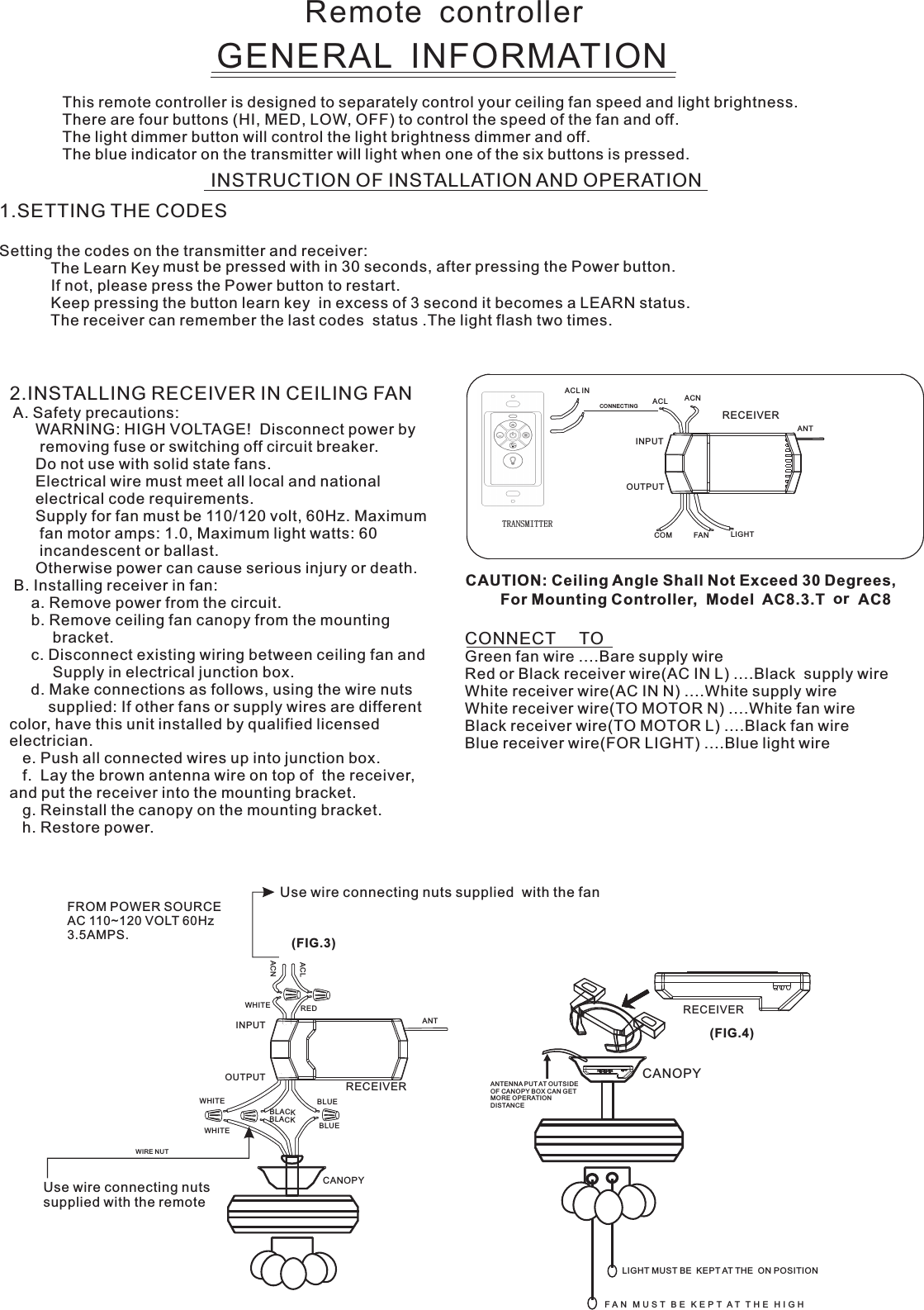 Remote  controllerGENERAL  INFORMATIONThis remote controller is designed to separately control your ceiling fan speed and light brightness.There are four buttons (HI, MED, LOW, OFF) to control the speed of the fan and off.The light dimmer button will control the light brightness dimmer and off.The blue indicator on the transmitter will light when one of the six buttons is pressed.INSTRUCTION OF INSTALLATION AND OPERATION2.INSTALLING RECEIVER IN CEILING FAN A. Safety precautions:      WARNING: HIGH VOLTAGE!  Disconnect power by       removing fuse or switching off circuit breaker.      Do not use with solid state fans.      Electrical wire must meet all local and national      electrical code requirements.      Supply for fan must be 110/120 volt, 60Hz. Maximum       fan motor amps: 1.0, Maximum light watts: 60       incandescent or ballast.      Otherwise power can cause serious injury or death. B. Installing receiver in fan:     a. Remove power from the circuit.     b. Remove ceiling fan canopy from the mounting          bracket.     c. Disconnect existing wiring between ceiling fan and          Supply in electrical junction box.     d. Make connections as follows, using the wire nuts         supplied: If other fans or supply wires are different color, have this unit installed by qualified licensed electrician.   e. Push all connected wires up into junction box.   f.  Lay the brown antenna wire on top of  the receiver, and put the receiver into the mounting bracket.   g. Reinstall the canopy on the mounting bracket.   h. Restore power.CONNECT     TOGreen fan wire ....Bare supply wireRed or Black receiver wire(AC IN L) ....Black  supply wireWhite receiver wire(AC IN N) ....White supply wireWhite receiver wire(TO MOTOR N) ....White fan wireBlack receiver wire(TO MOTOR L) ....Black fan wireBlue receiver wire(FOR LIGHT) ....Blue light wireCAUTION: Ceiling Angle Shall Not Exceed 30 Degrees,                  For Mounting Controller,  Model  AC8.3.TUse wire connecting nuts supplied  with the fan(FIG.3)FROM POWER SOURCE AC 110~120 VOLT 60Hz 3.5AMPS.WHITEACLACNINPUTOUTPUTREDBLUEANTCANOPYBLUEBLACKWHITEWHITEBLACKUse wire connecting nuts supplied with the remote WIRE NUTRECEIVERRECEIVERCANOPY(FIG.4)ANTENNA PU T AT OUTSI DE OF CANOPY BOX CAN GET MORE OPERATION DISTAN CELIGHT MUST BE  KEPT AT THE  ON POSITIONF A N   M U S T   B E   K E P T  A T   T H E   H I G H  ACNACLANTCOM FAN LIGHTTRANSMITTERINPUTOUTPUTRECEIVER1.SETTING THE CODES   Setting the codes on the transmitter and receiver:                        The Learn Key must be pressed with in 30 seconds, after pressing the Power button.                If not, please press the Power button to restart.Keep pressing the button learn key  in excess of 3 second it becomes a LEARN status.            The receiver can remember the last codes  status .The light flash two times.ACL INCONNECTI NGorAC8