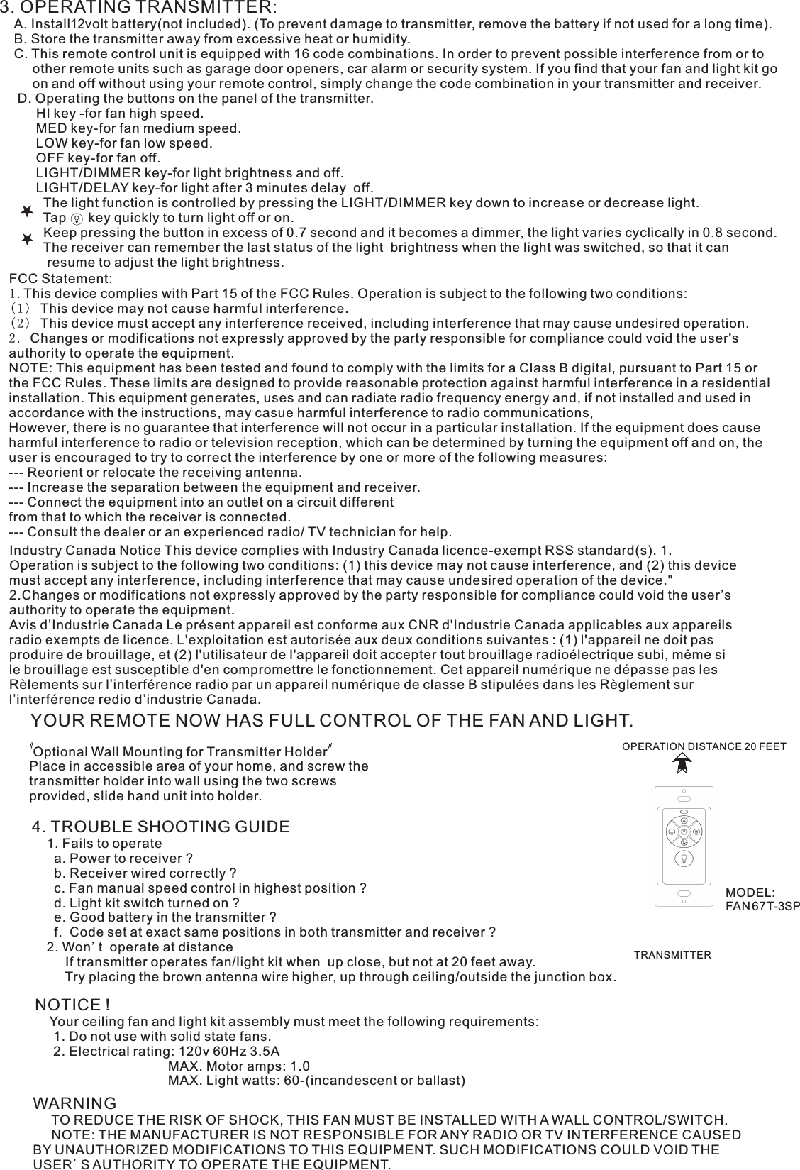 3. OPERATING TRANSMITTER:   A. Install12volt battery(not included). (To prevent damage to transmitter, remove the battery if not used for a long time).    B. Store the transmitter away from excessive heat or humidity.    C. This remote control unit is equipped with 16 code combinations. In order to prevent possible interference from or to          other remote units such as garage door openers, car alarm or security system. If you find that your fan and light kit go          on and off without using your remote control, simply change the code combination in your transmitter and receiver.      D. Operating the buttons on the panel of the transmitter.          HI key -for fan high speed.          MED key-for fan medium speed.          LOW key-for fan low speed.          OFF key-for fan off.          LIGHT/DIMMER key-for light brightness and off.          LIGHT/DELAY key-for light after 3 minutes delay  off.            The light function is controlled by pressing the LIGHT/DIMMER key down to increase or decrease light.            Tap      key quickly to turn light off or on.              Keep pressing the button in excess of 0.7 second and it becomes a dimmer, the light varies cyclically in 0.8 second.            The receiver can remember the last status of the light  brightness when the light was switched, so that it can              resume to adjust the light brightness.YOUR REMOTE NOW HAS FULL CONTROL OF THE FAN AND LIGHT. Optional Wall Mounting for Transmitter HolderPlace in accessible area of your home, and screw the transmitter holder into wall using the two screws provided, slide hand unit into holder.4. TROUBLE SHOOTING GUIDE    1. Fails to operate      a. Power to receiver ?      b. Receiver wired correctly ?      c. Fan manual speed control in highest position ?      d. Light kit switch turned on ?      e. Good battery in the transmitter ?      f.  Code set at exact same positions in both transmitter and receiver ?    2. Won&apos;t  operate at distance         If transmitter operates fan/light kit when  up close, but not at 20 feet away.         Try placing the brown antenna wire higher, up through ceiling/outside the junction box.NOTICE !    Your ceiling fan and light kit assembly must meet the following requirements:     1. Do not use with solid state fans.     2. Electrical rating: 120v 60Hz 3.5A                                    MAX. Motor amps: 1.0                                    MAX. Light watts: 60-(incandescent or ballast)WARNING     TO REDUCE THE RISK OF SHOCK, THIS FAN MUST BE INSTALLED WITH A WALL CONTROL/SWITCH.     NOTE: THE MANUFACTURER IS NOT RESPONSIBLE FOR ANY RADIO OR TV INTERFERENCE CAUSED BY UNAUTHORIZED MODIFICATIONS TO THIS EQUIPMENT. SUCH MODIFICATIONS COULD VOID THE USER&apos;S AUTHORITY TO OPERATE THE EQUIPMENT.OPERATION DISTANCE 20 FEETTRANSMITTERIndustry Canada Notice This device complies with Industry Canada licence-exempt RSS standard(s). 1. Operation is subject to the following two conditions: (1) this device may not cause interference, and (2) this device must accept any interference, including interference that may cause undesired operation of the device.&quot; 2.Changes or modifications not expressly approved by the party responsible for compliance could void the user’s authority to operate the equipment.Avis d’Industrie Canada Le présent appareil est conforme aux CNR d&apos;Industrie Canada applicables aux appareils radio exempts de licence. L&apos;exploitation est autorisée aux deux conditions suivantes : (1) l&apos;appareil ne doit pas produire de brouillage, et (2) l&apos;utilisateur de l&apos;appareil doit accepter tout brouillage radioélectrique subi, même si le brouillage est susceptible d&apos;en compromettre le fonctionnement. Cet appareil numérique ne dépasse pas les Rèlements sur l’interférence radio par un appareil numérique de classe B stipulées dans les Règlement sur l’interférence redio d’industrie Canada.FCC Statement: 1.This device complies with Part 15 of the FCC Rules. Operation is subject to the following two conditions:(1) This device may not cause harmful interference.(2) This device must accept any interference received, including interference that may cause undesired operation.2. Changes or modifications not expressly approved by the party responsible for compliance could void the user&apos;s authority to operate the equipment.NOTE: This equipment has been tested and found to comply with the limits for a Class B digital, pursuant to Part 15 or the FCC Rules. These limits are designed to provide reasonable protection against harmful interference in a residential installation. This equipment generates, uses and can radiate radio frequency energy and, if not installed and used in accordance with the instructions, may casue harmful interference to radio communications,However, there is no guarantee that interference will not occur in a particular installation. If the equipment does cause harmful interference to radio or television reception, which can be determined by turning the equipment off and on, the user is encouraged to try to correct the interference by one or more of the following measures:--- Reorient or relocate the receiving antenna.--- Increase the separation between the equipment and receiver.--- Connect the equipment into an outlet on a circuit differentfrom that to which the receiver is connected.--- Consult the dealer or an experienced radio/ TV technician for help.MODEL:FAN 67T-3SP