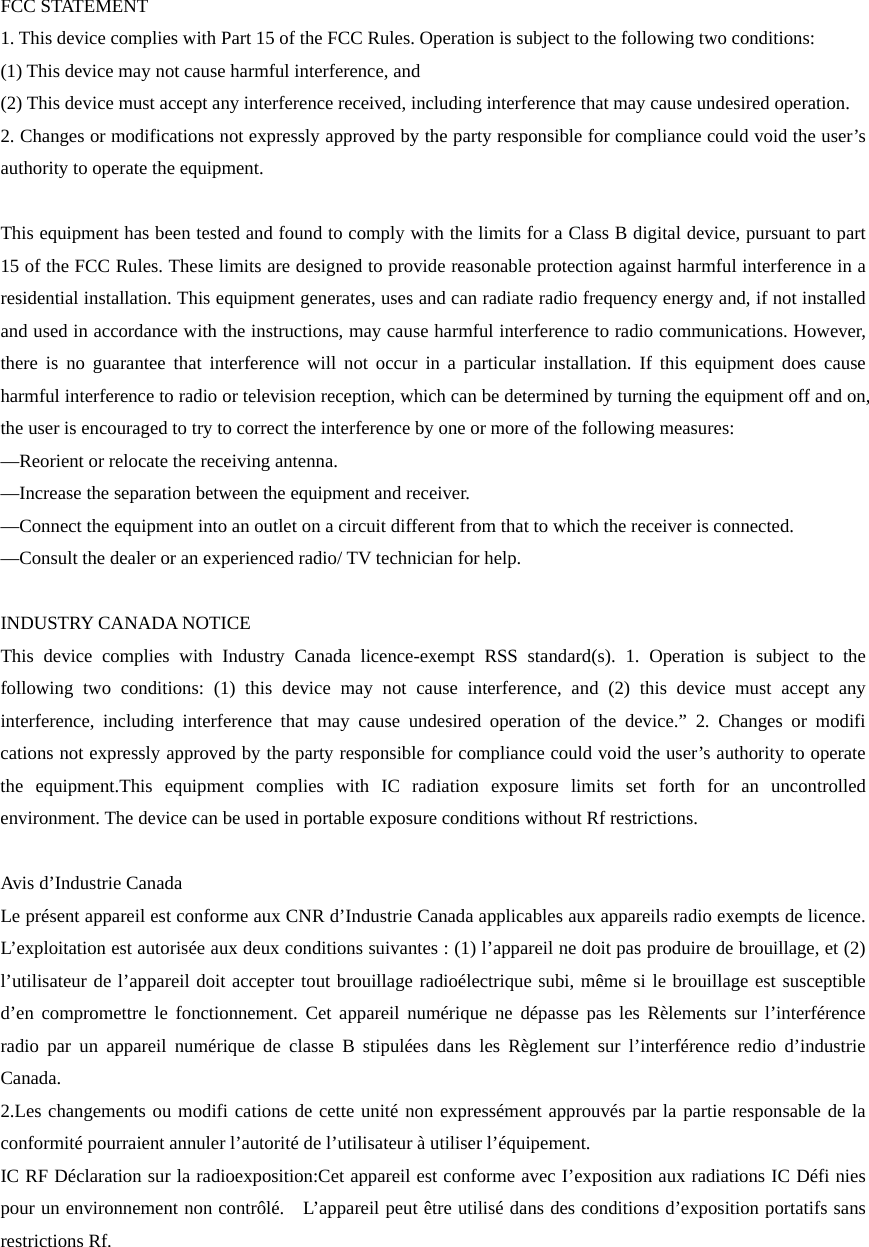  FCC STATEMENT    1. This device complies with Part 15 of the FCC Rules. Operation is subject to the following two conditions:       (1) This device may not cause harmful interference, and       (2) This device must accept any interference received, including interference that may cause undesired operation.       2. Changes or modifications not expressly approved by the party responsible for compliance could void the user’s authority to operate the equipment.        This equipment has been tested and found to comply with the limits for a Class B digital device, pursuant to part 15 of the FCC Rules. These limits are designed to provide reasonable protection against harmful interference in a residential installation. This equipment generates, uses and can radiate radio frequency energy and, if not installed and used in accordance with the instructions, may cause harmful interference to radio communications. However, there is no guarantee that interference will not occur in a particular installation. If this equipment does cause harmful interference to radio or television reception, which can be determined by turning the equipment off and on, the user is encouraged to try to correct the interference by one or more of the following measures:       —Reorient or relocate the receiving antenna.       —Increase the separation between the equipment and receiver.     —Connect the equipment into an outlet on a circuit different from that to which the receiver is connected.         —Consult the dealer or an experienced radio/ TV technician for help.      INDUSTRY CANADA NOTICE This device complies with Industry Canada licence-exempt RSS standard(s). 1. Operation is subject to the following two conditions: (1) this device may not cause interference, and (2) this device must accept any interference, including interference that may cause undesired operation of the device.” 2. Changes or modifi cations not expressly approved by the party responsible for compliance could void the user’s authority to operate the equipment.This equipment complies with IC radiation exposure limits set forth for an uncontrolled environment. The device can be used in portable exposure conditions without Rf restrictions.  Avis d’Industrie Canada Le présent appareil est conforme aux CNR d’Industrie Canada applicables aux appareils radio exempts de licence. L’exploitation est autorisée aux deux conditions suivantes : (1) l’appareil ne doit pas produire de brouillage, et (2) l’utilisateur de l’appareil doit accepter tout brouillage radioélectrique subi, même si le brouillage est susceptible d’en compromettre le fonctionnement. Cet appareil numérique ne dépasse pas les Rèlements sur l’interférence radio par un appareil numérique de classe B stipulées dans les Règlement sur l’interférence redio d’industrie Canada. 2.Les changements ou modifi cations de cette unité non expressément approuvés par la partie responsable de la conformité pourraient annuler l’autorité de l’utilisateur à utiliser l’équipement. IC RF Déclaration sur la radioexposition:Cet appareil est conforme avec I’exposition aux radiations IC Défi nies pour un environnement non contrôlé.    L’appareil peut être utilisé dans des conditions d’exposition portatifs sans restrictions Rf. 