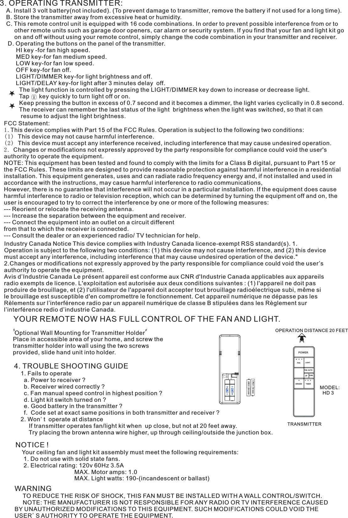 3. OPERATING TRANSMITTER:   A. Install 3 volt battery(not included). (To prevent damage to transmitter, remove the battery if not used for a long time).    B. Store the transmitter away from excessive heat or humidity.    C. This remote control unit is equipped with 16 code combinations. In order to prevent possible interference from or to          other remote units such as garage door openers, car alarm or security system. If you find that your fan and light kit go          on and off without using your remote control, simply change the code combination in your transmitter and receiver.      D. Operating the buttons on the panel of the transmitter.          HI key -for fan high speed.          MED key-for fan medium speed.          LOW key-for fan low speed.          OFF key-for fan off.          LIGHT/DIMMER key-for light brightness and off.          LIGHT/DELAY key-for light after 3 minutes delay  off.            The light function is controlled by pressing the LIGHT/DIMMER key down to increase or decrease light.            Tap      key quickly to turn light off or on.              Keep pressing the button in excess of 0.7 second and it becomes a dimmer, the light varies cyclically in 0.8 second.            The receiver can remember the last status of the light  brightness when the light was switched, so that it can              resume to adjust the light brightness.YOUR REMOTE NOW HAS FULL CONTROL OF THE FAN AND LIGHT. Optional Wall Mounting for Transmitter HolderPlace in accessible area of your home, and screw the transmitter holder into wall using the two screws provided, slide hand unit into holder.4. TROUBLE SHOOTING GUIDE    1. Fails to operate      a. Power to receiver ?      b. Receiver wired correctly ?      c. Fan manual speed control in highest position ?      d. Light kit switch turned on ?      e. Good battery in the transmitter ?      f.  Code set at exact same positions in both transmitter and receiver ?    2. Won&apos;t  operate at distance         If transmitter operates fan/light kit when  up close, but not at 20 feet away.         Try placing the brown antenna wire higher, up through ceiling/outside the junction box.NOTICE !    Your ceiling fan and light kit assembly must meet the following requirements:     1. Do not use with solid state fans.     2. Electrical rating: 120v 60Hz 3.5A                                    MAX. Motor amps: 1.0                                    MAX. Light watts: 190-(incandescent or ballast)WARNING     TO REDUCE THE RISK OF SHOCK, THIS FAN MUST BE INSTALLED WITH A WALL CONTROL/SWITCH.     NOTE: THE MANUFACTURER IS NOT RESPONSIBLE FOR ANY RADIO OR TV INTERFERENCE CAUSED BY UNAUTHORIZED MODIFICATIONS TO THIS EQUIPMENT. SUCH MODIFICATIONS COULD VOID THE USER&apos;S AUTHORITY TO OPERATE THE EQUIPMENT.OPERATION DISTANCE 20 FEETTRANSMITTERMODEL:   HD 3LR03 1.5V AAALR03 1.5V AAAIndustry Canada Notice This device complies with Industry Canada licence-exempt RSS standard(s). 1. Operation is subject to the following two conditions: (1) this device may not cause interference, and (2) this device must accept any interference, including interference that may cause undesired operation of the device.&quot; 2.Changes or modifications not expressly approved by the party responsible for compliance could void the user’s authority to operate the equipment.Avis d’Industrie Canada Le présent appareil est conforme aux CNR d&apos;Industrie Canada applicables aux appareils radio exempts de licence. L&apos;exploitation est autorisée aux deux conditions suivantes : (1) l&apos;appareil ne doit pas produire de brouillage, et (2) l&apos;utilisateur de l&apos;appareil doit accepter tout brouillage radioélectrique subi, même si le brouillage est susceptible d&apos;en compromettre le fonctionnement. Cet appareil numérique ne dépasse pas les Rèlements sur l’interférence radio par un appareil numérique de classe B stipulées dans les Règlement sur l’interférence redio d’industrie Canada.ON1  2  3  4POWERLIGHTFANFAN AUTOBREEZE TIMERUPDOWNFCC Statement: 1.This device complies with Part 15 of the FCC Rules. Operation is subject to the following two conditions:(1) This device may not cause harmful interference.(2) This device must accept any interference received, including interference that may cause undesired operation.2. Changes or modifications not expressly approved by the party responsible for compliance could void the user&apos;s authority to operate the equipment.NOTE: This equipment has been tested and found to comply with the limits for a Class B digital, pursuant to Part 15 or the FCC Rules. These limits are designed to provide reasonable protection against harmful interference in a residential installation. This equipment generates, uses and can radiate radio frequency energy and, if not installed and used in accordance with the instructions, may casue harmful interference to radio communications,However, there is no guarantee that interference will not occur in a particular installation. If the equipment does cause harmful interference to radio or television reception, which can be determined by turning the equipment off and on, the user is encouraged to try to correct the interference by one or more of the following measures:--- Reorient or relocate the receiving antenna.--- Increase the separation between the equipment and receiver.--- Connect the equipment into an outlet on a circuit differentfrom that to which the receiver is connected.--- Consult the dealer or an experienced radio/ TV technician for help.