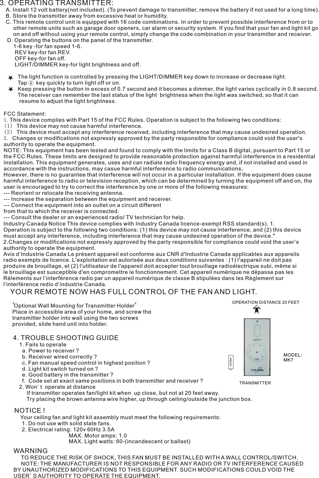 3. OPERATING TRANSMITTER:   A. Install 12 volt battery(not included). (To prevent damage to transmitter, remove the battery if not used for a long time).    B. Store the transmitter away from excessive heat or humidity.    C. This remote control unit is equipped with 16 code combinations. In order to prevent possible interference from or to          other remote units such as garage door openers, car alarm or security system. If you find that your fan and light kit go          on and off without using your remote control, simply change the code combination in your transmitter and receiver.      D. Operating the buttons on the panel of the transmitter.         1-6 key -for fan speed 1-6.            REV key-for fan REV.          OFF key-for fan off.          LIGHT/DIMMER key-for light brightness and off.                     The light function is controlled by pressing the LIGHT/DIMMER key down to increase or decrease light.            Tap      key quickly to turn light off or on.              Keep pressing the button in excess of 0.7 second and it becomes a dimmer, the light varies cyclically in 0.8 second.            The receiver can remember the last status of the light  brightness when the light was switched, so that it can              resume to adjust the light brightness.YOUR REMOTE NOW HAS FULL CONTROL OF THE FAN AND LIGHT. Optional Wall Mounting for Transmitter HolderPlace in accessible area of your home, and screw the transmitter holder into wall using the two screws provided, slide hand unit into holder.4. TROUBLE SHOOTING GUIDE    1. Fails to operate      a. Power to receiver ?      b. Receiver wired correctly ?      c. Fan manual speed control in highest position ?      d. Light kit switch turned on ?      e. Good battery in the transmitter ?      f.  Code set at exact same positions in both transmitter and receiver ?    2. Won&apos;t  operate at distance         If transmitter operates fan/light kit when  up close, but not at 20 feet away.         Try placing the brown antenna wire higher, up through ceiling/outside the junction box.NOTICE !    Your ceiling fan and light kit assembly must meet the following requirements:     1. Do not use with solid state fans.     2. Electrical rating: 120v 60Hz 3.5A                                    MAX. Motor amps: 1.0                                    MAX. Light watts: 60-(incandescent or ballast)WARNING     TO REDUCE THE RISK OF SHOCK, THIS FAN MUST BE INSTALLED WITH A WALL CONTROL/SWITCH.     NOTE: THE MANUFACTURER IS NOT RESPONSIBLE FOR ANY RADIO OR TV INTERFERENCE CAUSED BY UNAUTHORIZED MODIFICATIONS TO THIS EQUIPMENT. SUCH MODIFICATIONS COULD VOID THE USER&apos;S AUTHORITY TO OPERATE THE EQUIPMENT.OPERATION DISTANCE 20 FEETTRANSMITTERMODEL:MK712V23AFCC Statement: 1.This device complies with Part 15 of the FCC Rules. Operation is subject to the following two conditions:(1) This device may not cause harmful interference.(2) This device must accept any interference received, including interference that may cause undesired operation.2. Changes or modifications not expressly approved by the party responsible for compliance could void the user&apos;s authority to operate the equipment.NOTE: This equipment has been tested and found to comply with the limits for a Class B digital, pursuant to Part 15 or the FCC Rules. These limits are designed to provide reasonable protection against harmful interference in a residential installation. This equipment generates, uses and can radiate radio frequency energy and, if not installed and used in accordance with the instructions, may casue harmful interference to radio communications,However, there is no guarantee that interference will not occur in a particular installation. If the equipment does cause harmful interference to radio or television reception, which can be determined by turning the equipment off and on, the user is encouraged to try to correct the interference by one or more of the following measures:--- Reorient or relocate the receiving antenna.--- Increase the separation between the equipment and receiver.--- Connect the equipment into an outlet on a circuit differentfrom that to which the receiver is connected.--- Consult the dealer or an experienced radio/ TV technician for help.Industry Canada Notice This device complies with Industry Canada licence-exempt RSS standard(s). 1. Operation is subject to the following two conditions: (1) this device may not cause interference, and (2) this device must accept any interference, including interference that may cause undesired operation of the device.&quot; 2.Changes or modifications not expressly approved by the party responsible for compliance could void the user’s authority to operate the equipment.Avis d’Industrie Canada Le présent appareil est conforme aux CNR d&apos;Industrie Canada applicables aux appareils radio exempts de licence. L&apos;exploitation est autorisée aux deux conditions suivantes : (1) l&apos;appareil ne doit pas produire de brouillage, et (2) l&apos;utilisateur de l&apos;appareil doit accepter tout brouillage radioélectrique subi, même si le brouillage est susceptible d&apos;en compromettre le fonctionnement. Cet appareil numérique ne dépasse pas les Rèlements sur l’interférence radio par un appareil numérique de classe B stipulées dans les Règlement sur l’interférence redio d’industrie Canada.