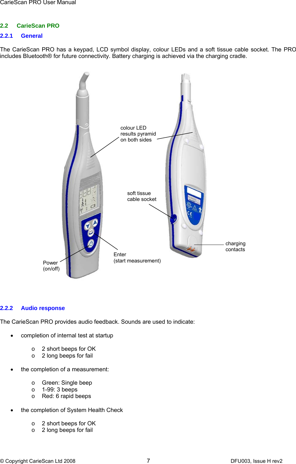 CarieScan PRO User Manual  © Copyright CarieScan Ltd 2008        7               DFU003, Issue H rev2  2.2 CarieScan PRO 2.2.1 General  The CarieScan PRO has a keypad, LCD symbol display, colour LEDs and a soft tissue cable socket. The PRO includes Bluetooth® for future connectivity. Battery charging is achieved via the charging cradle.      2.2.2 Audio response  The CarieScan PRO provides audio feedback. Sounds are used to indicate:  •  completion of internal test at startup  o  2 short beeps for OK o  2 long beeps for fail  •  the completion of a measurement:  o  Green: Single beep o  1-99: 3 beeps o  Red: 6 rapid beeps  •  the completion of System Health Check  o  2 short beeps for OK o  2 long beeps for fail Power (on/off) colour LED results pyramid on both sides (b) charging contacts soft tissue cable socket Enter  (start measurement)  