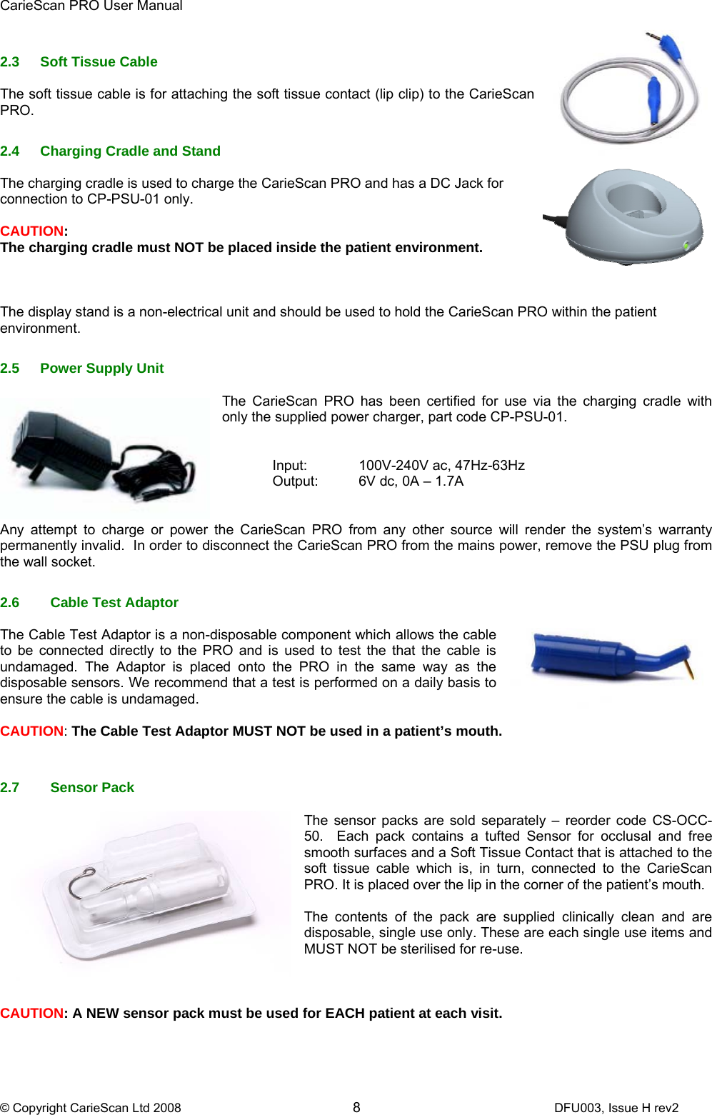 CarieScan PRO User Manual  © Copyright CarieScan Ltd 2008        8               DFU003, Issue H rev2  2.3 Soft Tissue Cable  The soft tissue cable is for attaching the soft tissue contact (lip clip) to the CarieScan PRO.  2.4  Charging Cradle and Stand  The charging cradle is used to charge the CarieScan PRO and has a DC Jack for connection to CP-PSU-01 only.   CAUTION:  The charging cradle must NOT be placed inside the patient environment.    The display stand is a non-electrical unit and should be used to hold the CarieScan PRO within the patient environment.  2.5  Power Supply Unit  The CarieScan PRO has been certified for use via the charging cradle with only the supplied power charger, part code CP-PSU-01.       Input:  100V-240V ac, 47Hz-63Hz Output:  6V dc, 0A – 1.7A   Any attempt to charge or power the CarieScan PRO from any other source will render the system’s warranty permanently invalid.  In order to disconnect the CarieScan PRO from the mains power, remove the PSU plug from the wall socket.    2.6  Cable Test Adaptor  The Cable Test Adaptor is a non-disposable component which allows the cable to be connected directly to the PRO and is used to test the that the cable is undamaged. The Adaptor is placed onto the PRO in the same way as the disposable sensors. We recommend that a test is performed on a daily basis to ensure the cable is undamaged.  CAUTION: The Cable Test Adaptor MUST NOT be used in a patient’s mouth.   2.7 Sensor Pack   The sensor packs are sold separately – reorder code CS-OCC-50.  Each pack contains a tufted Sensor for occlusal and free smooth surfaces and a Soft Tissue Contact that is attached to the soft tissue cable which is, in turn, connected to the CarieScan PRO. It is placed over the lip in the corner of the patient’s mouth.    The contents of the pack are supplied clinically clean and are disposable, single use only. These are each single use items and MUST NOT be sterilised for re-use.     CAUTION: A NEW sensor pack must be used for EACH patient at each visit. 