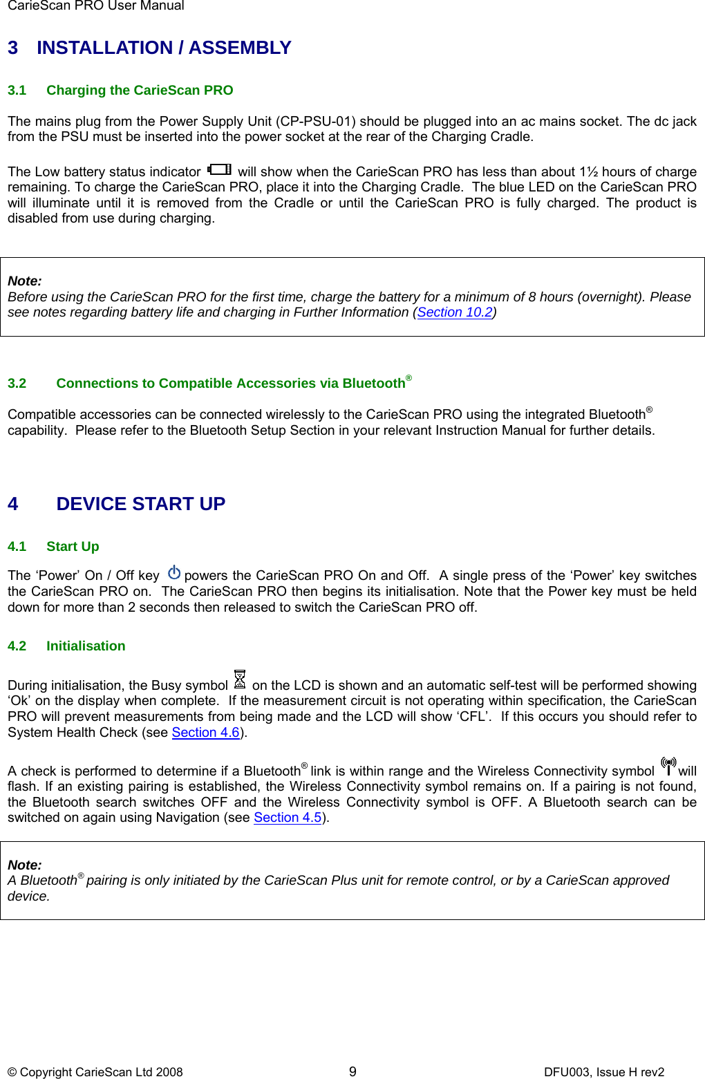 CarieScan PRO User Manual  © Copyright CarieScan Ltd 2008        9               DFU003, Issue H rev2 3 INSTALLATION / ASSEMBLY  3.1  Charging the CarieScan PRO  The mains plug from the Power Supply Unit (CP-PSU-01) should be plugged into an ac mains socket. The dc jack from the PSU must be inserted into the power socket at the rear of the Charging Cradle.  The Low battery status indicator   will show when the CarieScan PRO has less than about 1½ hours of charge remaining. To charge the CarieScan PRO, place it into the Charging Cradle.  The blue LED on the CarieScan PRO will illuminate until it is removed from the Cradle or until the CarieScan PRO is fully charged. The product is disabled from use during charging.    Note: Before using the CarieScan PRO for the first time, charge the battery for a minimum of 8 hours (overnight). Please see notes regarding battery life and charging in Further Information (Section 10.2)     3.2  Connections to Compatible Accessories via Bluetooth®  Compatible accessories can be connected wirelessly to the CarieScan PRO using the integrated Bluetooth® capability.  Please refer to the Bluetooth Setup Section in your relevant Instruction Manual for further details.    4 DEVICE START UP  4.1 Start Up The ‘Power’ On / Off key  powers the CarieScan PRO On and Off.  A single press of the ‘Power’ key switches the CarieScan PRO on.  The CarieScan PRO then begins its initialisation. Note that the Power key must be held down for more than 2 seconds then released to switch the CarieScan PRO off.  4.2 Initialisation During initialisation, the Busy symbol   on the LCD is shown and an automatic self-test will be performed showing ‘Ok’ on the display when complete.  If the measurement circuit is not operating within specification, the CarieScan PRO will prevent measurements from being made and the LCD will show ‘CFL’.  If this occurs you should refer to System Health Check (see Section 4.6).   A check is performed to determine if a Bluetooth® link is within range and the Wireless Connectivity symbol  will flash. If an existing pairing is established, the Wireless Connectivity symbol remains on. If a pairing is not found, the Bluetooth search switches OFF and the Wireless Connectivity symbol is OFF. A Bluetooth search can be switched on again using Navigation (see Section 4.5).   Note:  A Bluetooth® pairing is only initiated by the CarieScan Plus unit for remote control, or by a CarieScan approved device.   