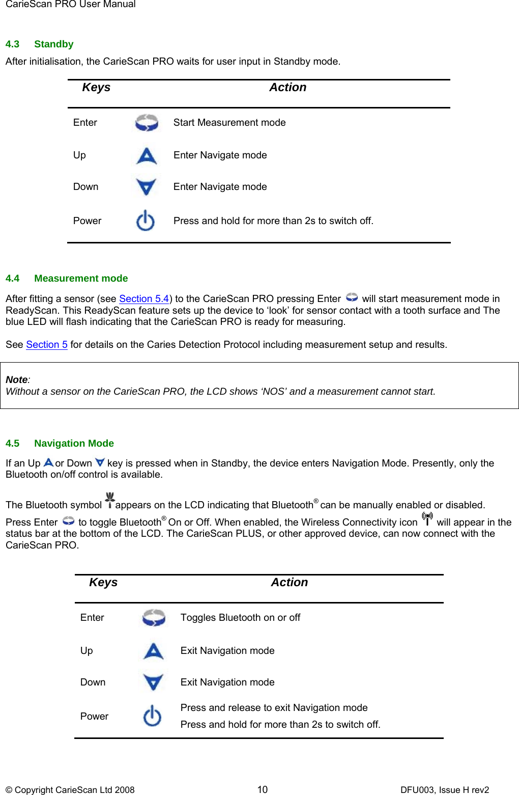 CarieScan PRO User Manual  © Copyright CarieScan Ltd 2008        10               DFU003, Issue H rev2  4.3 Standby After initialisation, the CarieScan PRO waits for user input in Standby mode.   Keys Action Enter   Start Measurement mode Up   Enter Navigate mode Down  Enter Navigate mode Power  Press and hold for more than 2s to switch off.   4.4 Measurement mode After fitting a sensor (see Section 5.4) to the CarieScan PRO pressing Enter   will start measurement mode in ReadyScan. This ReadyScan feature sets up the device to ‘look’ for sensor contact with a tooth surface and The blue LED will flash indicating that the CarieScan PRO is ready for measuring.   See Section 5 for details on the Caries Detection Protocol including measurement setup and results.   Note:  Without a sensor on the CarieScan PRO, the LCD shows ‘NOS’ and a measurement cannot start.    4.5 Navigation Mode If an Up or Down key is pressed when in Standby, the device enters Navigation Mode. Presently, only the Bluetooth on/off control is available.  The Bluetooth symbol  appears on the LCD indicating that Bluetooth® can be manually enabled or disabled. Press Enter   to toggle Bluetooth® On or Off. When enabled, the Wireless Connectivity icon   will appear in the status bar at the bottom of the LCD. The CarieScan PLUS, or other approved device, can now connect with the CarieScan PRO.   Keys  Action Enter   Toggles Bluetooth on or off Up   Exit Navigation mode Down  Exit Navigation mode Power  Press and release to exit Navigation mode  Press and hold for more than 2s to switch off.   