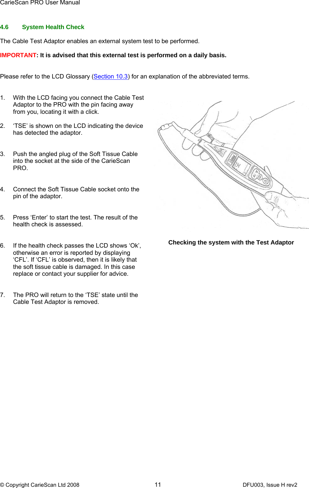 CarieScan PRO User Manual  © Copyright CarieScan Ltd 2008        11               DFU003, Issue H rev2  4.6  System Health Check  The Cable Test Adaptor enables an external system test to be performed.   IMPORTANT: It is advised that this external test is performed on a daily basis.    Please refer to the LCD Glossary (Section 10.3) for an explanation of the abbreviated terms.   1.  With the LCD facing you connect the Cable Test Adaptor to the PRO with the pin facing away from you, locating it with a click.  2.  ‘TSE’ is shown on the LCD indicating the device has detected the adaptor.     3.  Push the angled plug of the Soft Tissue Cable into the socket at the side of the CarieScan PRO.   4.  Connect the Soft Tissue Cable socket onto the pin of the adaptor.   5.  Press ‘Enter’ to start the test. The result of the health check is assessed.    6.  If the health check passes the LCD shows ‘Ok’, otherwise an error is reported by displaying ‘CFL’. If ‘CFL’ is observed, then it is likely that the soft tissue cable is damaged. In this case replace or contact your supplier for advice.    7.  The PRO will return to the ‘TSE’ state until the Cable Test Adaptor is removed.      Checking the system with the Test Adaptor  