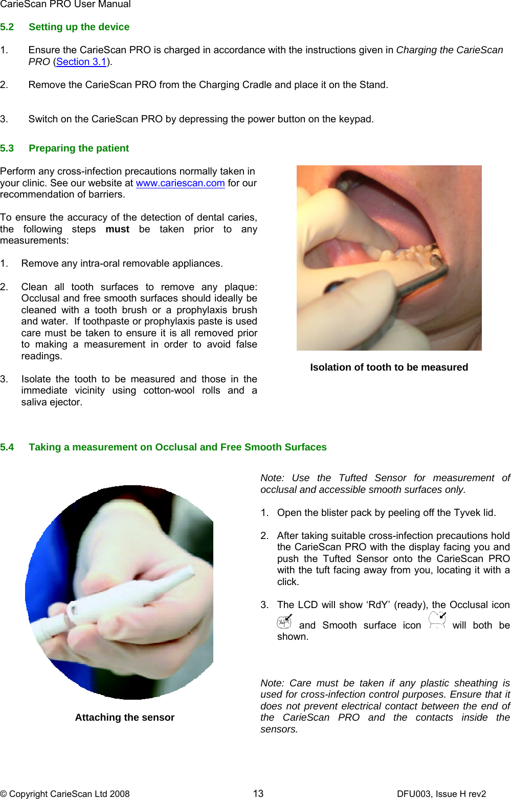 CarieScan PRO User Manual  © Copyright CarieScan Ltd 2008        13               DFU003, Issue H rev2 5.2  Setting up the device  1.  Ensure the CarieScan PRO is charged in accordance with the instructions given in Charging the CarieScan PRO (Section 3.1).   2.  Remove the CarieScan PRO from the Charging Cradle and place it on the Stand.   3.  Switch on the CarieScan PRO by depressing the power button on the keypad.  5.3 Preparing the patient  Perform any cross-infection precautions normally taken in your clinic. See our website at www.cariescan.com for our recommendation of barriers.  To ensure the accuracy of the detection of dental caries, the following steps must be taken prior to any measurements:  1.  Remove any intra-oral removable appliances.  2.  Clean all tooth surfaces to remove any plaque: Occlusal and free smooth surfaces should ideally be cleaned with a tooth brush or a prophylaxis brush and water.  If toothpaste or prophylaxis paste is used care must be taken to ensure it is all removed prior to making a measurement in order to avoid false readings.  3.  Isolate the tooth to be measured and those in the immediate vicinity using cotton-wool rolls and a saliva ejector.       Isolation of tooth to be measured   5.4  Taking a measurement on Occlusal and Free Smooth Surfaces       Attaching the sensor    Note: Use the Tufted Sensor for measurement of occlusal and accessible smooth surfaces only.   1.  Open the blister pack by peeling off the Tyvek lid.  2.  After taking suitable cross-infection precautions hold the CarieScan PRO with the display facing you and push the Tufted Sensor onto the CarieScan PRO with the tuft facing away from you, locating it with a click.  3.  The LCD will show ‘RdY’ (ready), the Occlusal icon  and Smooth surface icon   will both be shown.    Note: Care must be taken if any plastic sheathing is used for cross-infection control purposes. Ensure that it does not prevent electrical contact between the end of the CarieScan PRO and the contacts inside the sensors.  