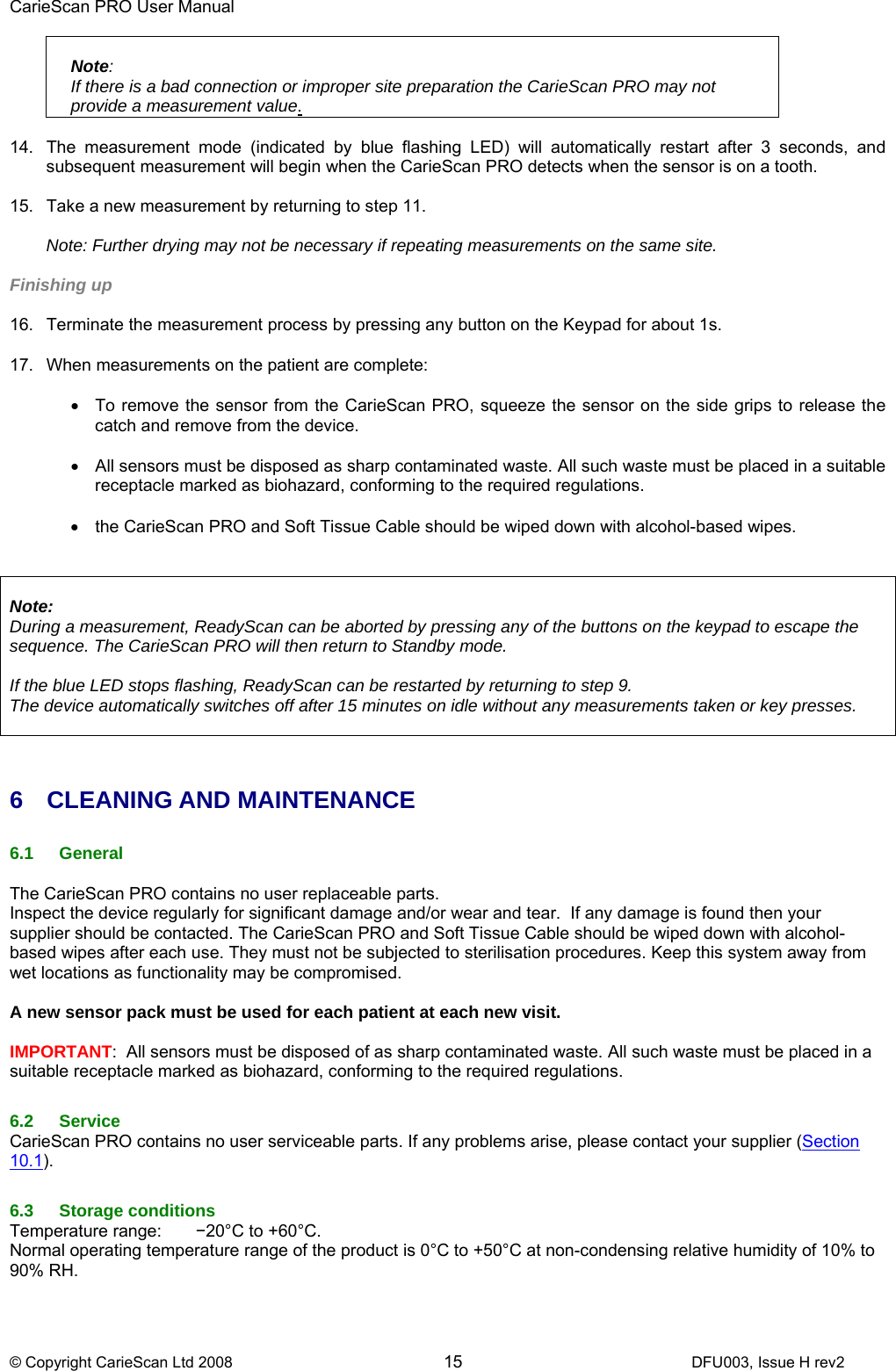 CarieScan PRO User Manual  © Copyright CarieScan Ltd 2008        15               DFU003, Issue H rev2  Note:    If there is a bad connection or improper site preparation the CarieScan PRO may not provide a measurement value.  14.  The measurement mode (indicated by blue flashing LED) will automatically restart after 3 seconds, and subsequent measurement will begin when the CarieScan PRO detects when the sensor is on a tooth.   15.  Take a new measurement by returning to step 11.  Note: Further drying may not be necessary if repeating measurements on the same site.  Finishing up  16.  Terminate the measurement process by pressing any button on the Keypad for about 1s.  17.  When measurements on the patient are complete:  •  To remove the sensor from the CarieScan PRO, squeeze the sensor on the side grips to release the catch and remove from the device.  •  All sensors must be disposed as sharp contaminated waste. All such waste must be placed in a suitable receptacle marked as biohazard, conforming to the required regulations.  •  the CarieScan PRO and Soft Tissue Cable should be wiped down with alcohol-based wipes.    Note:  During a measurement, ReadyScan can be aborted by pressing any of the buttons on the keypad to escape the sequence. The CarieScan PRO will then return to Standby mode.   If the blue LED stops flashing, ReadyScan can be restarted by returning to step 9. The device automatically switches off after 15 minutes on idle without any measurements taken or key presses.    6 CLEANING AND MAINTENANCE  6.1 General  The CarieScan PRO contains no user replaceable parts. Inspect the device regularly for significant damage and/or wear and tear.  If any damage is found then your supplier should be contacted. The CarieScan PRO and Soft Tissue Cable should be wiped down with alcohol-based wipes after each use. They must not be subjected to sterilisation procedures. Keep this system away from wet locations as functionality may be compromised.   A new sensor pack must be used for each patient at each new visit.  IMPORTANT:  All sensors must be disposed of as sharp contaminated waste. All such waste must be placed in a suitable receptacle marked as biohazard, conforming to the required regulations.  6.2 Service CarieScan PRO contains no user serviceable parts. If any problems arise, please contact your supplier (Section 10.1).  6.3 Storage conditions Temperature range:  −20°C to +60°C.  Normal operating temperature range of the product is 0°C to +50°C at non-condensing relative humidity of 10% to 90% RH.  
