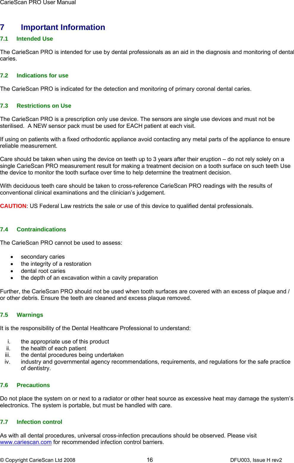 CarieScan PRO User Manual  © Copyright CarieScan Ltd 2008        16               DFU003, Issue H rev2  7 Important Information 7.1 Intended Use  The CarieScan PRO is intended for use by dental professionals as an aid in the diagnosis and monitoring of dental caries.  7.2  Indications for use  The CarieScan PRO is indicated for the detection and monitoring of primary coronal dental caries.  7.3 Restrictions on Use  The CarieScan PRO is a prescription only use device. The sensors are single use devices and must not be sterilised.  A NEW sensor pack must be used for EACH patient at each visit.  If using on patients with a fixed orthodontic appliance avoid contacting any metal parts of the appliance to ensure reliable measurement.  Care should be taken when using the device on teeth up to 3 years after their eruption – do not rely solely on a single CarieScan PRO measurement result for making a treatment decision on a tooth surface on such teeth Use the device to monitor the tooth surface over time to help determine the treatment decision.   With deciduous teeth care should be taken to cross-reference CarieScan PRO readings with the results of conventional clinical examinations and the clinician’s judgement.  CAUTION: US Federal Law restricts the sale or use of this device to qualified dental professionals.   7.4 Contraindications  The CarieScan PRO cannot be used to assess:  • secondary caries •  the integrity of a restoration •  dental root caries •  the depth of an excavation within a cavity preparation  Further, the CarieScan PRO should not be used when tooth surfaces are covered with an excess of plaque and / or other debris. Ensure the teeth are cleaned and excess plaque removed.  7.5 Warnings  It is the responsibility of the Dental Healthcare Professional to understand:  i.  the appropriate use of this product ii.  the health of each patient iii.  the dental procedures being undertaken iv.  industry and governmental agency recommendations, requirements, and regulations for the safe practice of dentistry.   7.6 Precautions  Do not place the system on or next to a radiator or other heat source as excessive heat may damage the system’s electronics. The system is portable, but must be handled with care.  7.7 Infection control  As with all dental procedures, universal cross-infection precautions should be observed. Please visit www.cariescan.com for recommended infection control barriers. 