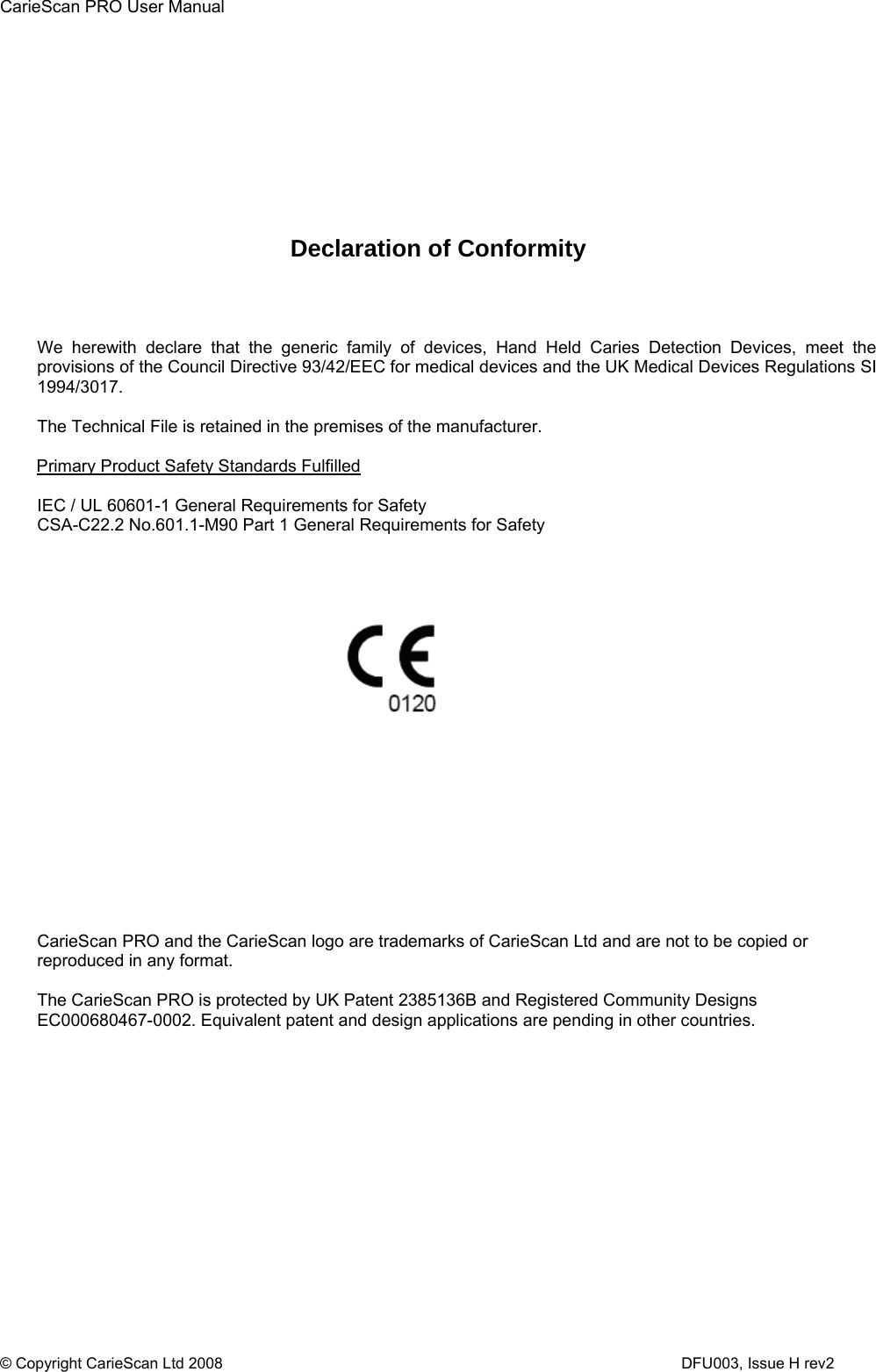 CarieScan PRO User Manual  © Copyright CarieScan Ltd 2008                      DFU003, Issue H rev2           Declaration of Conformity    We herewith declare that the generic family of devices, Hand Held Caries Detection Devices, meet the provisions of the Council Directive 93/42/EEC for medical devices and the UK Medical Devices Regulations SI 1994/3017.   The Technical File is retained in the premises of the manufacturer.   Primary Product Safety Standards Fulfilled  IEC / UL 60601-1 General Requirements for Safety CSA-C22.2 No.601.1-M90 Part 1 General Requirements for Safety                     CarieScan PRO and the CarieScan logo are trademarks of CarieScan Ltd and are not to be copied or reproduced in any format.   The CarieScan PRO is protected by UK Patent 2385136B and Registered Community Designs EC000680467-0002. Equivalent patent and design applications are pending in other countries.