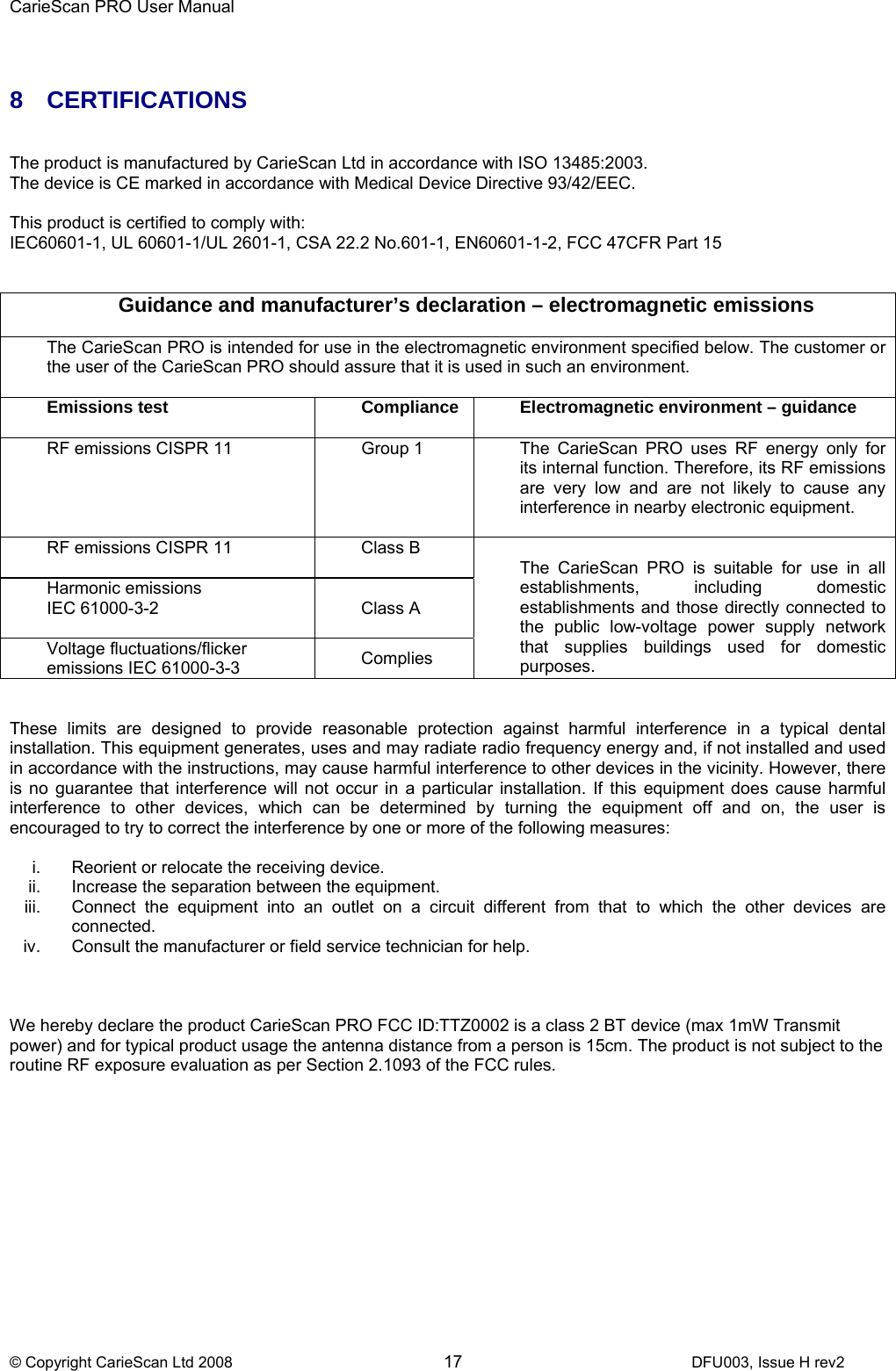 CarieScan PRO User Manual  © Copyright CarieScan Ltd 2008        17               DFU003, Issue H rev2   8 CERTIFICATIONS    The product is manufactured by CarieScan Ltd in accordance with ISO 13485:2003. The device is CE marked in accordance with Medical Device Directive 93/42/EEC.  This product is certified to comply with: IEC60601-1, UL 60601-1/UL 2601-1, CSA 22.2 No.601-1, EN60601-1-2, FCC 47CFR Part 15   Guidance and manufacturer’s declaration – electromagnetic emissions  The CarieScan PRO is intended for use in the electromagnetic environment specified below. The customer or the user of the CarieScan PRO should assure that it is used in such an environment.  Emissions test  Compliance  Electromagnetic environment – guidance  RF emissions CISPR 11  Group 1  The  CarieScan  PRO  uses  RF  energy  only  for its internal function. Therefore, its RF emissions are very low and are not likely to cause any interference in nearby electronic equipment.  RF emissions CISPR 11  Class B Harmonic emissions IEC 61000-3-2  Class A Voltage fluctuations/flicker emissions IEC 61000-3-3  Complies  The CarieScan PRO is suitable for use in all establishments, including domestic establishments and those directly connected to the public low-voltage power supply network that supplies buildings used for domestic purposes.   These limits are designed to provide reasonable protection against harmful interference in a typical dental installation. This equipment generates, uses and may radiate radio frequency energy and, if not installed and used in accordance with the instructions, may cause harmful interference to other devices in the vicinity. However, there is no guarantee that interference will not occur in a particular installation. If this equipment does cause harmful interference to other devices, which can be determined by turning the equipment off and on, the user is encouraged to try to correct the interference by one or more of the following measures:  i.  Reorient or relocate the receiving device. ii.  Increase the separation between the equipment. iii.  Connect the equipment into an outlet on a circuit different from that to which the other devices are connected.  iv.  Consult the manufacturer or field service technician for help.    We hereby declare the product CarieScan PRO FCC ID:TTZ0002 is a class 2 BT device (max 1mW Transmit power) and for typical product usage the antenna distance from a person is 15cm. The product is not subject to the routine RF exposure evaluation as per Section 2.1093 of the FCC rules.  