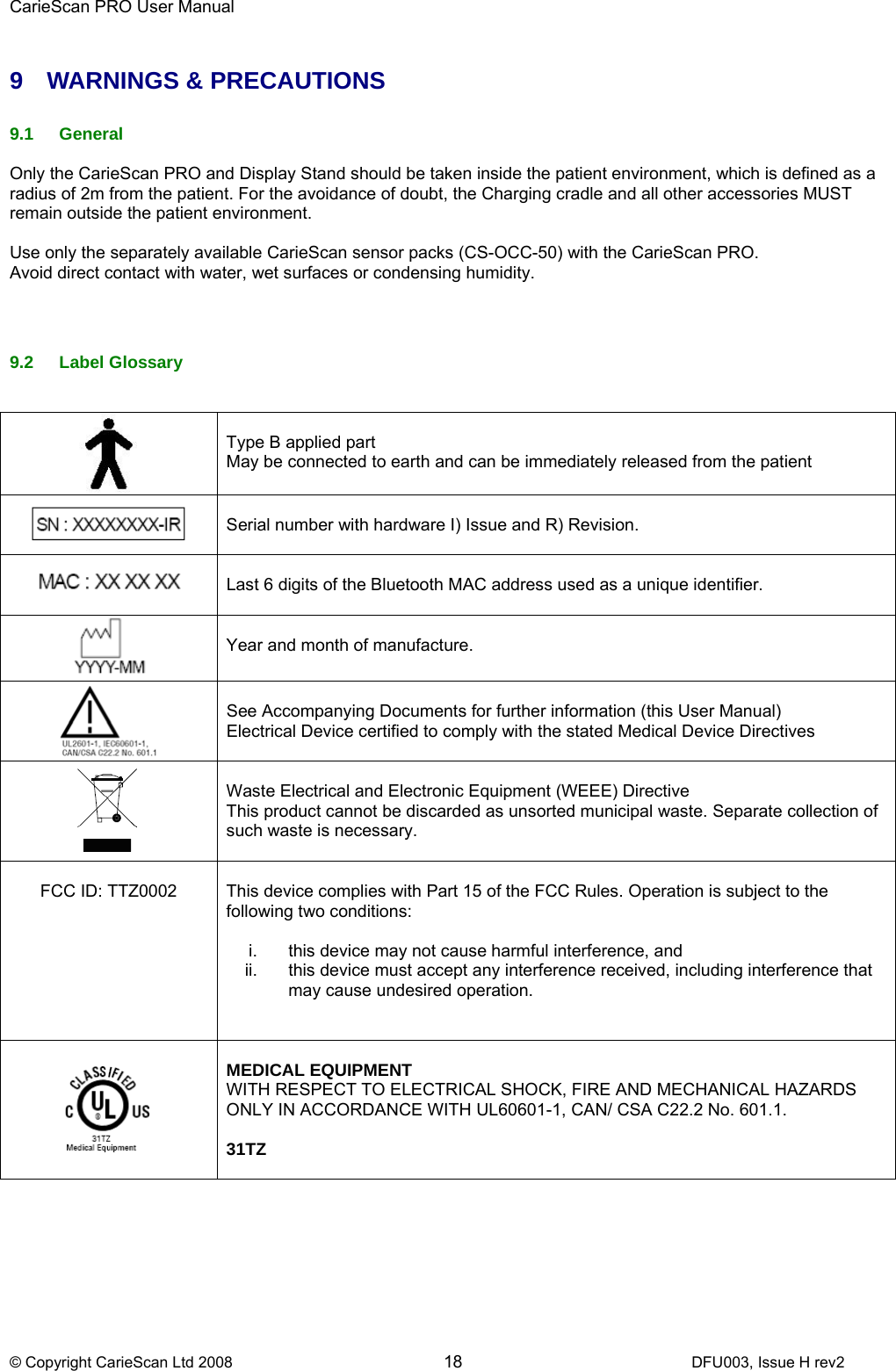 CarieScan PRO User Manual  © Copyright CarieScan Ltd 2008        18               DFU003, Issue H rev2  9 WARNINGS &amp; PRECAUTIONS  9.1 General  Only the CarieScan PRO and Display Stand should be taken inside the patient environment, which is defined as a radius of 2m from the patient. For the avoidance of doubt, the Charging cradle and all other accessories MUST remain outside the patient environment.  Use only the separately available CarieScan sensor packs (CS-OCC-50) with the CarieScan PRO. Avoid direct contact with water, wet surfaces or condensing humidity.    9.2 Label Glossary     Type B applied part  May be connected to earth and can be immediately released from the patient    Serial number with hardware I) Issue and R) Revision.    Last 6 digits of the Bluetooth MAC address used as a unique identifier.    Year and month of manufacture.     See Accompanying Documents for further information (this User Manual) Electrical Device certified to comply with the stated Medical Device Directives    Waste Electrical and Electronic Equipment (WEEE) Directive This product cannot be discarded as unsorted municipal waste. Separate collection of such waste is necessary.   FCC ID: TTZ0002  This device complies with Part 15 of the FCC Rules. Operation is subject to the following two conditions:   i.  this device may not cause harmful interference, and  ii.  this device must accept any interference received, including interference that may cause undesired operation.     MEDICAL EQUIPMENT WITH RESPECT TO ELECTRICAL SHOCK, FIRE AND MECHANICAL HAZARDS ONLY IN ACCORDANCE WITH UL60601-1, CAN/ CSA C22.2 No. 601.1.  31TZ  